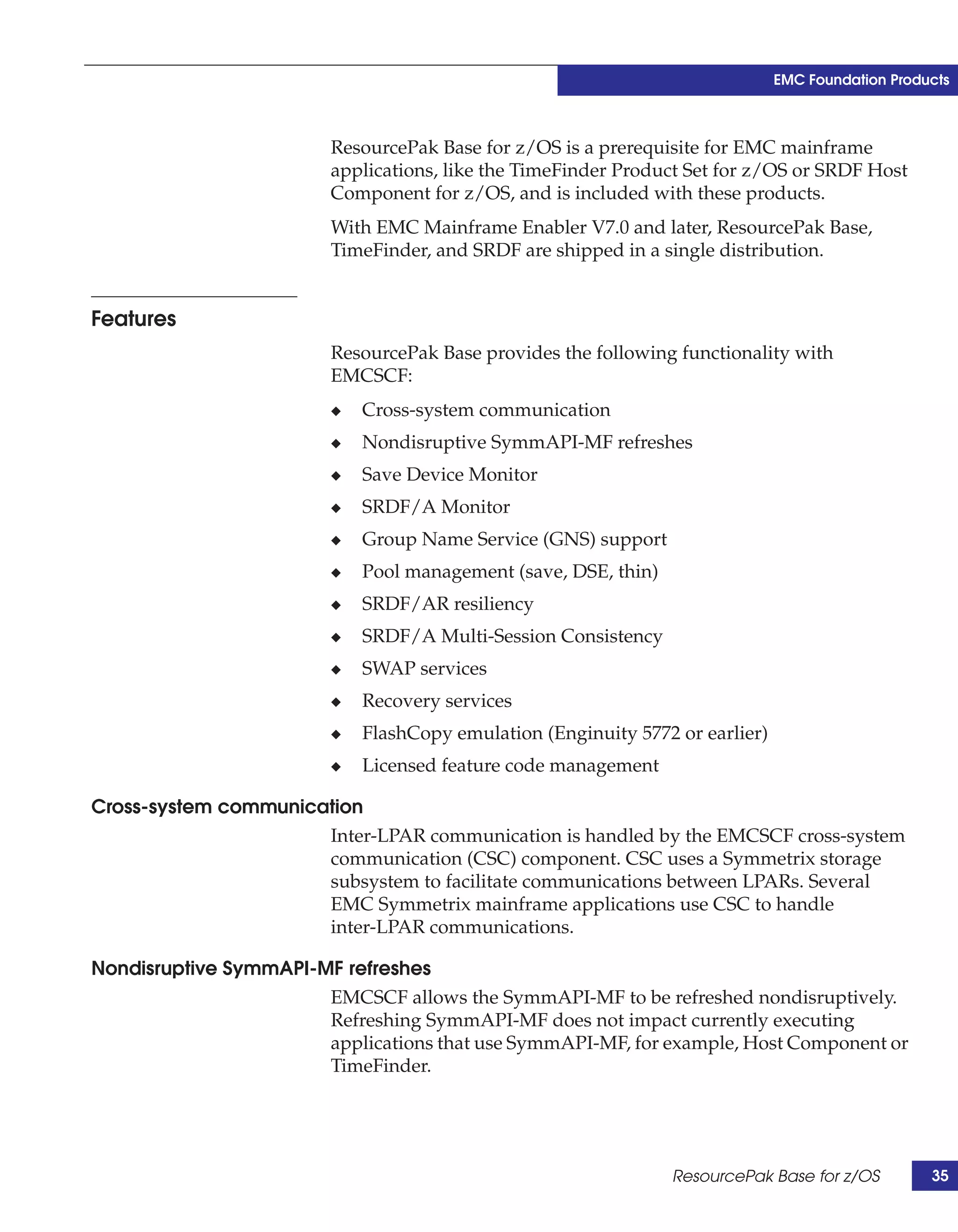 EMC Foundation Products



                         ResourcePak Base for z/OS is a prerequisite for EMC mainframe
                         applications, like the TimeFinder Product Set for z/OS or SRDF Host
                         Component for z/OS, and is included with these products.
                         With EMC Mainframe Enabler V7.0 and later, ResourcePak Base,
                         TimeFinder, and SRDF are shipped in a single distribution.


Features
                         ResourcePak Base provides the following functionality with
                         EMCSCF:
                         ◆   Cross-system communication
                         ◆   Nondisruptive SymmAPI-MF refreshes
                         ◆   Save Device Monitor
                         ◆   SRDF/A Monitor
                         ◆   Group Name Service (GNS) support
                         ◆   Pool management (save, DSE, thin)
                         ◆   SRDF/AR resiliency
                         ◆   SRDF/A Multi-Session Consistency
                         ◆   SWAP services
                         ◆   Recovery services
                         ◆   FlashCopy emulation (Enginuity 5772 or earlier)
                         ◆   Licensed feature code management

Cross-system communication
                      Inter-LPAR communication is handled by the EMCSCF cross-system
                      communication (CSC) component. CSC uses a Symmetrix storage
                      subsystem to facilitate communications between LPARs. Several
                      EMC Symmetrix mainframe applications use CSC to handle
                      inter-LPAR communications.

Nondisruptive SymmAPI-MF refreshes
                       EMCSCF allows the SymmAPI-MF to be refreshed nondisruptively.
                       Refreshing SymmAPI-MF does not impact currently executing
                       applications that use SymmAPI-MF, for example, Host Component or
                       TimeFinder.




                                                                 ResourcePak Base for z/OS         35
 