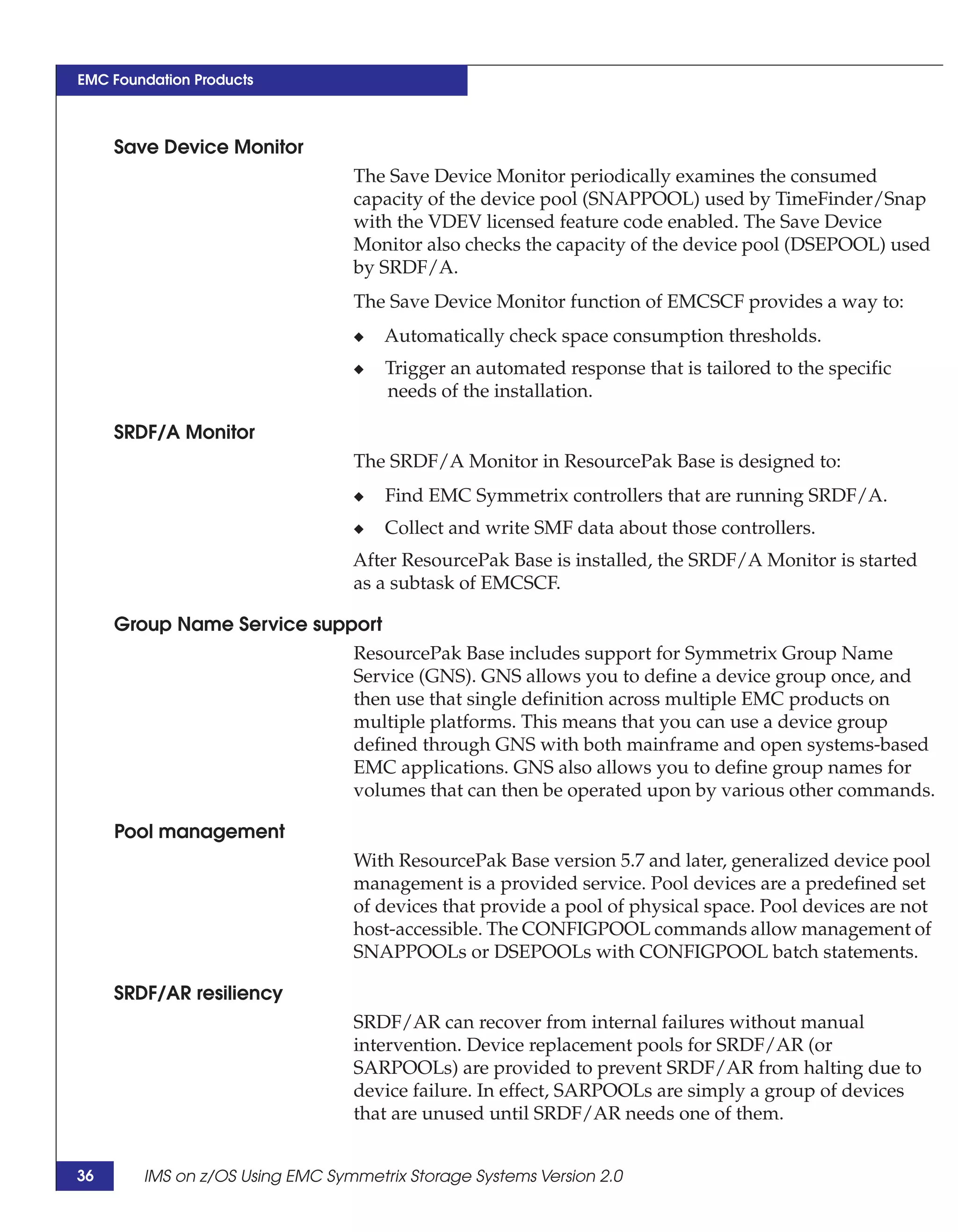 EMC Foundation Products



     Save Device Monitor
                                 The Save Device Monitor periodically examines the consumed
                                 capacity of the device pool (SNAPPOOL) used by TimeFinder/Snap
                                 with the VDEV licensed feature code enabled. The Save Device
                                 Monitor also checks the capacity of the device pool (DSEPOOL) used
                                 by SRDF/A.
                                 The Save Device Monitor function of EMCSCF provides a way to:
                                 ◆   Automatically check space consumption thresholds.
                                 ◆   Trigger an automated response that is tailored to the specific
                                     needs of the installation.

     SRDF/A Monitor
                                 The SRDF/A Monitor in ResourcePak Base is designed to:
                                 ◆   Find EMC Symmetrix controllers that are running SRDF/A.
                                 ◆   Collect and write SMF data about those controllers.
                                 After ResourcePak Base is installed, the SRDF/A Monitor is started
                                 as a subtask of EMCSCF.

     Group Name Service support
                            ResourcePak Base includes support for Symmetrix Group Name
                            Service (GNS). GNS allows you to define a device group once, and
                            then use that single definition across multiple EMC products on
                            multiple platforms. This means that you can use a device group
                            defined through GNS with both mainframe and open systems-based
                            EMC applications. GNS also allows you to define group names for
                            volumes that can then be operated upon by various other commands.

     Pool management
                                 With ResourcePak Base version 5.7 and later, generalized device pool
                                 management is a provided service. Pool devices are a predefined set
                                 of devices that provide a pool of physical space. Pool devices are not
                                 host-accessible. The CONFIGPOOL commands allow management of
                                 SNAPPOOLs or DSEPOOLs with CONFIGPOOL batch statements.

     SRDF/AR resiliency
                                 SRDF/AR can recover from internal failures without manual
                                 intervention. Device replacement pools for SRDF/AR (or
                                 SARPOOLs) are provided to prevent SRDF/AR from halting due to
                                 device failure. In effect, SARPOOLs are simply a group of devices
                                 that are unused until SRDF/AR needs one of them.


36      IMS on z/OS Using EMC Symmetrix Storage Systems Version 2.0
 