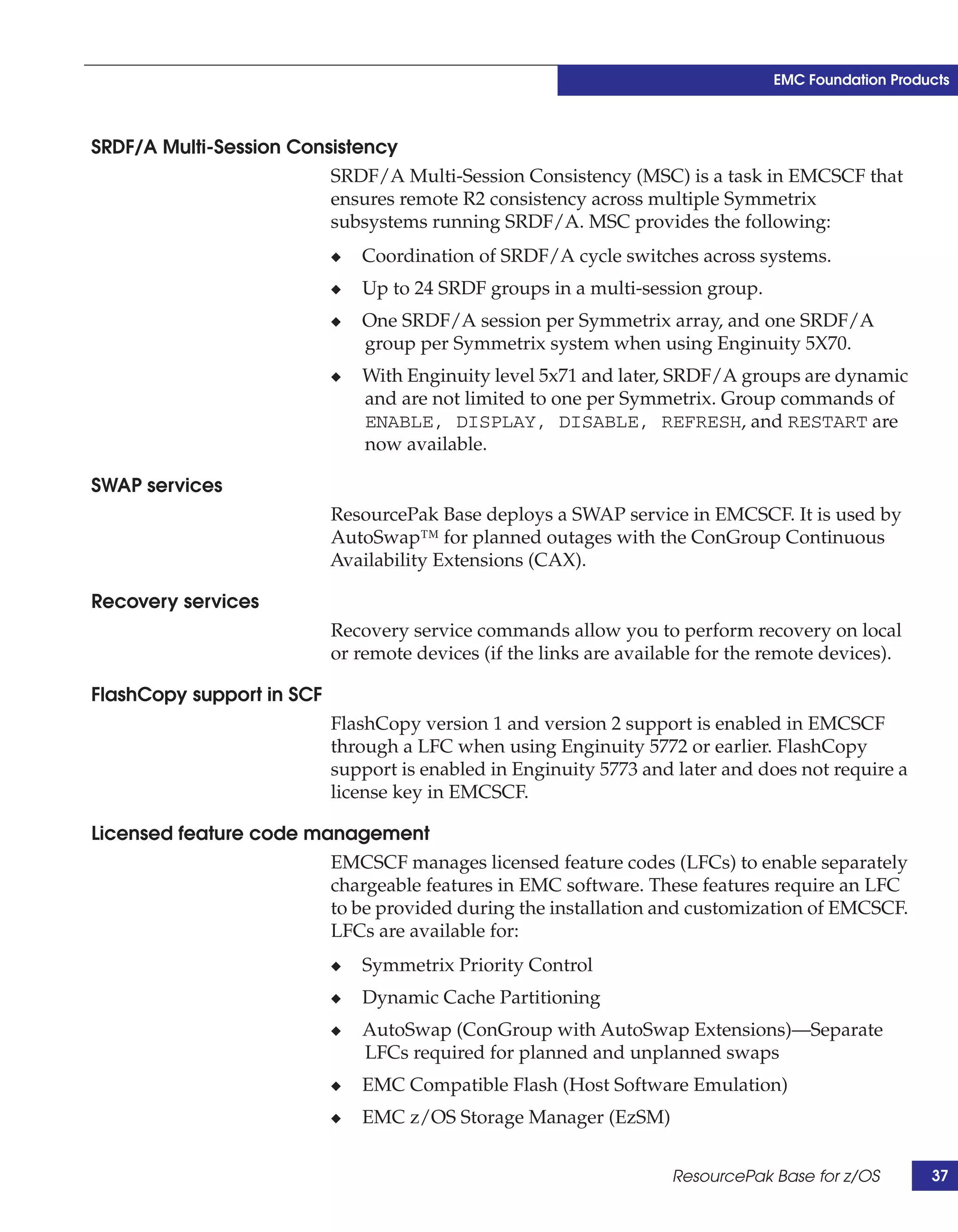 EMC Foundation Products



SRDF/A Multi-Session Consistency
                         SRDF/A Multi-Session Consistency (MSC) is a task in EMCSCF that
                         ensures remote R2 consistency across multiple Symmetrix
                         subsystems running SRDF/A. MSC provides the following:
                           ◆   Coordination of SRDF/A cycle switches across systems.
                           ◆   Up to 24 SRDF groups in a multi-session group.
                           ◆   One SRDF/A session per Symmetrix array, and one SRDF/A
                               group per Symmetrix system when using Enginuity 5X70.
                           ◆   With Enginuity level 5x71 and later, SRDF/A groups are dynamic
                               and are not limited to one per Symmetrix. Group commands of
                               ENABLE, DISPLAY, DISABLE, REFRESH, and RESTART are
                               now available.

SWAP services
                           ResourcePak Base deploys a SWAP service in EMCSCF. It is used by
                           AutoSwap™ for planned outages with the ConGroup Continuous
                           Availability Extensions (CAX).

Recovery services
                           Recovery service commands allow you to perform recovery on local
                           or remote devices (if the links are available for the remote devices).

FlashCopy support in SCF
                           FlashCopy version 1 and version 2 support is enabled in EMCSCF
                           through a LFC when using Enginuity 5772 or earlier. FlashCopy
                           support is enabled in Enginuity 5773 and later and does not require a
                           license key in EMCSCF.

Licensed feature code management
                        EMCSCF manages licensed feature codes (LFCs) to enable separately
                        chargeable features in EMC software. These features require an LFC
                        to be provided during the installation and customization of EMCSCF.
                        LFCs are available for:
                           ◆   Symmetrix Priority Control
                           ◆   Dynamic Cache Partitioning
                           ◆   AutoSwap (ConGroup with AutoSwap Extensions)—Separate
                               LFCs required for planned and unplanned swaps
                           ◆   EMC Compatible Flash (Host Software Emulation)
                           ◆   EMC z/OS Storage Manager (EzSM)


                                                                    ResourcePak Base for z/OS        37
 