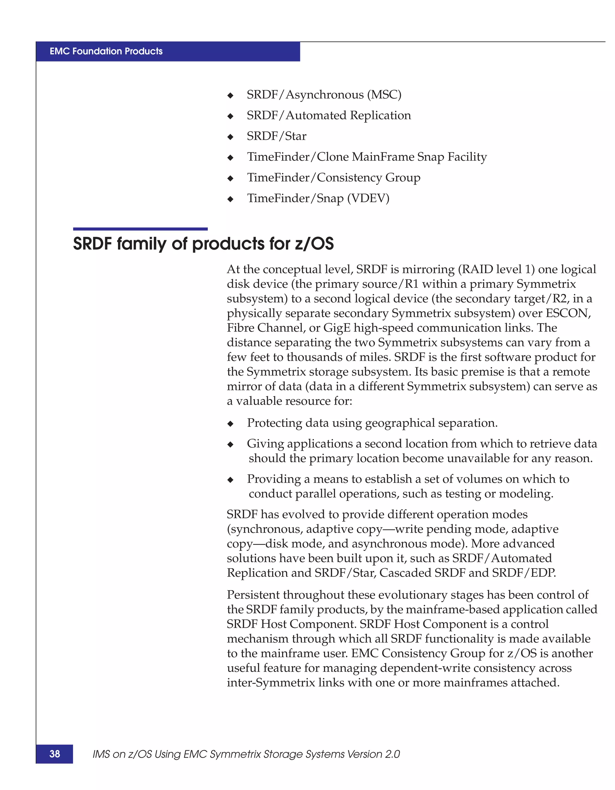 EMC Foundation Products



                                 ◆   SRDF/Asynchronous (MSC)
                                 ◆   SRDF/Automated Replication
                                 ◆   SRDF/Star
                                 ◆   TimeFinder/Clone MainFrame Snap Facility
                                 ◆   TimeFinder/Consistency Group
                                 ◆   TimeFinder/Snap (VDEV)


     SRDF family of products for z/OS
                                 At the conceptual level, SRDF is mirroring (RAID level 1) one logical
                                 disk device (the primary source/R1 within a primary Symmetrix
                                 subsystem) to a second logical device (the secondary target/R2, in a
                                 physically separate secondary Symmetrix subsystem) over ESCON,
                                 Fibre Channel, or GigE high-speed communication links. The
                                 distance separating the two Symmetrix subsystems can vary from a
                                 few feet to thousands of miles. SRDF is the first software product for
                                 the Symmetrix storage subsystem. Its basic premise is that a remote
                                 mirror of data (data in a different Symmetrix subsystem) can serve as
                                 a valuable resource for:
                                 ◆   Protecting data using geographical separation.
                                 ◆   Giving applications a second location from which to retrieve data
                                     should the primary location become unavailable for any reason.
                                 ◆   Providing a means to establish a set of volumes on which to
                                     conduct parallel operations, such as testing or modeling.
                                 SRDF has evolved to provide different operation modes
                                 (synchronous, adaptive copy—write pending mode, adaptive
                                 copy—disk mode, and asynchronous mode). More advanced
                                 solutions have been built upon it, such as SRDF/Automated
                                 Replication and SRDF/Star, Cascaded SRDF and SRDF/EDP.
                                 Persistent throughout these evolutionary stages has been control of
                                 the SRDF family products, by the mainframe-based application called
                                 SRDF Host Component. SRDF Host Component is a control
                                 mechanism through which all SRDF functionality is made available
                                 to the mainframe user. EMC Consistency Group for z/OS is another
                                 useful feature for managing dependent-write consistency across
                                 inter-Symmetrix links with one or more mainframes attached.




38      IMS on z/OS Using EMC Symmetrix Storage Systems Version 2.0
 
