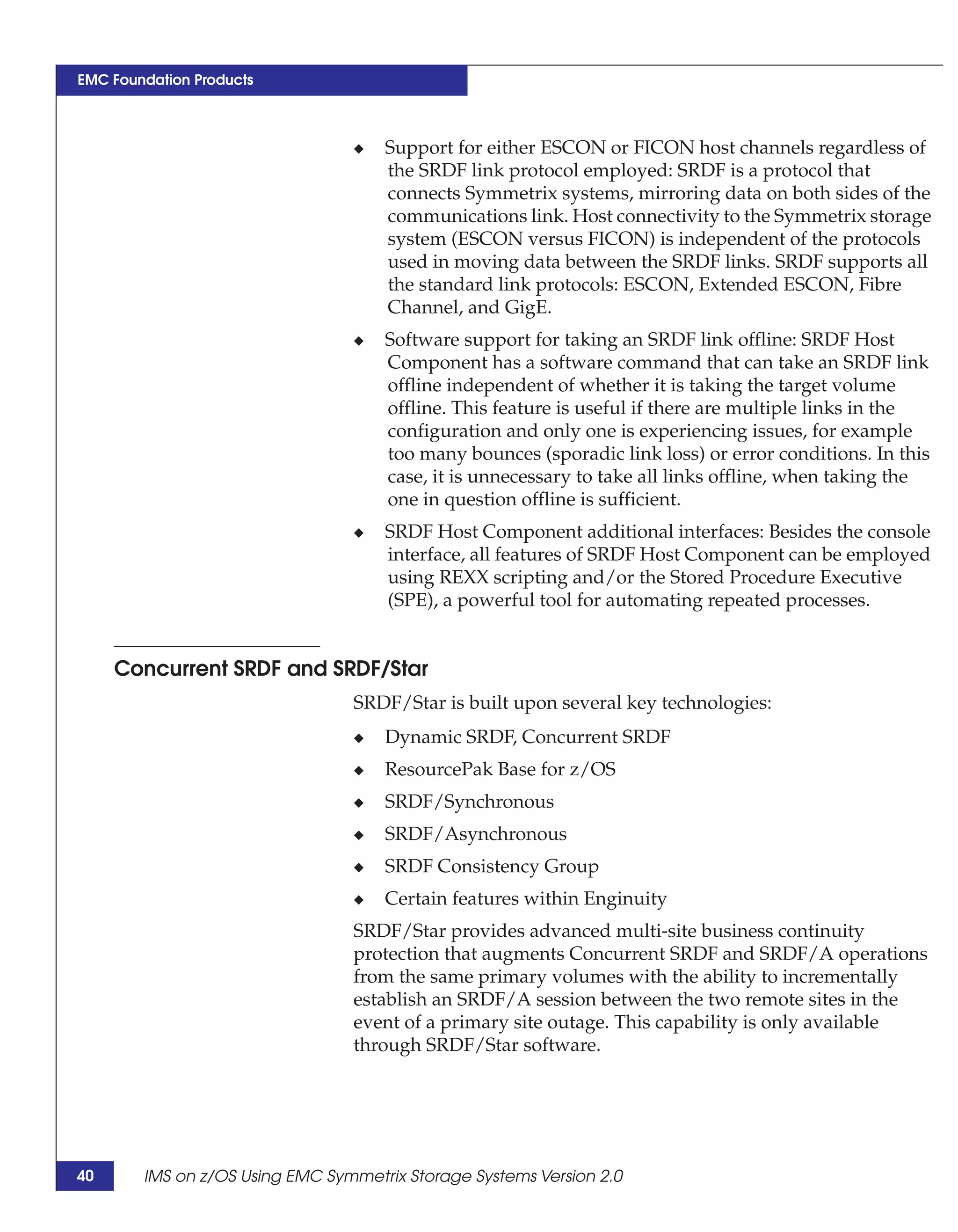 EMC Foundation Products



                                 ◆   Support for either ESCON or FICON host channels regardless of
                                     the SRDF link protocol employed: SRDF is a protocol that
                                     connects Symmetrix systems, mirroring data on both sides of the
                                     communications link. Host connectivity to the Symmetrix storage
                                     system (ESCON versus FICON) is independent of the protocols
                                     used in moving data between the SRDF links. SRDF supports all
                                     the standard link protocols: ESCON, Extended ESCON, Fibre
                                     Channel, and GigE.
                                 ◆   Software support for taking an SRDF link offline: SRDF Host
                                     Component has a software command that can take an SRDF link
                                     offline independent of whether it is taking the target volume
                                     offline. This feature is useful if there are multiple links in the
                                     configuration and only one is experiencing issues, for example
                                     too many bounces (sporadic link loss) or error conditions. In this
                                     case, it is unnecessary to take all links offline, when taking the
                                     one in question offline is sufficient.
                                 ◆   SRDF Host Component additional interfaces: Besides the console
                                     interface, all features of SRDF Host Component can be employed
                                     using REXX scripting and/or the Stored Procedure Executive
                                     (SPE), a powerful tool for automating repeated processes.


     Concurrent SRDF and SRDF/Star
                                 SRDF/Star is built upon several key technologies:
                                 ◆   Dynamic SRDF, Concurrent SRDF
                                 ◆   ResourcePak Base for z/OS
                                 ◆   SRDF/Synchronous
                                 ◆   SRDF/Asynchronous
                                 ◆   SRDF Consistency Group
                                 ◆   Certain features within Enginuity
                                 SRDF/Star provides advanced multi-site business continuity
                                 protection that augments Concurrent SRDF and SRDF/A operations
                                 from the same primary volumes with the ability to incrementally
                                 establish an SRDF/A session between the two remote sites in the
                                 event of a primary site outage. This capability is only available
                                 through SRDF/Star software.




40      IMS on z/OS Using EMC Symmetrix Storage Systems Version 2.0
 