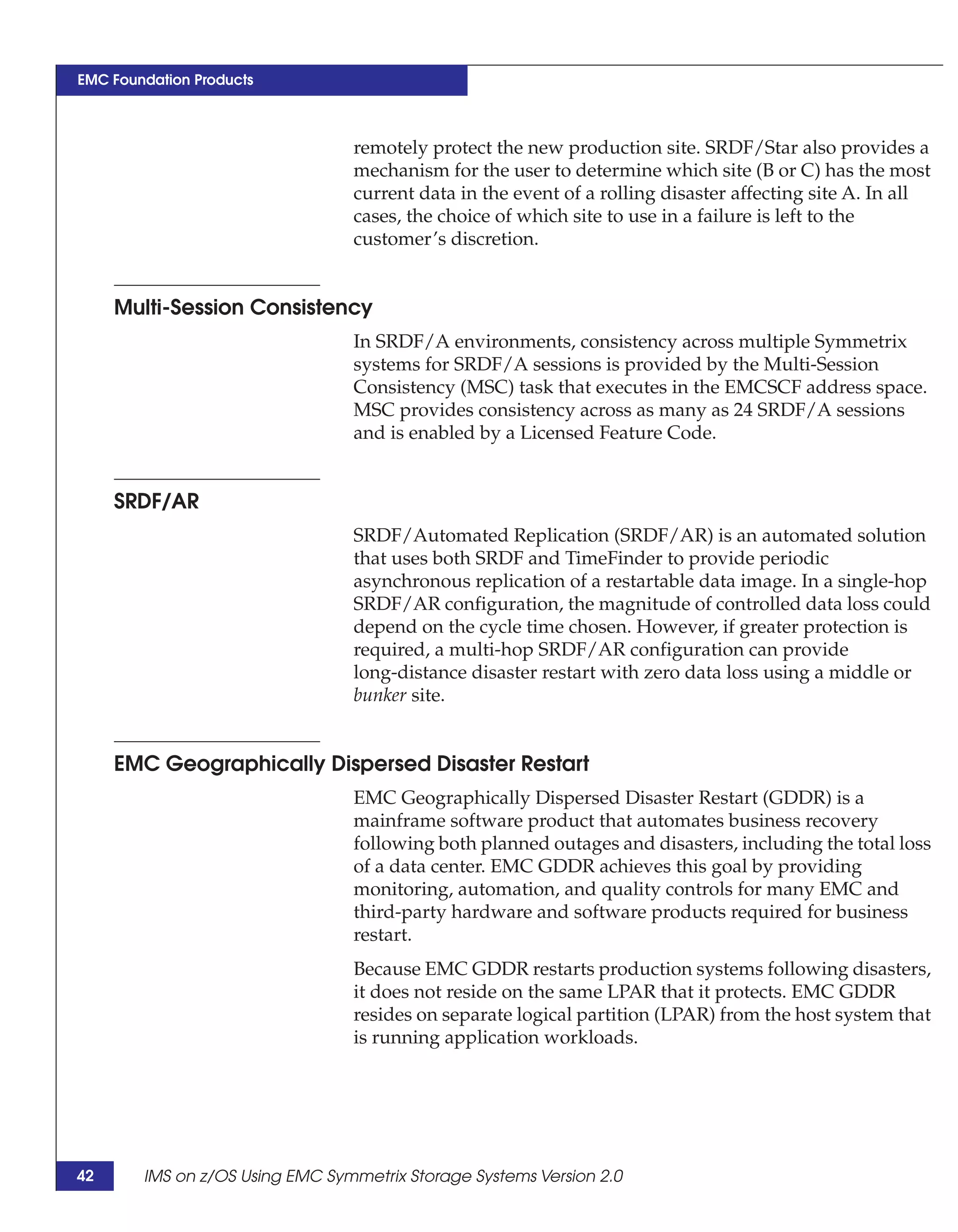 EMC Foundation Products



                                 remotely protect the new production site. SRDF/Star also provides a
                                 mechanism for the user to determine which site (B or C) has the most
                                 current data in the event of a rolling disaster affecting site A. In all
                                 cases, the choice of which site to use in a failure is left to the
                                 customer’s discretion.


     Multi-Session Consistency
                                 In SRDF/A environments, consistency across multiple Symmetrix
                                 systems for SRDF/A sessions is provided by the Multi-Session
                                 Consistency (MSC) task that executes in the EMCSCF address space.
                                 MSC provides consistency across as many as 24 SRDF/A sessions
                                 and is enabled by a Licensed Feature Code.


     SRDF/AR
                                 SRDF/Automated Replication (SRDF/AR) is an automated solution
                                 that uses both SRDF and TimeFinder to provide periodic
                                 asynchronous replication of a restartable data image. In a single-hop
                                 SRDF/AR configuration, the magnitude of controlled data loss could
                                 depend on the cycle time chosen. However, if greater protection is
                                 required, a multi-hop SRDF/AR configuration can provide
                                 long-distance disaster restart with zero data loss using a middle or
                                 bunker site.


     EMC Geographically Dispersed Disaster Restart
                                 EMC Geographically Dispersed Disaster Restart (GDDR) is a
                                 mainframe software product that automates business recovery
                                 following both planned outages and disasters, including the total loss
                                 of a data center. EMC GDDR achieves this goal by providing
                                 monitoring, automation, and quality controls for many EMC and
                                 third-party hardware and software products required for business
                                 restart.
                                 Because EMC GDDR restarts production systems following disasters,
                                 it does not reside on the same LPAR that it protects. EMC GDDR
                                 resides on separate logical partition (LPAR) from the host system that
                                 is running application workloads.




42      IMS on z/OS Using EMC Symmetrix Storage Systems Version 2.0
 