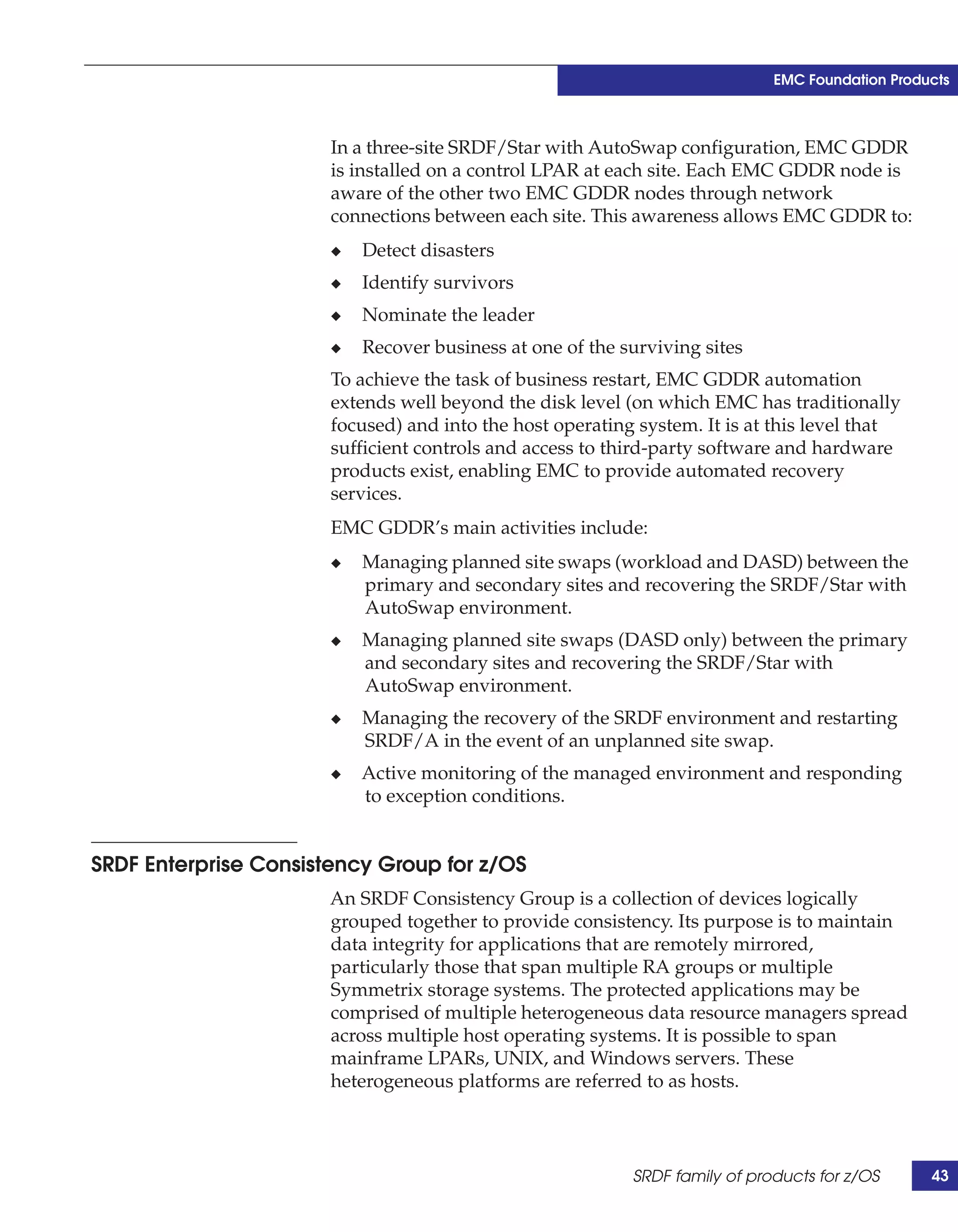 EMC Foundation Products



                       In a three-site SRDF/Star with AutoSwap configuration, EMC GDDR
                       is installed on a control LPAR at each site. Each EMC GDDR node is
                       aware of the other two EMC GDDR nodes through network
                       connections between each site. This awareness allows EMC GDDR to:
                       ◆   Detect disasters
                       ◆   Identify survivors
                       ◆   Nominate the leader
                       ◆   Recover business at one of the surviving sites
                       To achieve the task of business restart, EMC GDDR automation
                       extends well beyond the disk level (on which EMC has traditionally
                       focused) and into the host operating system. It is at this level that
                       sufficient controls and access to third-party software and hardware
                       products exist, enabling EMC to provide automated recovery
                       services.
                       EMC GDDR’s main activities include:
                       ◆   Managing planned site swaps (workload and DASD) between the
                           primary and secondary sites and recovering the SRDF/Star with
                           AutoSwap environment.
                       ◆   Managing planned site swaps (DASD only) between the primary
                           and secondary sites and recovering the SRDF/Star with
                           AutoSwap environment.
                       ◆   Managing the recovery of the SRDF environment and restarting
                           SRDF/A in the event of an unplanned site swap.
                       ◆   Active monitoring of the managed environment and responding
                           to exception conditions.


SRDF Enterprise Consistency Group for z/OS
                       An SRDF Consistency Group is a collection of devices logically
                       grouped together to provide consistency. Its purpose is to maintain
                       data integrity for applications that are remotely mirrored,
                       particularly those that span multiple RA groups or multiple
                       Symmetrix storage systems. The protected applications may be
                       comprised of multiple heterogeneous data resource managers spread
                       across multiple host operating systems. It is possible to span
                       mainframe LPARs, UNIX, and Windows servers. These
                       heterogeneous platforms are referred to as hosts.



                                                           SRDF family of products for z/OS      43
 
