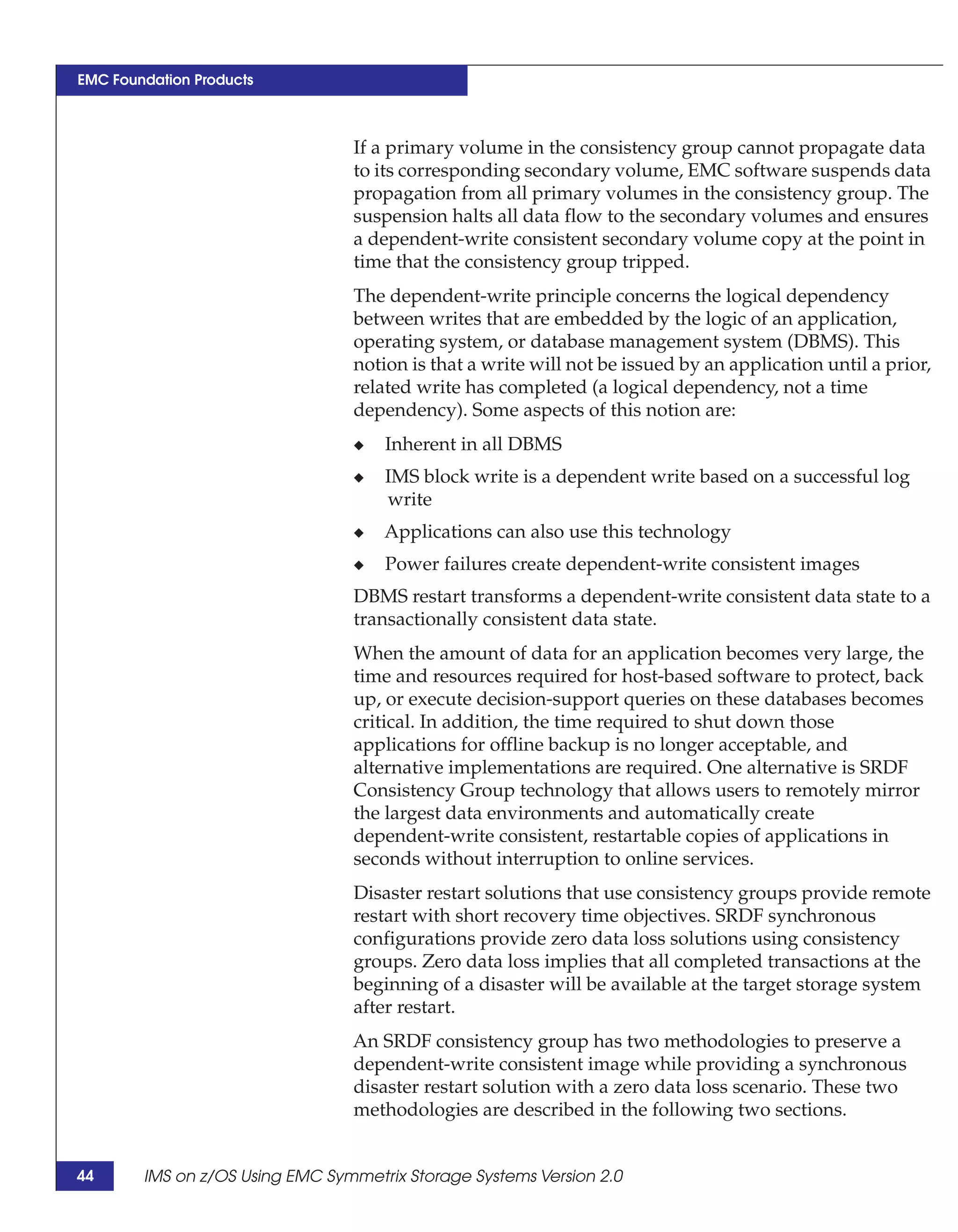 EMC Foundation Products



                                 If a primary volume in the consistency group cannot propagate data
                                 to its corresponding secondary volume, EMC software suspends data
                                 propagation from all primary volumes in the consistency group. The
                                 suspension halts all data flow to the secondary volumes and ensures
                                 a dependent-write consistent secondary volume copy at the point in
                                 time that the consistency group tripped.
                                 The dependent-write principle concerns the logical dependency
                                 between writes that are embedded by the logic of an application,
                                 operating system, or database management system (DBMS). This
                                 notion is that a write will not be issued by an application until a prior,
                                 related write has completed (a logical dependency, not a time
                                 dependency). Some aspects of this notion are:
                                 ◆   Inherent in all DBMS
                                 ◆   IMS block write is a dependent write based on a successful log
                                     write
                                 ◆   Applications can also use this technology
                                 ◆   Power failures create dependent-write consistent images
                                 DBMS restart transforms a dependent-write consistent data state to a
                                 transactionally consistent data state.
                                 When the amount of data for an application becomes very large, the
                                 time and resources required for host-based software to protect, back
                                 up, or execute decision-support queries on these databases becomes
                                 critical. In addition, the time required to shut down those
                                 applications for offline backup is no longer acceptable, and
                                 alternative implementations are required. One alternative is SRDF
                                 Consistency Group technology that allows users to remotely mirror
                                 the largest data environments and automatically create
                                 dependent-write consistent, restartable copies of applications in
                                 seconds without interruption to online services.
                                 Disaster restart solutions that use consistency groups provide remote
                                 restart with short recovery time objectives. SRDF synchronous
                                 configurations provide zero data loss solutions using consistency
                                 groups. Zero data loss implies that all completed transactions at the
                                 beginning of a disaster will be available at the target storage system
                                 after restart.
                                 An SRDF consistency group has two methodologies to preserve a
                                 dependent-write consistent image while providing a synchronous
                                 disaster restart solution with a zero data loss scenario. These two
                                 methodologies are described in the following two sections.


44      IMS on z/OS Using EMC Symmetrix Storage Systems Version 2.0
 