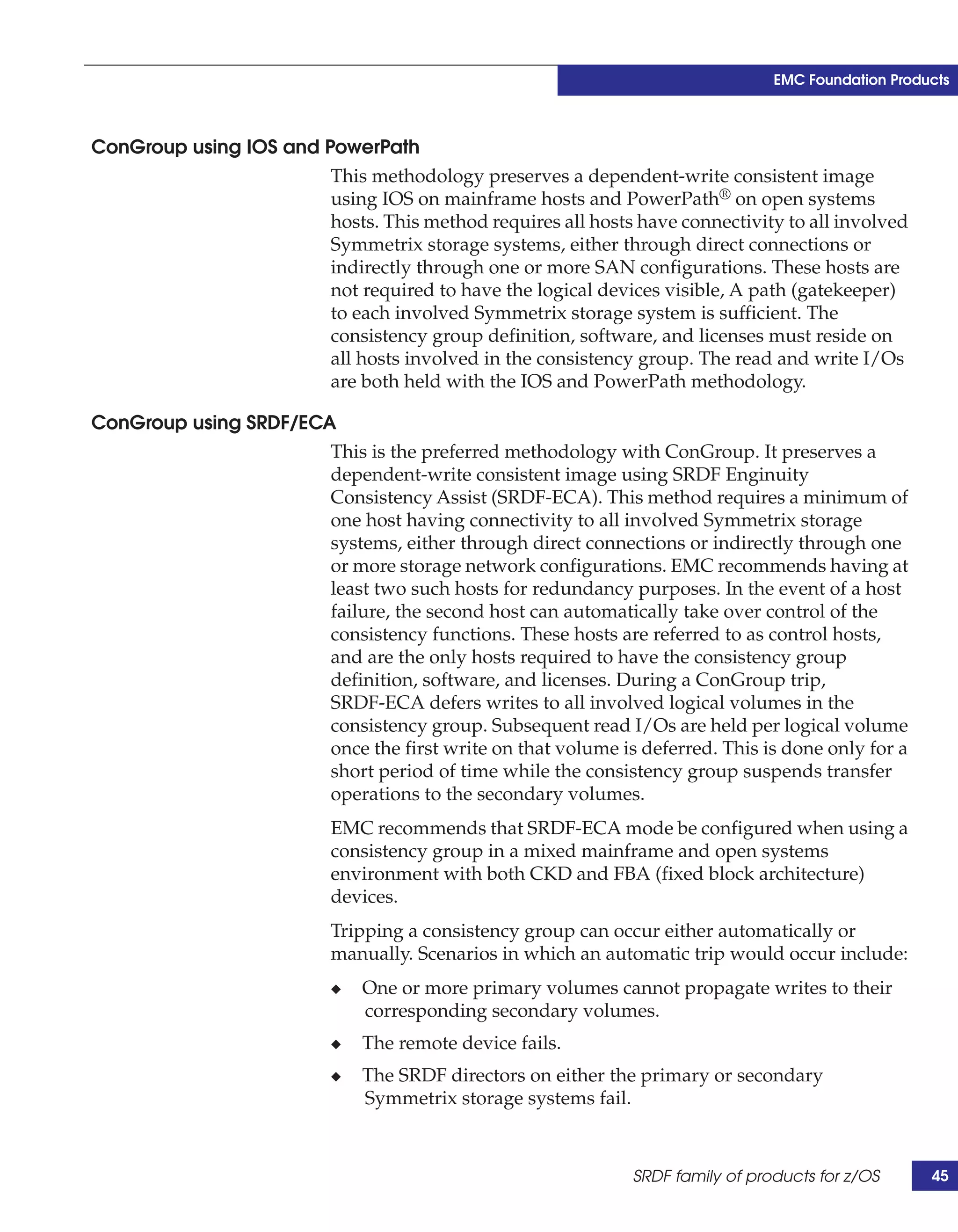 EMC Foundation Products



ConGroup using IOS and PowerPath
                        This methodology preserves a dependent-write consistent image
                        using IOS on mainframe hosts and PowerPath® on open systems
                        hosts. This method requires all hosts have connectivity to all involved
                        Symmetrix storage systems, either through direct connections or
                        indirectly through one or more SAN configurations. These hosts are
                        not required to have the logical devices visible, A path (gatekeeper)
                        to each involved Symmetrix storage system is sufficient. The
                        consistency group definition, software, and licenses must reside on
                        all hosts involved in the consistency group. The read and write I/Os
                        are both held with the IOS and PowerPath methodology.

ConGroup using SRDF/ECA
                       This is the preferred methodology with ConGroup. It preserves a
                       dependent-write consistent image using SRDF Enginuity
                       Consistency Assist (SRDF-ECA). This method requires a minimum of
                       one host having connectivity to all involved Symmetrix storage
                       systems, either through direct connections or indirectly through one
                       or more storage network configurations. EMC recommends having at
                       least two such hosts for redundancy purposes. In the event of a host
                       failure, the second host can automatically take over control of the
                       consistency functions. These hosts are referred to as control hosts,
                       and are the only hosts required to have the consistency group
                       definition, software, and licenses. During a ConGroup trip,
                       SRDF-ECA defers writes to all involved logical volumes in the
                       consistency group. Subsequent read I/Os are held per logical volume
                       once the first write on that volume is deferred. This is done only for a
                       short period of time while the consistency group suspends transfer
                       operations to the secondary volumes.
                           EMC recommends that SRDF-ECA mode be configured when using a
                           consistency group in a mixed mainframe and open systems
                           environment with both CKD and FBA (fixed block architecture)
                           devices.
                           Tripping a consistency group can occur either automatically or
                           manually. Scenarios in which an automatic trip would occur include:
                           ◆   One or more primary volumes cannot propagate writes to their
                               corresponding secondary volumes.
                           ◆   The remote device fails.
                           ◆   The SRDF directors on either the primary or secondary
                               Symmetrix storage systems fail.



                                                              SRDF family of products for z/OS      45
 