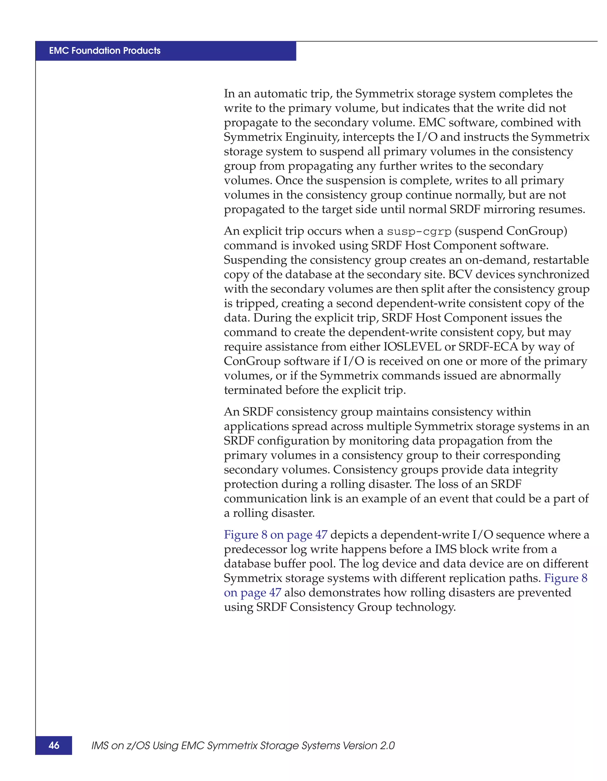 EMC Foundation Products



                                 In an automatic trip, the Symmetrix storage system completes the
                                 write to the primary volume, but indicates that the write did not
                                 propagate to the secondary volume. EMC software, combined with
                                 Symmetrix Enginuity, intercepts the I/O and instructs the Symmetrix
                                 storage system to suspend all primary volumes in the consistency
                                 group from propagating any further writes to the secondary
                                 volumes. Once the suspension is complete, writes to all primary
                                 volumes in the consistency group continue normally, but are not
                                 propagated to the target side until normal SRDF mirroring resumes.
                                 An explicit trip occurs when a susp-cgrp (suspend ConGroup)
                                 command is invoked using SRDF Host Component software.
                                 Suspending the consistency group creates an on-demand, restartable
                                 copy of the database at the secondary site. BCV devices synchronized
                                 with the secondary volumes are then split after the consistency group
                                 is tripped, creating a second dependent-write consistent copy of the
                                 data. During the explicit trip, SRDF Host Component issues the
                                 command to create the dependent-write consistent copy, but may
                                 require assistance from either IOSLEVEL or SRDF-ECA by way of
                                 ConGroup software if I/O is received on one or more of the primary
                                 volumes, or if the Symmetrix commands issued are abnormally
                                 terminated before the explicit trip.
                                 An SRDF consistency group maintains consistency within
                                 applications spread across multiple Symmetrix storage systems in an
                                 SRDF configuration by monitoring data propagation from the
                                 primary volumes in a consistency group to their corresponding
                                 secondary volumes. Consistency groups provide data integrity
                                 protection during a rolling disaster. The loss of an SRDF
                                 communication link is an example of an event that could be a part of
                                 a rolling disaster.
                                 Figure 8 on page 47 depicts a dependent-write I/O sequence where a
                                 predecessor log write happens before a IMS block write from a
                                 database buffer pool. The log device and data device are on different
                                 Symmetrix storage systems with different replication paths. Figure 8
                                 on page 47 also demonstrates how rolling disasters are prevented
                                 using SRDF Consistency Group technology.




46      IMS on z/OS Using EMC Symmetrix Storage Systems Version 2.0
 