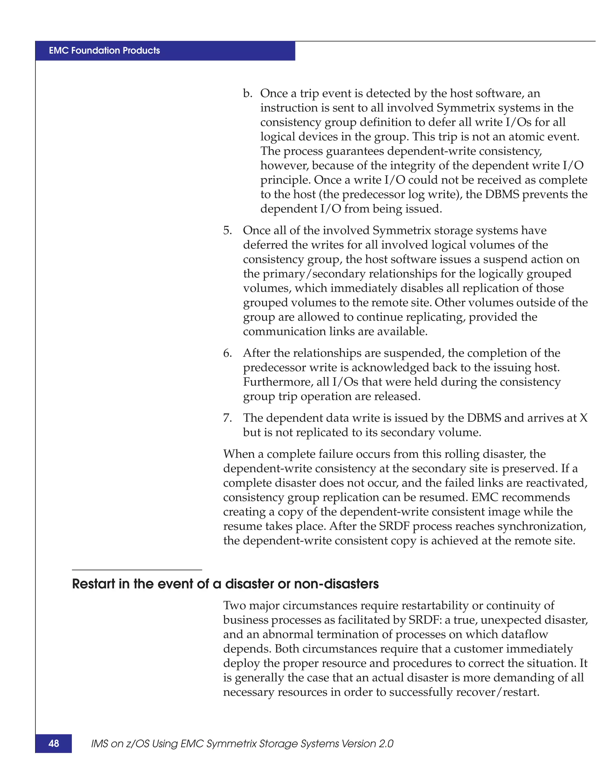EMC Foundation Products



                                     b. Once a trip event is detected by the host software, an
                                        instruction is sent to all involved Symmetrix systems in the
                                        consistency group definition to defer all write I/Os for all
                                        logical devices in the group. This trip is not an atomic event.
                                        The process guarantees dependent-write consistency,
                                        however, because of the integrity of the dependent write I/O
                                        principle. Once a write I/O could not be received as complete
                                        to the host (the predecessor log write), the DBMS prevents the
                                        dependent I/O from being issued.
                                 5. Once all of the involved Symmetrix storage systems have
                                    deferred the writes for all involved logical volumes of the
                                    consistency group, the host software issues a suspend action on
                                    the primary/secondary relationships for the logically grouped
                                    volumes, which immediately disables all replication of those
                                    grouped volumes to the remote site. Other volumes outside of the
                                    group are allowed to continue replicating, provided the
                                    communication links are available.
                                 6. After the relationships are suspended, the completion of the
                                    predecessor write is acknowledged back to the issuing host.
                                    Furthermore, all I/Os that were held during the consistency
                                    group trip operation are released.
                                 7. The dependent data write is issued by the DBMS and arrives at X
                                    but is not replicated to its secondary volume.
                                 When a complete failure occurs from this rolling disaster, the
                                 dependent-write consistency at the secondary site is preserved. If a
                                 complete disaster does not occur, and the failed links are reactivated,
                                 consistency group replication can be resumed. EMC recommends
                                 creating a copy of the dependent-write consistent image while the
                                 resume takes place. After the SRDF process reaches synchronization,
                                 the dependent-write consistent copy is achieved at the remote site.


     Restart in the event of a disaster or non-disasters
                                 Two major circumstances require restartability or continuity of
                                 business processes as facilitated by SRDF: a true, unexpected disaster,
                                 and an abnormal termination of processes on which dataflow
                                 depends. Both circumstances require that a customer immediately
                                 deploy the proper resource and procedures to correct the situation. It
                                 is generally the case that an actual disaster is more demanding of all
                                 necessary resources in order to successfully recover/restart.



48      IMS on z/OS Using EMC Symmetrix Storage Systems Version 2.0
 