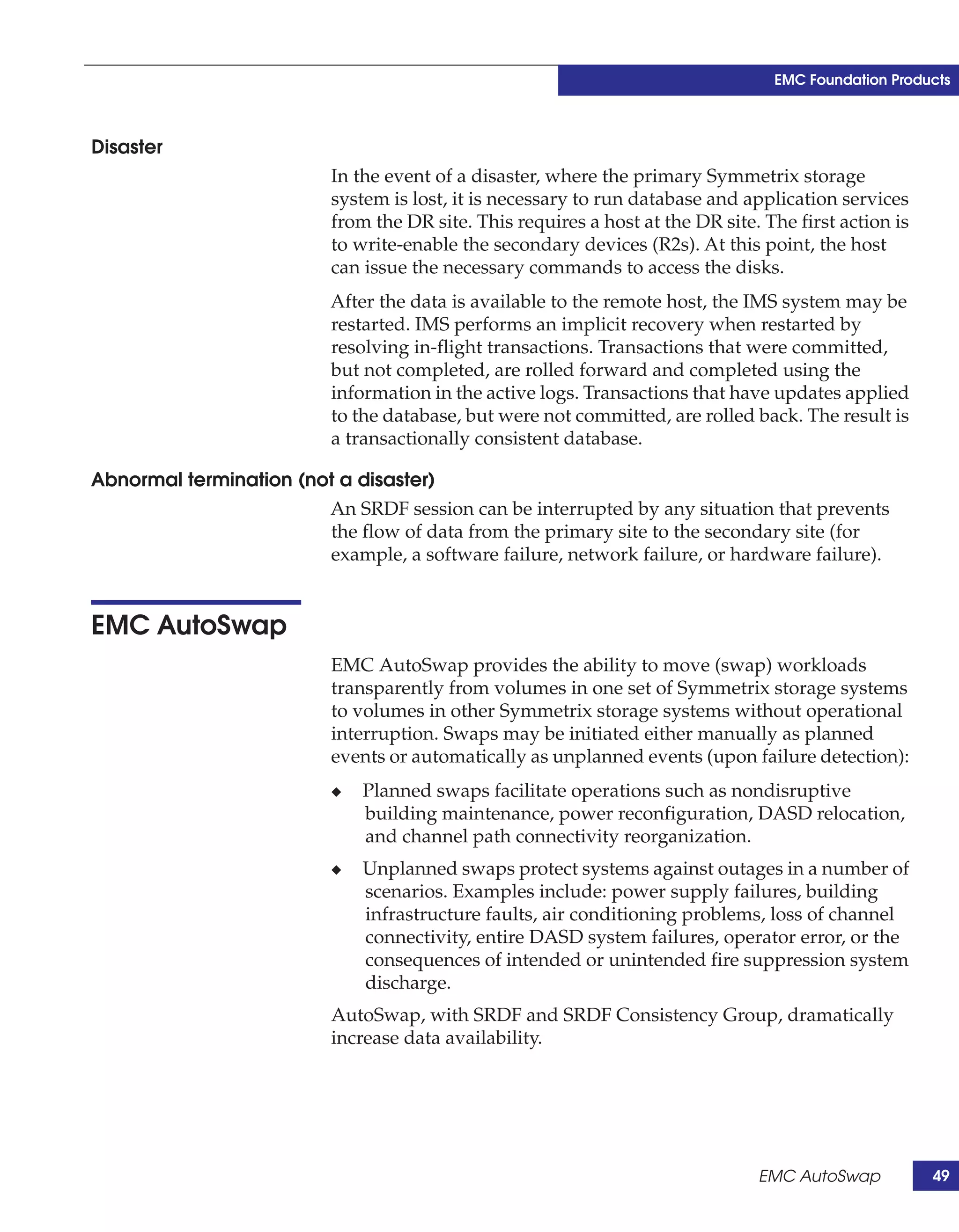 EMC Foundation Products



Disaster
                         In the event of a disaster, where the primary Symmetrix storage
                         system is lost, it is necessary to run database and application services
                         from the DR site. This requires a host at the DR site. The first action is
                         to write-enable the secondary devices (R2s). At this point, the host
                         can issue the necessary commands to access the disks.
                         After the data is available to the remote host, the IMS system may be
                         restarted. IMS performs an implicit recovery when restarted by
                         resolving in-flight transactions. Transactions that were committed,
                         but not completed, are rolled forward and completed using the
                         information in the active logs. Transactions that have updates applied
                         to the database, but were not committed, are rolled back. The result is
                         a transactionally consistent database.

Abnormal termination (not a disaster)
                         An SRDF session can be interrupted by any situation that prevents
                         the flow of data from the primary site to the secondary site (for
                         example, a software failure, network failure, or hardware failure).


EMC AutoSwap
                         EMC AutoSwap provides the ability to move (swap) workloads
                         transparently from volumes in one set of Symmetrix storage systems
                         to volumes in other Symmetrix storage systems without operational
                         interruption. Swaps may be initiated either manually as planned
                         events or automatically as unplanned events (upon failure detection):
                         ◆   Planned swaps facilitate operations such as nondisruptive
                             building maintenance, power reconfiguration, DASD relocation,
                             and channel path connectivity reorganization.
                         ◆   Unplanned swaps protect systems against outages in a number of
                             scenarios. Examples include: power supply failures, building
                             infrastructure faults, air conditioning problems, loss of channel
                             connectivity, entire DASD system failures, operator error, or the
                             consequences of intended or unintended fire suppression system
                             discharge.
                         AutoSwap, with SRDF and SRDF Consistency Group, dramatically
                         increase data availability.




                                                                               EMC AutoSwap           49
 
