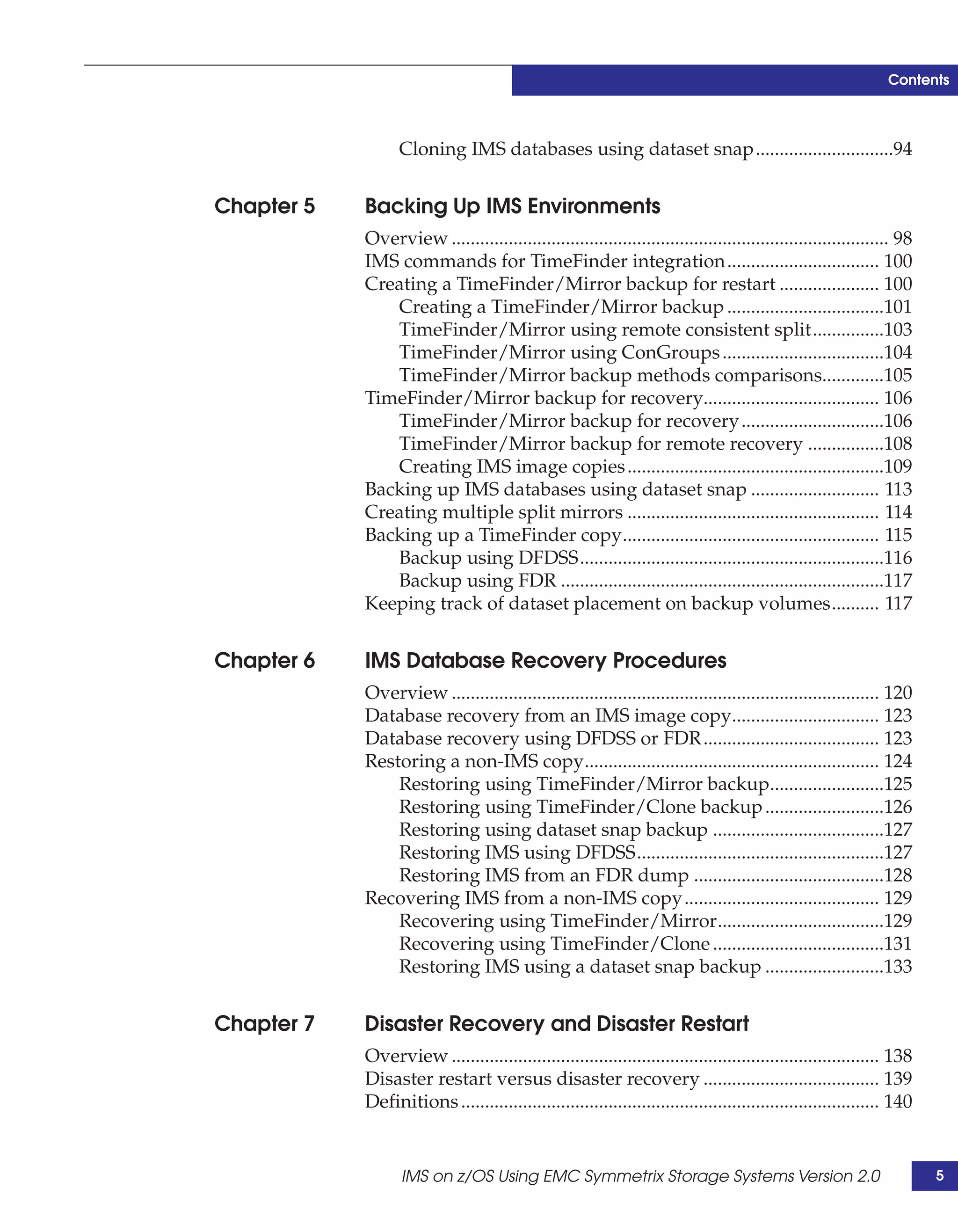 Contents



                  Cloning IMS databases using dataset snap.............................94


Chapter 5   Backing Up IMS Environments
            Overview ............................................................................................ 98
            IMS commands for TimeFinder integration................................ 100
            Creating a TimeFinder/Mirror backup for restart ..................... 100
               Creating a TimeFinder/Mirror backup .................................101
               TimeFinder/Mirror using remote consistent split...............103
               TimeFinder/Mirror using ConGroups ..................................104
               TimeFinder/Mirror backup methods comparisons.............105
            TimeFinder/Mirror backup for recovery..................................... 106
               TimeFinder/Mirror backup for recovery ..............................106
               TimeFinder/Mirror backup for remote recovery ................108
               Creating IMS image copies ......................................................109
            Backing up IMS databases using dataset snap ........................... 113
            Creating multiple split mirrors ..................................................... 114
            Backing up a TimeFinder copy...................................................... 115
               Backup using DFDSS................................................................116
               Backup using FDR ....................................................................117
            Keeping track of dataset placement on backup volumes.......... 117


Chapter 6   IMS Database Recovery Procedures
            Overview .......................................................................................... 120
            Database recovery from an IMS image copy............................... 123
            Database recovery using DFDSS or FDR ..................................... 123
            Restoring a non-IMS copy.............................................................. 124
                Restoring using TimeFinder/Mirror backup........................125
                Restoring using TimeFinder/Clone backup .........................126
                Restoring using dataset snap backup ....................................127
                Restoring IMS using DFDSS....................................................127
                Restoring IMS from an FDR dump ........................................128
            Recovering IMS from a non-IMS copy ......................................... 129
                Recovering using TimeFinder/Mirror...................................129
                Recovering using TimeFinder/Clone ....................................131
                Restoring IMS using a dataset snap backup .........................133


Chapter 7   Disaster Recovery and Disaster Restart
            Overview .......................................................................................... 138
            Disaster restart versus disaster recovery ..................................... 139
            Definitions ........................................................................................ 140


                  IMS on z/OS Using EMC Symmetrix Storage Systems Version 2.0                                          5
 