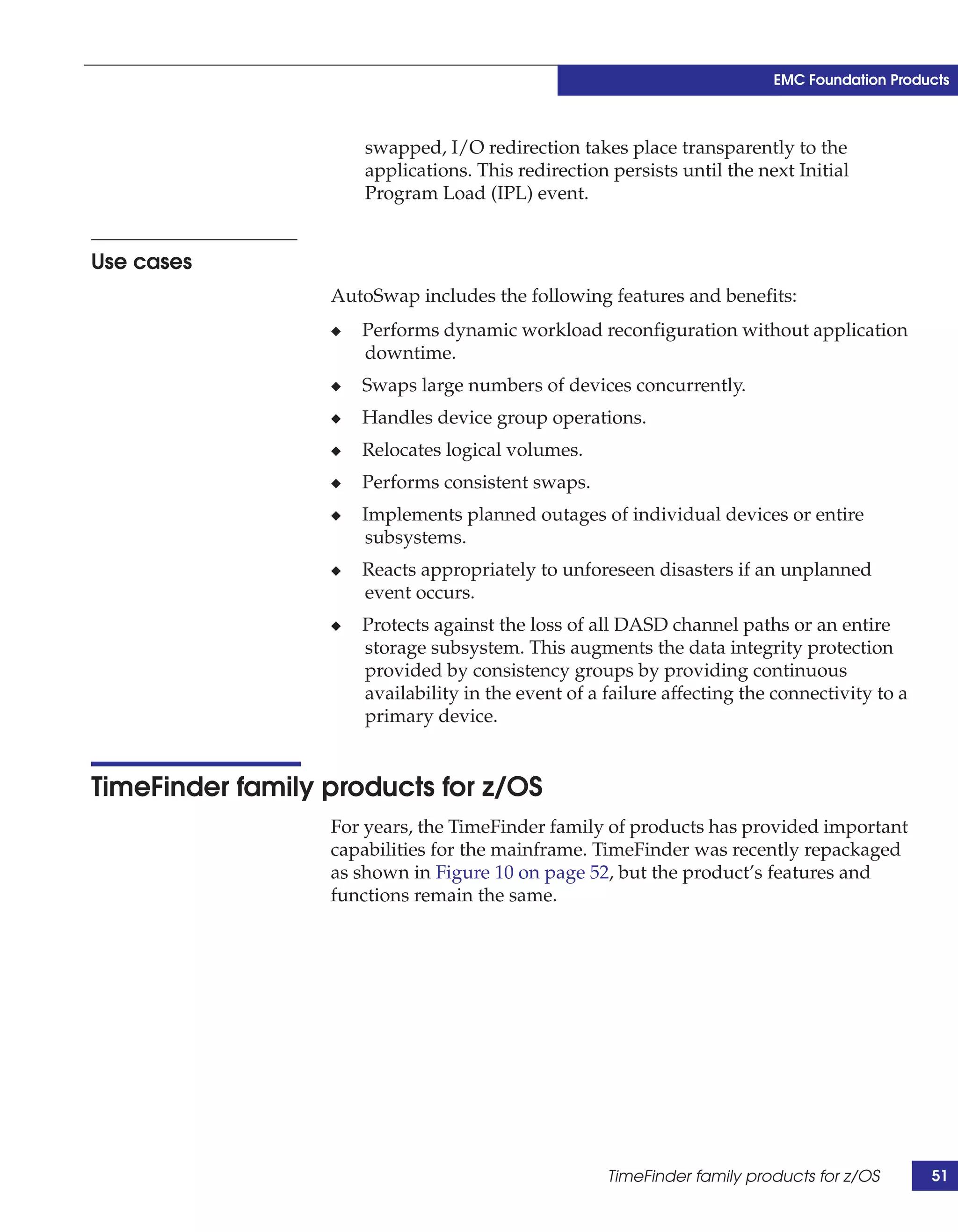 EMC Foundation Products



                      swapped, I/O redirection takes place transparently to the
                      applications. This redirection persists until the next Initial
                      Program Load (IPL) event.


Use cases
                  AutoSwap includes the following features and benefits:
                  ◆   Performs dynamic workload reconfiguration without application
                      downtime.
                  ◆   Swaps large numbers of devices concurrently.
                  ◆   Handles device group operations.
                  ◆   Relocates logical volumes.
                  ◆   Performs consistent swaps.
                  ◆   Implements planned outages of individual devices or entire
                      subsystems.
                  ◆   Reacts appropriately to unforeseen disasters if an unplanned
                      event occurs.
                  ◆   Protects against the loss of all DASD channel paths or an entire
                      storage subsystem. This augments the data integrity protection
                      provided by consistency groups by providing continuous
                      availability in the event of a failure affecting the connectivity to a
                      primary device.


TimeFinder family products for z/OS
                  For years, the TimeFinder family of products has provided important
                  capabilities for the mainframe. TimeFinder was recently repackaged
                  as shown in Figure 10 on page 52, but the product’s features and
                  functions remain the same.




                                                     TimeFinder family products for z/OS       51
 