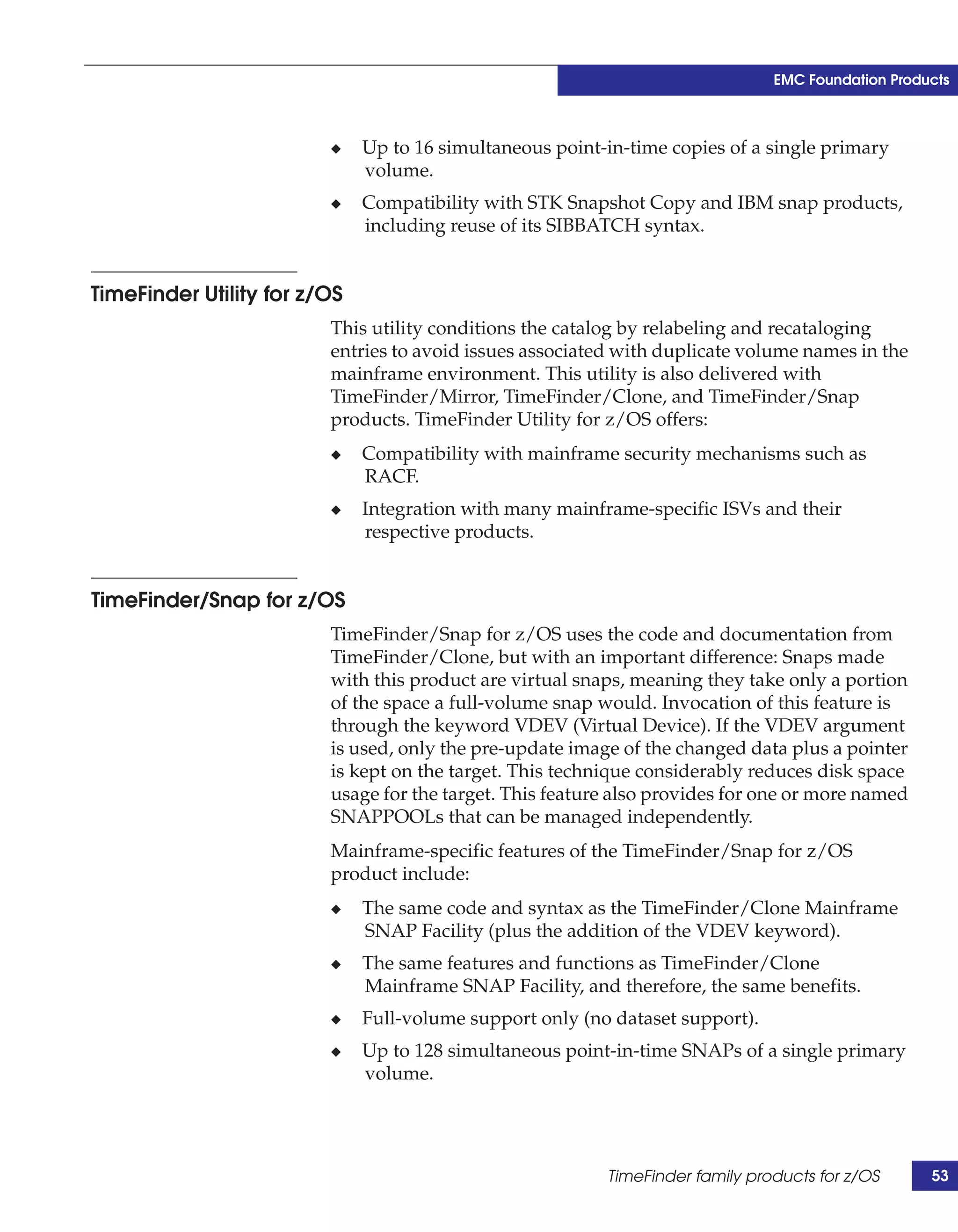 EMC Foundation Products



                         ◆    Up to 16 simultaneous point-in-time copies of a single primary
                              volume.
                         ◆    Compatibility with STK Snapshot Copy and IBM snap products,
                              including reuse of its SIBBATCH syntax.


TimeFinder Utility for z/OS
                         This utility conditions the catalog by relabeling and recataloging
                         entries to avoid issues associated with duplicate volume names in the
                         mainframe environment. This utility is also delivered with
                         TimeFinder/Mirror, TimeFinder/Clone, and TimeFinder/Snap
                         products. TimeFinder Utility for z/OS offers:
                         ◆    Compatibility with mainframe security mechanisms such as
                              RACF.
                         ◆    Integration with many mainframe-specific ISVs and their
                              respective products.


TimeFinder/Snap for z/OS
                         TimeFinder/Snap for z/OS uses the code and documentation from
                         TimeFinder/Clone, but with an important difference: Snaps made
                         with this product are virtual snaps, meaning they take only a portion
                         of the space a full-volume snap would. Invocation of this feature is
                         through the keyword VDEV (Virtual Device). If the VDEV argument
                         is used, only the pre-update image of the changed data plus a pointer
                         is kept on the target. This technique considerably reduces disk space
                         usage for the target. This feature also provides for one or more named
                         SNAPPOOLs that can be managed independently.
                         Mainframe-specific features of the TimeFinder/Snap for z/OS
                         product include:
                         ◆    The same code and syntax as the TimeFinder/Clone Mainframe
                              SNAP Facility (plus the addition of the VDEV keyword).
                         ◆    The same features and functions as TimeFinder/Clone
                              Mainframe SNAP Facility, and therefore, the same benefits.
                         ◆    Full-volume support only (no dataset support).
                         ◆    Up to 128 simultaneous point-in-time SNAPs of a single primary
                              volume.




                                                          TimeFinder family products for z/OS      53
 