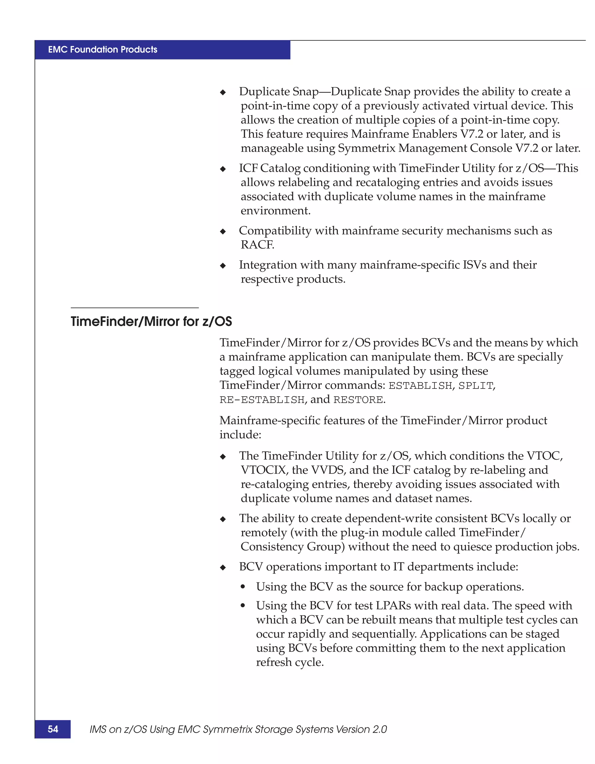 EMC Foundation Products



                                 ◆   Duplicate Snap—Duplicate Snap provides the ability to create a
                                     point-in-time copy of a previously activated virtual device. This
                                     allows the creation of multiple copies of a point-in-time copy.
                                     This feature requires Mainframe Enablers V7.2 or later, and is
                                     manageable using Symmetrix Management Console V7.2 or later.
                                 ◆   ICF Catalog conditioning with TimeFinder Utility for z/OS—This
                                     allows relabeling and recataloging entries and avoids issues
                                     associated with duplicate volume names in the mainframe
                                     environment.
                                 ◆   Compatibility with mainframe security mechanisms such as
                                     RACF.
                                 ◆   Integration with many mainframe-specific ISVs and their
                                     respective products.


     TimeFinder/Mirror for z/OS
                                 TimeFinder/Mirror for z/OS provides BCVs and the means by which
                                 a mainframe application can manipulate them. BCVs are specially
                                 tagged logical volumes manipulated by using these
                                 TimeFinder/Mirror commands: ESTABLISH, SPLIT,
                                 RE-ESTABLISH, and RESTORE.
                                 Mainframe-specific features of the TimeFinder/Mirror product
                                 include:
                                 ◆   The TimeFinder Utility for z/OS, which conditions the VTOC,
                                     VTOCIX, the VVDS, and the ICF catalog by re-labeling and
                                     re-cataloging entries, thereby avoiding issues associated with
                                     duplicate volume names and dataset names.
                                 ◆   The ability to create dependent-write consistent BCVs locally or
                                     remotely (with the plug-in module called TimeFinder/
                                     Consistency Group) without the need to quiesce production jobs.
                                 ◆   BCV operations important to IT departments include:
                                     • Using the BCV as the source for backup operations.
                                     • Using the BCV for test LPARs with real data. The speed with
                                       which a BCV can be rebuilt means that multiple test cycles can
                                       occur rapidly and sequentially. Applications can be staged
                                       using BCVs before committing them to the next application
                                       refresh cycle.




54      IMS on z/OS Using EMC Symmetrix Storage Systems Version 2.0
 