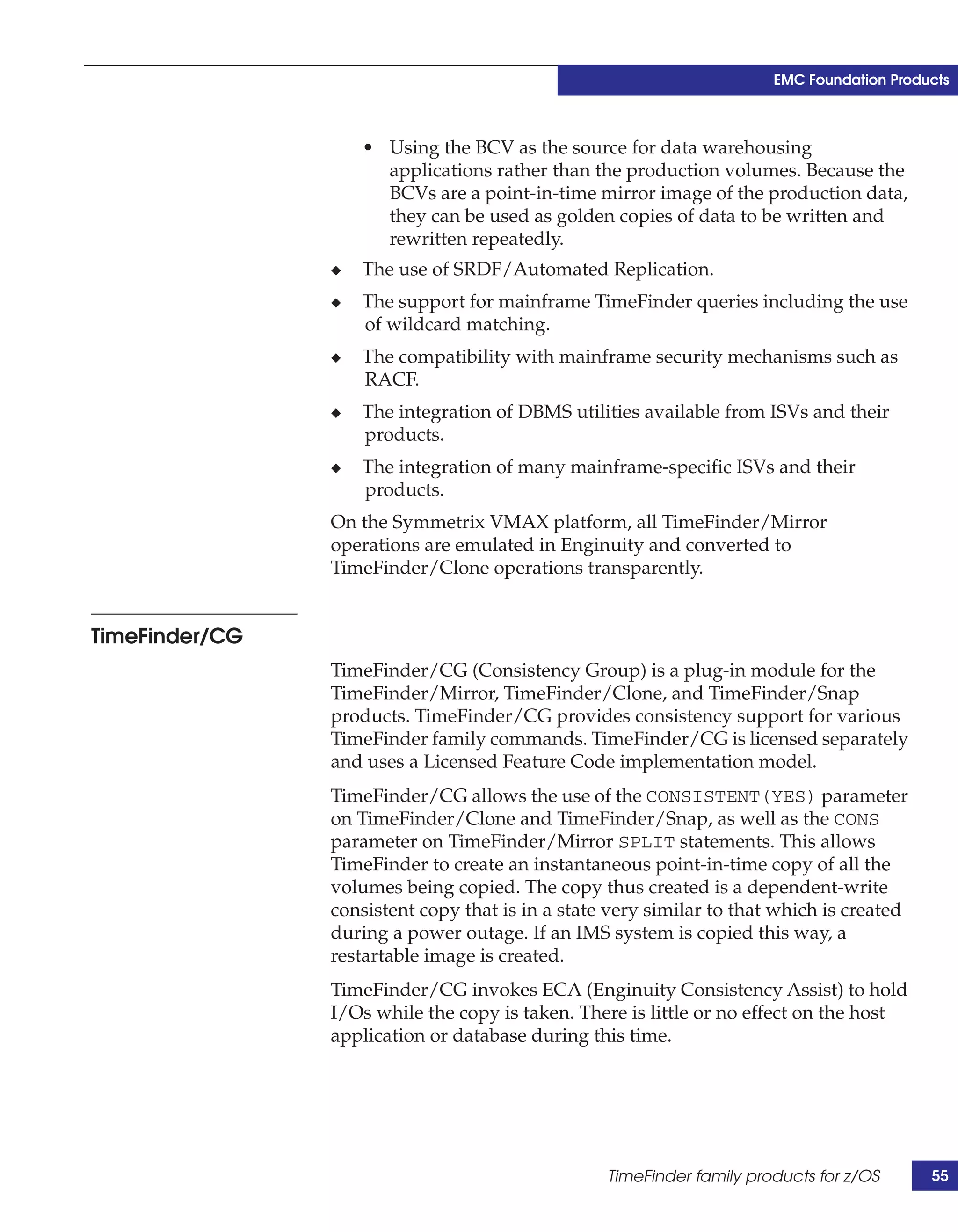 EMC Foundation Products



                    • Using the BCV as the source for data warehousing
                      applications rather than the production volumes. Because the
                      BCVs are a point-in-time mirror image of the production data,
                      they can be used as golden copies of data to be written and
                      rewritten repeatedly.
                ◆   The use of SRDF/Automated Replication.
                ◆   The support for mainframe TimeFinder queries including the use
                    of wildcard matching.
                ◆   The compatibility with mainframe security mechanisms such as
                    RACF.
                ◆   The integration of DBMS utilities available from ISVs and their
                    products.
                ◆   The integration of many mainframe-specific ISVs and their
                    products.
                On the Symmetrix VMAX platform, all TimeFinder/Mirror
                operations are emulated in Enginuity and converted to
                TimeFinder/Clone operations transparently.


TimeFinder/CG
                TimeFinder/CG (Consistency Group) is a plug-in module for the
                TimeFinder/Mirror, TimeFinder/Clone, and TimeFinder/Snap
                products. TimeFinder/CG provides consistency support for various
                TimeFinder family commands. TimeFinder/CG is licensed separately
                and uses a Licensed Feature Code implementation model.
                TimeFinder/CG allows the use of the CONSISTENT(YES) parameter
                on TimeFinder/Clone and TimeFinder/Snap, as well as the CONS
                parameter on TimeFinder/Mirror SPLIT statements. This allows
                TimeFinder to create an instantaneous point-in-time copy of all the
                volumes being copied. The copy thus created is a dependent-write
                consistent copy that is in a state very similar to that which is created
                during a power outage. If an IMS system is copied this way, a
                restartable image is created.
                TimeFinder/CG invokes ECA (Enginuity Consistency Assist) to hold
                I/Os while the copy is taken. There is little or no effect on the host
                application or database during this time.




                                                  TimeFinder family products for z/OS      55
 