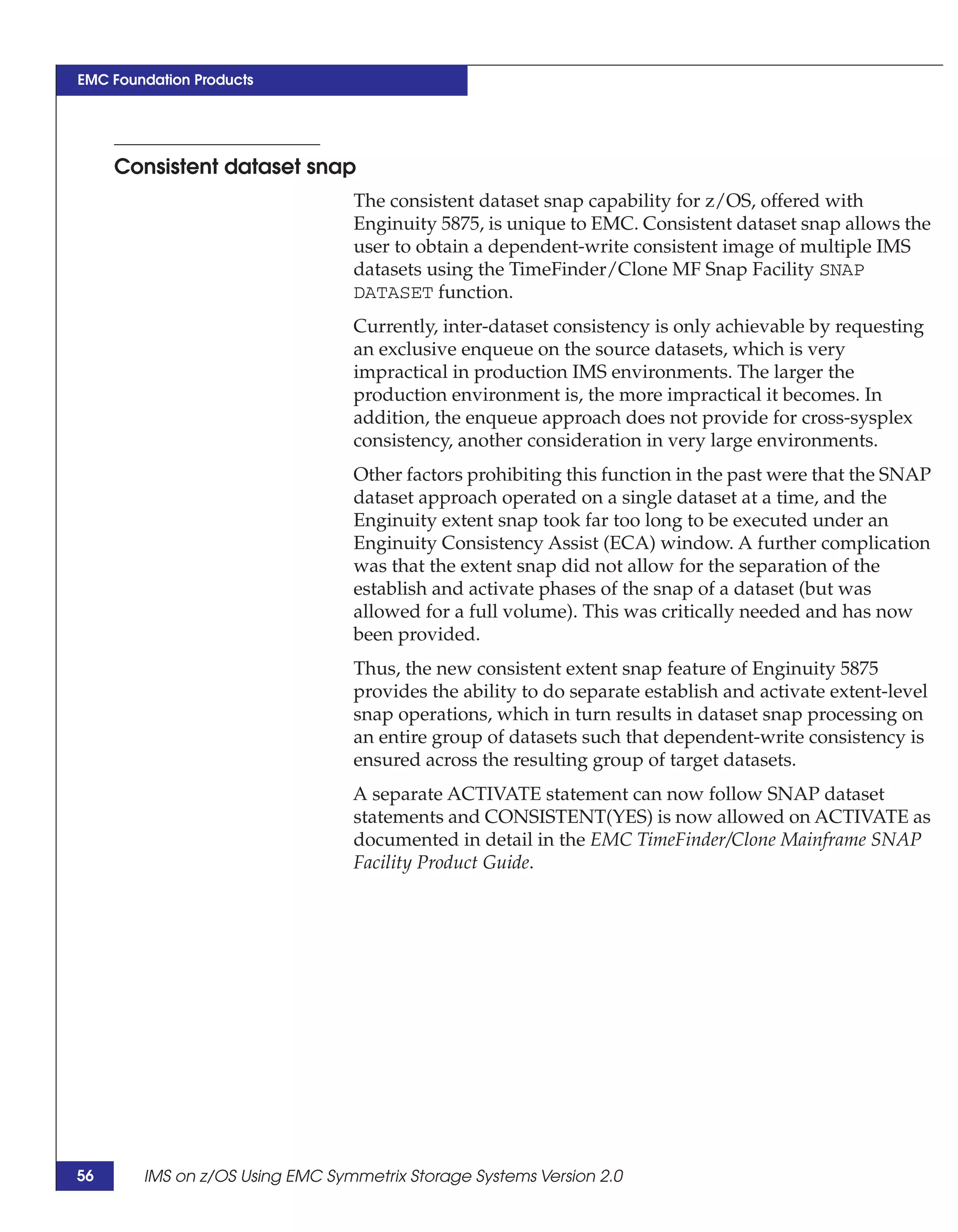 EMC Foundation Products




     Consistent dataset snap
                                 The consistent dataset snap capability for z/OS, offered with
                                 Enginuity 5875, is unique to EMC. Consistent dataset snap allows the
                                 user to obtain a dependent-write consistent image of multiple IMS
                                 datasets using the TimeFinder/Clone MF Snap Facility SNAP
                                 DATASET function.
                                 Currently, inter-dataset consistency is only achievable by requesting
                                 an exclusive enqueue on the source datasets, which is very
                                 impractical in production IMS environments. The larger the
                                 production environment is, the more impractical it becomes. In
                                 addition, the enqueue approach does not provide for cross-sysplex
                                 consistency, another consideration in very large environments.
                                 Other factors prohibiting this function in the past were that the SNAP
                                 dataset approach operated on a single dataset at a time, and the
                                 Enginuity extent snap took far too long to be executed under an
                                 Enginuity Consistency Assist (ECA) window. A further complication
                                 was that the extent snap did not allow for the separation of the
                                 establish and activate phases of the snap of a dataset (but was
                                 allowed for a full volume). This was critically needed and has now
                                 been provided.
                                 Thus, the new consistent extent snap feature of Enginuity 5875
                                 provides the ability to do separate establish and activate extent-level
                                 snap operations, which in turn results in dataset snap processing on
                                 an entire group of datasets such that dependent-write consistency is
                                 ensured across the resulting group of target datasets.
                                 A separate ACTIVATE statement can now follow SNAP dataset
                                 statements and CONSISTENT(YES) is now allowed on ACTIVATE as
                                 documented in detail in the EMC TimeFinder/Clone Mainframe SNAP
                                 Facility Product Guide.




56      IMS on z/OS Using EMC Symmetrix Storage Systems Version 2.0
 