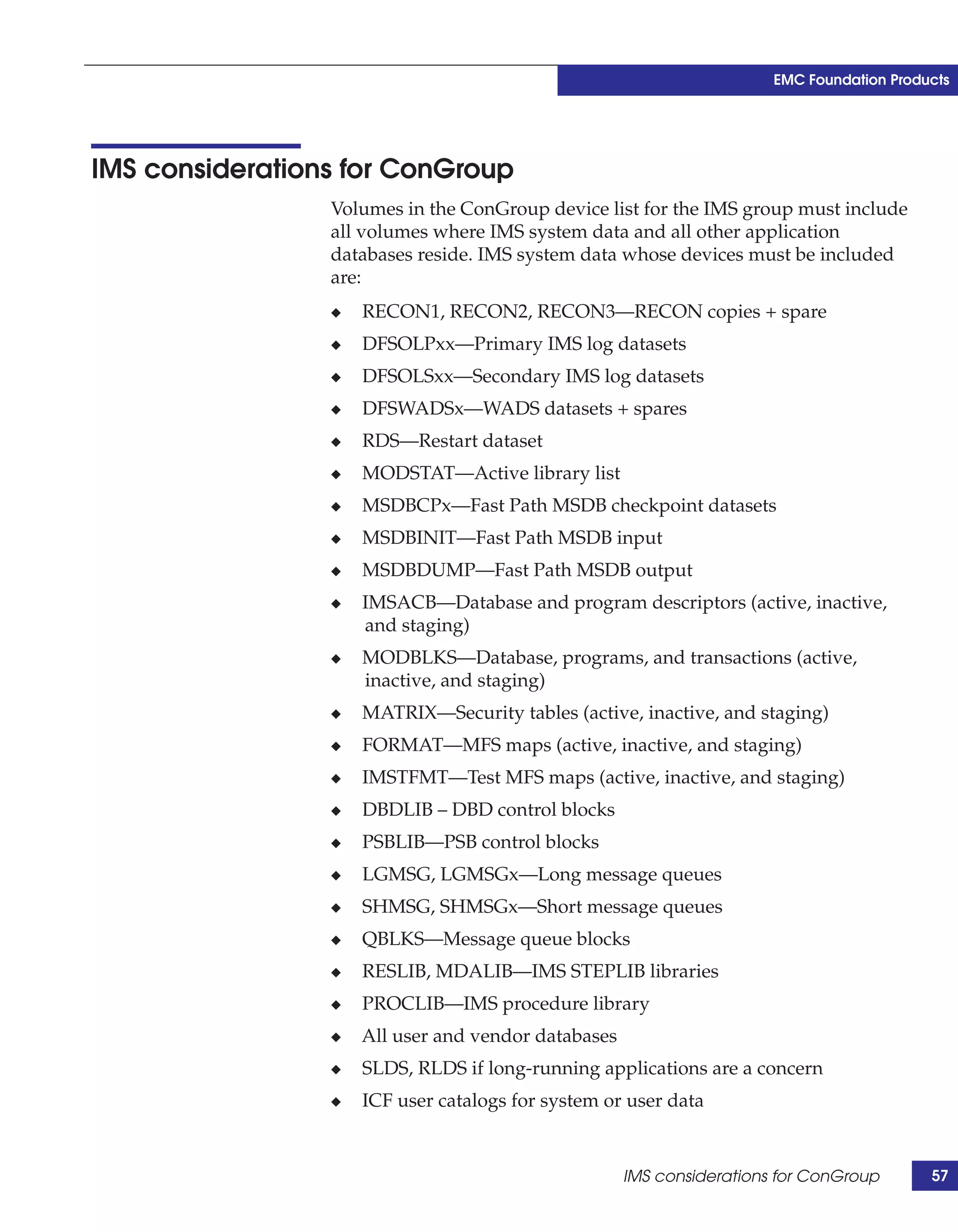 EMC Foundation Products




IMS considerations for ConGroup
                 Volumes in the ConGroup device list for the IMS group must include
                 all volumes where IMS system data and all other application
                 databases reside. IMS system data whose devices must be included
                 are:
                 ◆   RECON1, RECON2, RECON3—RECON copies + spare
                 ◆   DFSOLPxx—Primary IMS log datasets
                 ◆   DFSOLSxx—Secondary IMS log datasets
                 ◆   DFSWADSx—WADS datasets + spares
                 ◆   RDS—Restart dataset
                 ◆   MODSTAT—Active library list
                 ◆   MSDBCPx—Fast Path MSDB checkpoint datasets
                 ◆   MSDBINIT—Fast Path MSDB input
                 ◆   MSDBDUMP—Fast Path MSDB output
                 ◆   IMSACB—Database and program descriptors (active, inactive,
                     and staging)
                 ◆   MODBLKS—Database, programs, and transactions (active,
                     inactive, and staging)
                 ◆   MATRIX—Security tables (active, inactive, and staging)
                 ◆   FORMAT—MFS maps (active, inactive, and staging)
                 ◆   IMSTFMT—Test MFS maps (active, inactive, and staging)
                 ◆   DBDLIB – DBD control blocks
                 ◆   PSBLIB—PSB control blocks
                 ◆   LGMSG, LGMSGx—Long message queues
                 ◆   SHMSG, SHMSGx—Short message queues
                 ◆   QBLKS—Message queue blocks
                 ◆   RESLIB, MDALIB—IMS STEPLIB libraries
                 ◆   PROCLIB—IMS procedure library
                 ◆   All user and vendor databases
                 ◆   SLDS, RLDS if long-running applications are a concern
                 ◆   ICF user catalogs for system or user data


                                                     IMS considerations for ConGroup       57
 