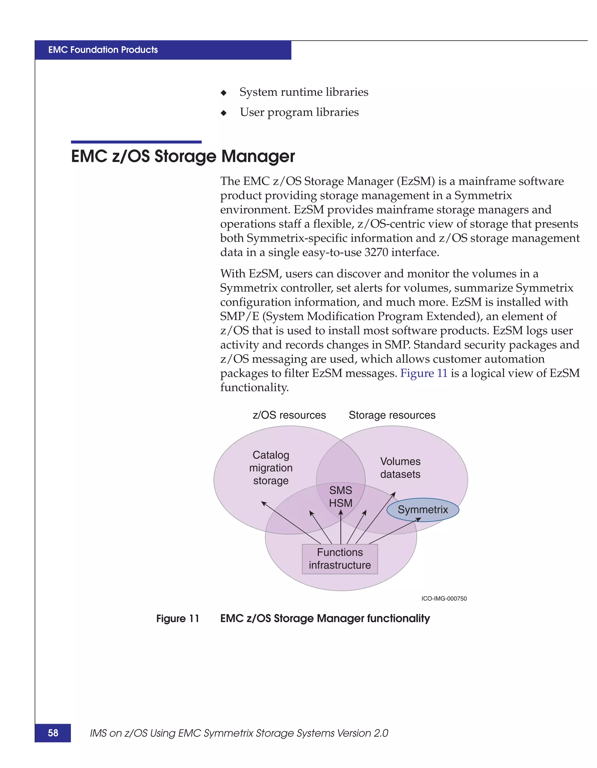 EMC Foundation Products



                                  ◆   System runtime libraries
                                  ◆   User program libraries


     EMC z/OS Storage Manager
                                  The EMC z/OS Storage Manager (EzSM) is a mainframe software
                                  product providing storage management in a Symmetrix
                                  environment. EzSM provides mainframe storage managers and
                                  operations staff a flexible, z/OS-centric view of storage that presents
                                  both Symmetrix-specific information and z/OS storage management
                                  data in a single easy-to-use 3270 interface.
                                  With EzSM, users can discover and monitor the volumes in a
                                  Symmetrix controller, set alerts for volumes, summarize Symmetrix
                                  configuration information, and much more. EzSM is installed with
                                  SMP/E (System Modification Program Extended), an element of
                                  z/OS that is used to install most software products. EzSM logs user
                                  activity and records changes in SMP. Standard security packages and
                                  z/OS messaging are used, which allows customer automation
                                  packages to filter EzSM messages. Figure 11 is a logical view of EzSM
                                  functionality.

                                        z/OS resources     Storage resources


                                       Catalog
                                                                    Volumes
                                       migration
                                                                    datasets
                                       storage
                                                         SMS
                                                         HSM
                                                                       Symmetrix



                                                     Functions
                                                   infrastructure

                                                                               ICO-IMG-000750


                      Figure 11   EMC z/OS Storage Manager functionality




58      IMS on z/OS Using EMC Symmetrix Storage Systems Version 2.0
 