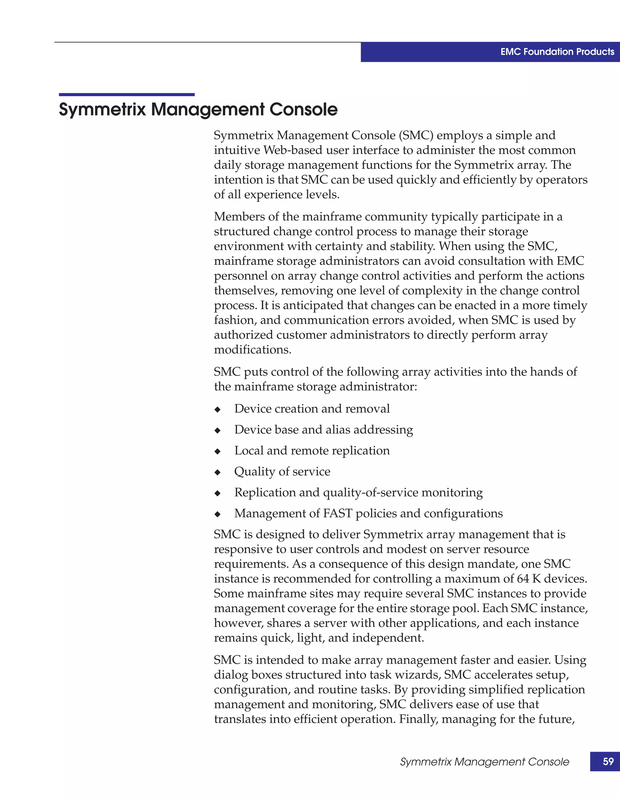 EMC Foundation Products




Symmetrix Management Console
               Symmetrix Management Console (SMC) employs a simple and
               intuitive Web-based user interface to administer the most common
               daily storage management functions for the Symmetrix array. The
               intention is that SMC can be used quickly and efficiently by operators
               of all experience levels.
               Members of the mainframe community typically participate in a
               structured change control process to manage their storage
               environment with certainty and stability. When using the SMC,
               mainframe storage administrators can avoid consultation with EMC
               personnel on array change control activities and perform the actions
               themselves, removing one level of complexity in the change control
               process. It is anticipated that changes can be enacted in a more timely
               fashion, and communication errors avoided, when SMC is used by
               authorized customer administrators to directly perform array
               modifications.
               SMC puts control of the following array activities into the hands of
               the mainframe storage administrator:
               ◆   Device creation and removal
               ◆   Device base and alias addressing
               ◆   Local and remote replication
               ◆   Quality of service
               ◆   Replication and quality-of-service monitoring
               ◆   Management of FAST policies and configurations
               SMC is designed to deliver Symmetrix array management that is
               responsive to user controls and modest on server resource
               requirements. As a consequence of this design mandate, one SMC
               instance is recommended for controlling a maximum of 64 K devices.
               Some mainframe sites may require several SMC instances to provide
               management coverage for the entire storage pool. Each SMC instance,
               however, shares a server with other applications, and each instance
               remains quick, light, and independent.
               SMC is intended to make array management faster and easier. Using
               dialog boxes structured into task wizards, SMC accelerates setup,
               configuration, and routine tasks. By providing simplified replication
               management and monitoring, SMC delivers ease of use that
               translates into efficient operation. Finally, managing for the future,


                                                  Symmetrix Management Console           59
 