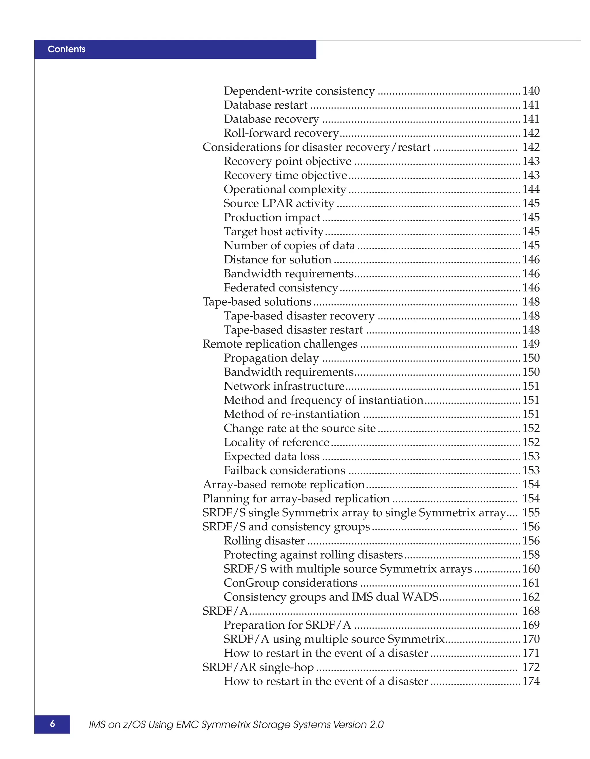 Contents



                                     Dependent-write consistency ................................................. 140
                                     Database restart ........................................................................ 141
                                     Database recovery .................................................................... 141
                                     Roll-forward recovery.............................................................. 142
                                 Considerations for disaster recovery/restart ............................. 142
                                     Recovery point objective ......................................................... 143
                                     Recovery time objective........................................................... 143
                                     Operational complexity ........................................................... 144
                                     Source LPAR activity ............................................................... 145
                                     Production impact .................................................................... 145
                                     Target host activity................................................................... 145
                                     Number of copies of data ........................................................ 145
                                     Distance for solution ................................................................ 146
                                     Bandwidth requirements......................................................... 146
                                     Federated consistency.............................................................. 146
                                 Tape-based solutions ...................................................................... 148
                                     Tape-based disaster recovery ................................................. 148
                                     Tape-based disaster restart ..................................................... 148
                                 Remote replication challenges ...................................................... 149
                                     Propagation delay .................................................................... 150
                                     Bandwidth requirements......................................................... 150
                                     Network infrastructure............................................................ 151
                                     Method and frequency of instantiation................................. 151
                                     Method of re-instantiation ...................................................... 151
                                     Change rate at the source site ................................................. 152
                                     Locality of reference ................................................................. 152
                                     Expected data loss .................................................................... 153
                                     Failback considerations ........................................................... 153
                                 Array-based remote replication.................................................... 154
                                 Planning for array-based replication ........................................... 154
                                 SRDF/S single Symmetrix array to single Symmetrix array.... 155
                                 SRDF/S and consistency groups .................................................. 156
                                     Rolling disaster ......................................................................... 156
                                     Protecting against rolling disasters........................................ 158
                                     SRDF/S with multiple source Symmetrix arrays ................ 160
                                     ConGroup considerations ....................................................... 161
                                     Consistency groups and IMS dual WADS............................ 162
                                 SRDF/A............................................................................................ 168
                                     Preparation for SRDF/A ......................................................... 169
                                     SRDF/A using multiple source Symmetrix.......................... 170
                                     How to restart in the event of a disaster ............................... 171
                                 SRDF/AR single-hop ..................................................................... 172
                                     How to restart in the event of a disaster ............................... 174


6          IMS on z/OS Using EMC Symmetrix Storage Systems Version 2.0
 