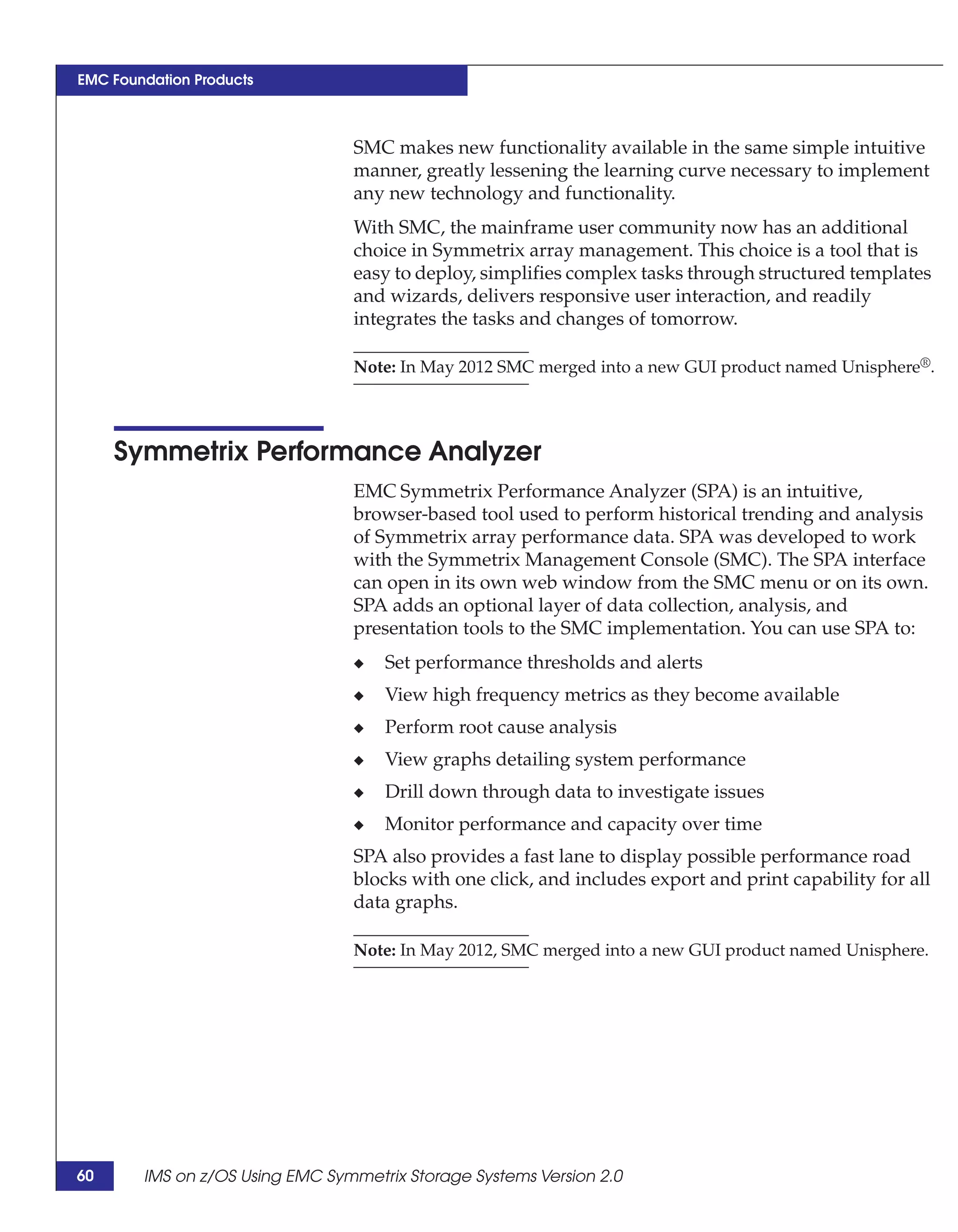 EMC Foundation Products



                                 SMC makes new functionality available in the same simple intuitive
                                 manner, greatly lessening the learning curve necessary to implement
                                 any new technology and functionality.
                                 With SMC, the mainframe user community now has an additional
                                 choice in Symmetrix array management. This choice is a tool that is
                                 easy to deploy, simplifies complex tasks through structured templates
                                 and wizards, delivers responsive user interaction, and readily
                                 integrates the tasks and changes of tomorrow.

                                 Note: In May 2012 SMC merged into a new GUI product named Unisphere®.




     Symmetrix Performance Analyzer
                                 EMC Symmetrix Performance Analyzer (SPA) is an intuitive,
                                 browser-based tool used to perform historical trending and analysis
                                 of Symmetrix array performance data. SPA was developed to work
                                 with the Symmetrix Management Console (SMC). The SPA interface
                                 can open in its own web window from the SMC menu or on its own.
                                 SPA adds an optional layer of data collection, analysis, and
                                 presentation tools to the SMC implementation. You can use SPA to:
                                 ◆   Set performance thresholds and alerts
                                 ◆   View high frequency metrics as they become available
                                 ◆   Perform root cause analysis
                                 ◆   View graphs detailing system performance
                                 ◆   Drill down through data to investigate issues
                                 ◆   Monitor performance and capacity over time
                                 SPA also provides a fast lane to display possible performance road
                                 blocks with one click, and includes export and print capability for all
                                 data graphs.

                                 Note: In May 2012, SMC merged into a new GUI product named Unisphere.




60      IMS on z/OS Using EMC Symmetrix Storage Systems Version 2.0
 
