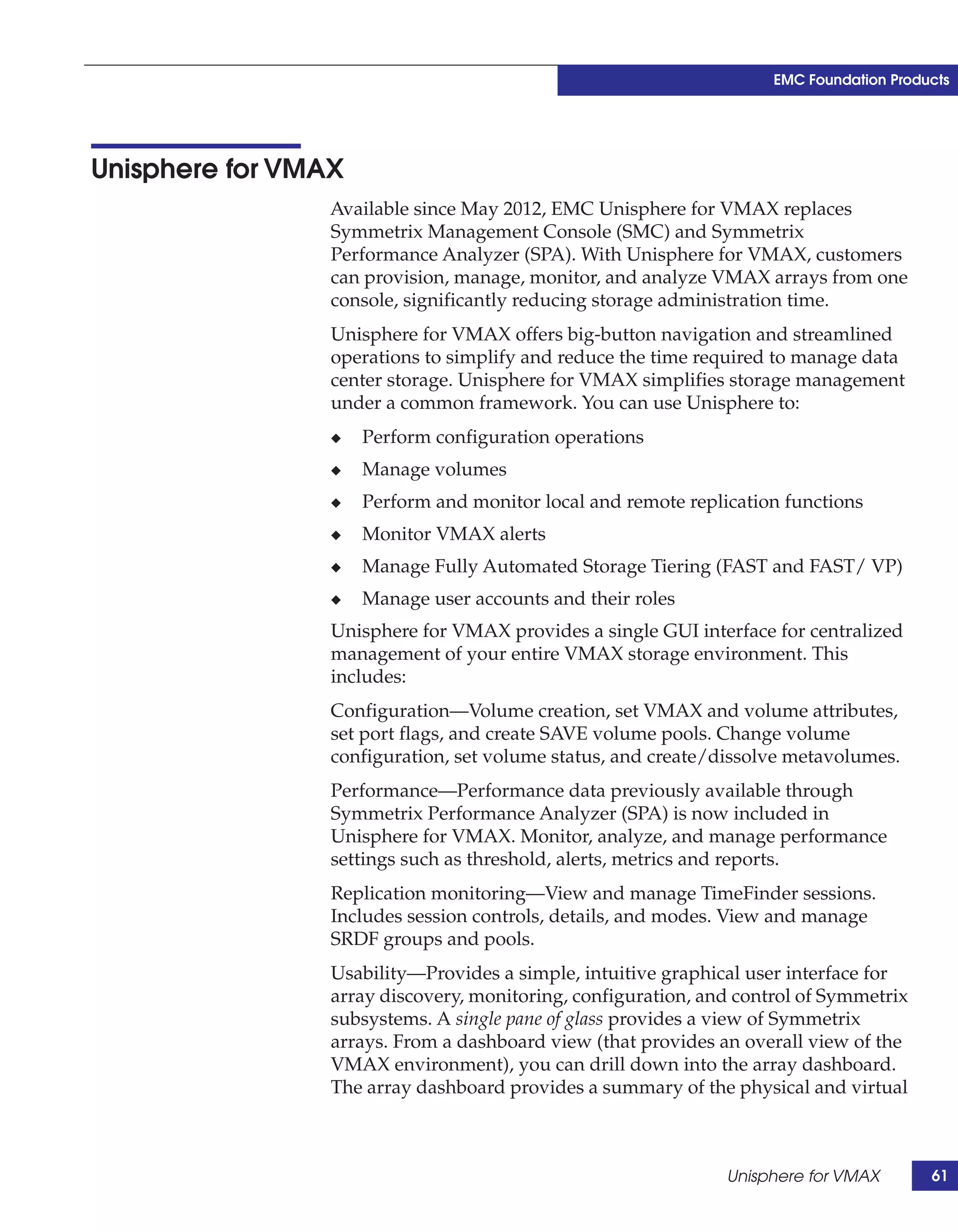 EMC Foundation Products




Unisphere for VMAX
                 Available since May 2012, EMC Unisphere for VMAX replaces
                 Symmetrix Management Console (SMC) and Symmetrix
                 Performance Analyzer (SPA). With Unisphere for VMAX, customers
                 can provision, manage, monitor, and analyze VMAX arrays from one
                 console, significantly reducing storage administration time.
                 Unisphere for VMAX offers big-button navigation and streamlined
                 operations to simplify and reduce the time required to manage data
                 center storage. Unisphere for VMAX simplifies storage management
                 under a common framework. You can use Unisphere to:
                 ◆   Perform configuration operations
                 ◆   Manage volumes
                 ◆   Perform and monitor local and remote replication functions
                 ◆   Monitor VMAX alerts
                 ◆   Manage Fully Automated Storage Tiering (FAST and FAST/ VP)
                 ◆   Manage user accounts and their roles
                 Unisphere for VMAX provides a single GUI interface for centralized
                 management of your entire VMAX storage environment. This
                 includes:
                 Configuration—Volume creation, set VMAX and volume attributes,
                 set port flags, and create SAVE volume pools. Change volume
                 configuration, set volume status, and create/dissolve metavolumes.
                 Performance—Performance data previously available through
                 Symmetrix Performance Analyzer (SPA) is now included in
                 Unisphere for VMAX. Monitor, analyze, and manage performance
                 settings such as threshold, alerts, metrics and reports.
                 Replication monitoring—View and manage TimeFinder sessions.
                 Includes session controls, details, and modes. View and manage
                 SRDF groups and pools.
                 Usability—Provides a simple, intuitive graphical user interface for
                 array discovery, monitoring, configuration, and control of Symmetrix
                 subsystems. A single pane of glass provides a view of Symmetrix
                 arrays. From a dashboard view (that provides an overall view of the
                 VMAX environment), you can drill down into the array dashboard.
                 The array dashboard provides a summary of the physical and virtual



                                                               Unisphere for VMAX        61
 
