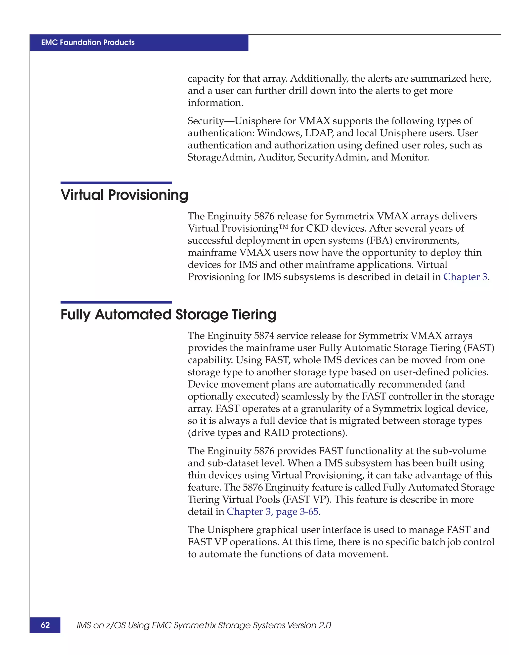 EMC Foundation Products



                                 capacity for that array. Additionally, the alerts are summarized here,
                                 and a user can further drill down into the alerts to get more
                                 information.
                                 Security—Unisphere for VMAX supports the following types of
                                 authentication: Windows, LDAP, and local Unisphere users. User
                                 authentication and authorization using defined user roles, such as
                                 StorageAdmin, Auditor, SecurityAdmin, and Monitor.


     Virtual Provisioning
                                 The Enginuity 5876 release for Symmetrix VMAX arrays delivers
                                 Virtual Provisioning™ for CKD devices. After several years of
                                 successful deployment in open systems (FBA) environments,
                                 mainframe VMAX users now have the opportunity to deploy thin
                                 devices for IMS and other mainframe applications. Virtual
                                 Provisioning for IMS subsystems is described in detail in Chapter 3.


     Fully Automated Storage Tiering
                                 The Enginuity 5874 service release for Symmetrix VMAX arrays
                                 provides the mainframe user Fully Automatic Storage Tiering (FAST)
                                 capability. Using FAST, whole IMS devices can be moved from one
                                 storage type to another storage type based on user-defined policies.
                                 Device movement plans are automatically recommended (and
                                 optionally executed) seamlessly by the FAST controller in the storage
                                 array. FAST operates at a granularity of a Symmetrix logical device,
                                 so it is always a full device that is migrated between storage types
                                 (drive types and RAID protections).
                                 The Enginuity 5876 provides FAST functionality at the sub-volume
                                 and sub-dataset level. When a IMS subsystem has been built using
                                 thin devices using Virtual Provisioning, it can take advantage of this
                                 feature. The 5876 Enginuity feature is called Fully Automated Storage
                                 Tiering Virtual Pools (FAST VP). This feature is describe in more
                                 detail in Chapter 3, page 3-65.
                                 The Unisphere graphical user interface is used to manage FAST and
                                 FAST VP operations. At this time, there is no specific batch job control
                                 to automate the functions of data movement.




62      IMS on z/OS Using EMC Symmetrix Storage Systems Version 2.0
 