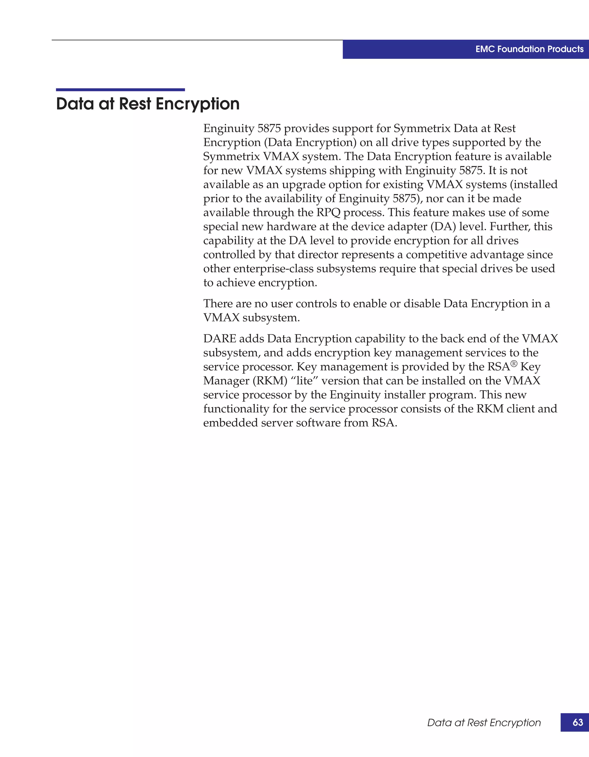EMC Foundation Products




Data at Rest Encryption
                  Enginuity 5875 provides support for Symmetrix Data at Rest
                  Encryption (Data Encryption) on all drive types supported by the
                  Symmetrix VMAX system. The Data Encryption feature is available
                  for new VMAX systems shipping with Enginuity 5875. It is not
                  available as an upgrade option for existing VMAX systems (installed
                  prior to the availability of Enginuity 5875), nor can it be made
                  available through the RPQ process. This feature makes use of some
                  special new hardware at the device adapter (DA) level. Further, this
                  capability at the DA level to provide encryption for all drives
                  controlled by that director represents a competitive advantage since
                  other enterprise-class subsystems require that special drives be used
                  to achieve encryption.
                  There are no user controls to enable or disable Data Encryption in a
                  VMAX subsystem.
                  DARE adds Data Encryption capability to the back end of the VMAX
                  subsystem, and adds encryption key management services to the
                  service processor. Key management is provided by the RSA® Key
                  Manager (RKM) “lite” version that can be installed on the VMAX
                  service processor by the Enginuity installer program. This new
                  functionality for the service processor consists of the RKM client and
                  embedded server software from RSA.




                                                              Data at Rest Encryption      63
 