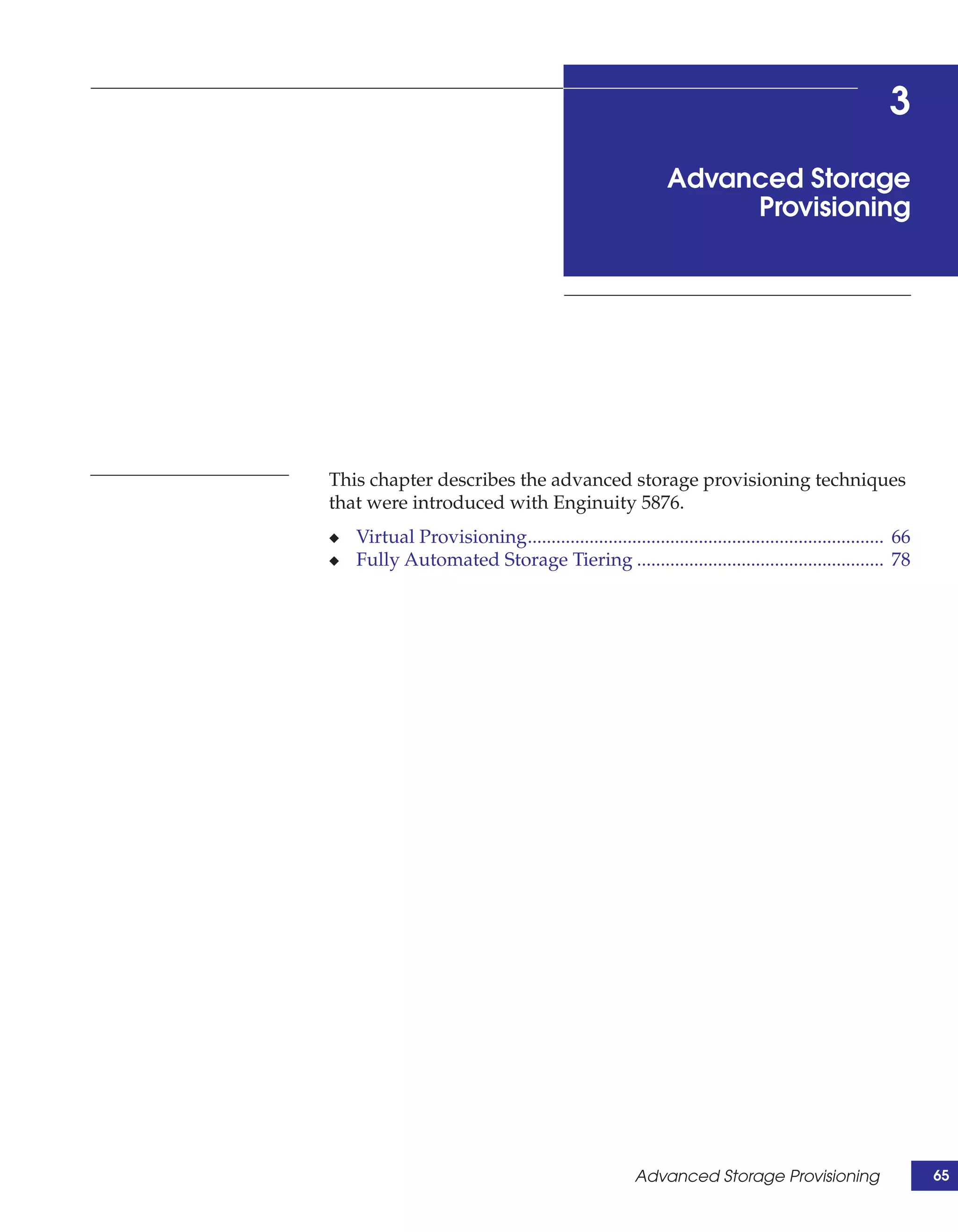 3
                                                          Advanced Storage
                                                               Provisioning




This chapter describes the advanced storage provisioning techniques
that were introduced with Enginuity 5876.
◆   Virtual Provisioning........................................................................... 66
◆   Fully Automated Storage Tiering .................................................... 78




                                                     Advanced Storage Provisioning                       65
 