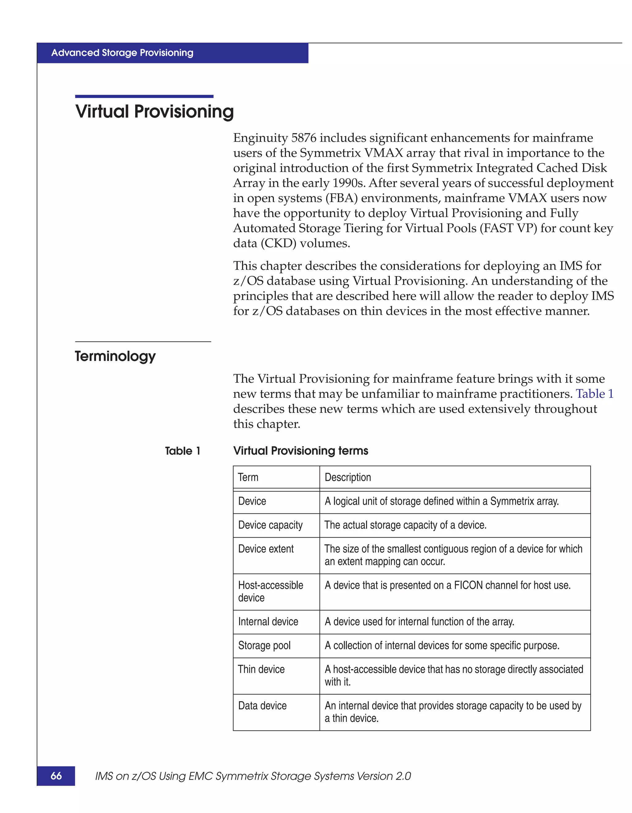 Advanced Storage Provisioning




     Virtual Provisioning
                                 Enginuity 5876 includes significant enhancements for mainframe
                                 users of the Symmetrix VMAX array that rival in importance to the
                                 original introduction of the first Symmetrix Integrated Cached Disk
                                 Array in the early 1990s. After several years of successful deployment
                                 in open systems (FBA) environments, mainframe VMAX users now
                                 have the opportunity to deploy Virtual Provisioning and Fully
                                 Automated Storage Tiering for Virtual Pools (FAST VP) for count key
                                 data (CKD) volumes.
                                 This chapter describes the considerations for deploying an IMS for
                                 z/OS database using Virtual Provisioning. An understanding of the
                                 principles that are described here will allow the reader to deploy IMS
                                 for z/OS databases on thin devices in the most effective manner.


     Terminology
                                 The Virtual Provisioning for mainframe feature brings with it some
                                 new terms that may be unfamiliar to mainframe practitioners. Table 1
                                 describes these new terms which are used extensively throughout
                                 this chapter.

                       Table 1   Virtual Provisioning terms

                                  Term              Description

                                  Device            A logical unit of storage defined within a Symmetrix array.

                                  Device capacity   The actual storage capacity of a device.

                                  Device extent     The size of the smallest contiguous region of a device for which
                                                    an extent mapping can occur.

                                  Host-accessible   A device that is presented on a FICON channel for host use.
                                  device

                                  Internal device   A device used for internal function of the array.

                                  Storage pool      A collection of internal devices for some specific purpose.

                                  Thin device       A host-accessible device that has no storage directly associated
                                                    with it.

                                  Data device       An internal device that provides storage capacity to be used by
                                                    a thin device.




66      IMS on z/OS Using EMC Symmetrix Storage Systems Version 2.0
 