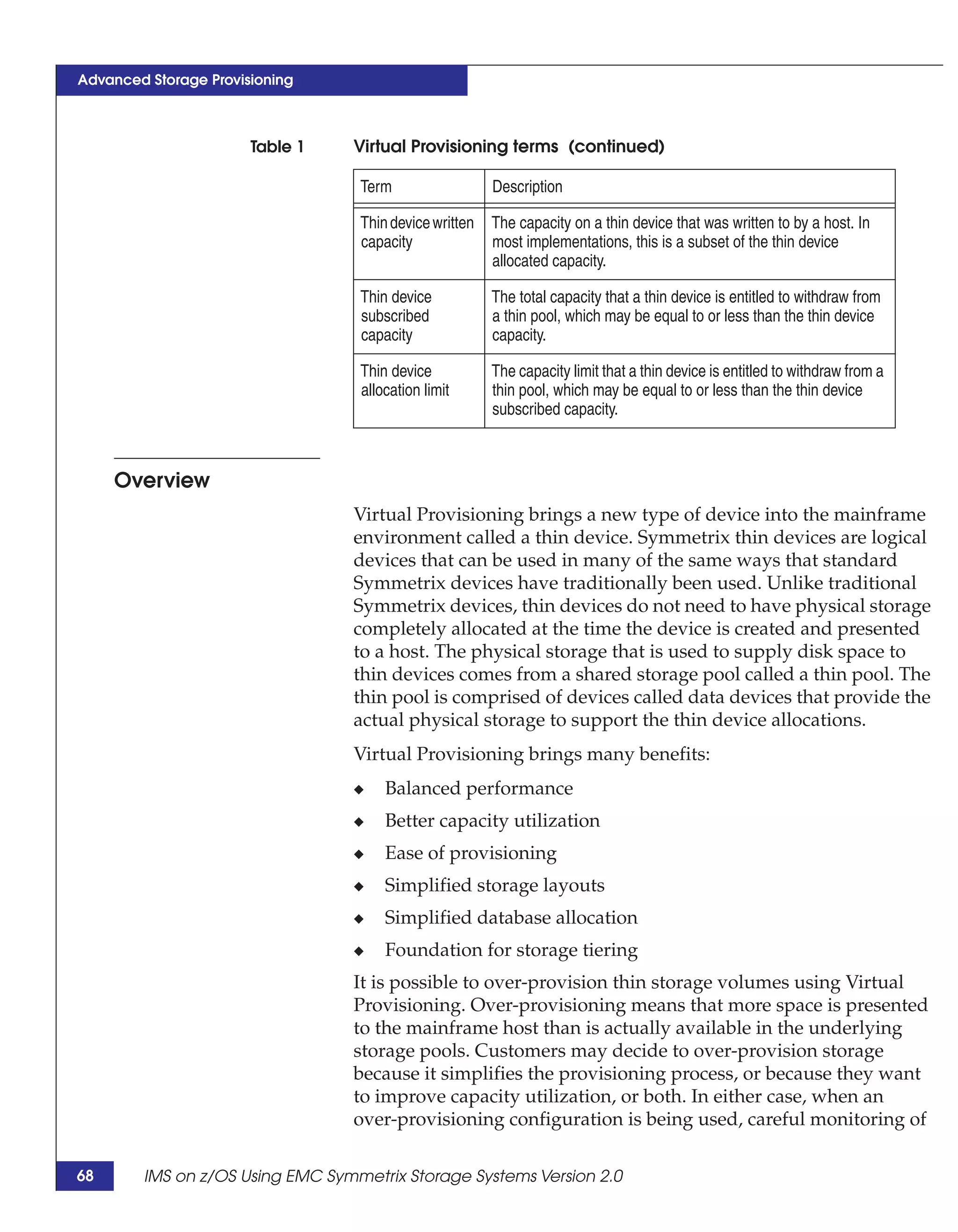 Advanced Storage Provisioning



                       Table 1   Virtual Provisioning terms (continued)

                                  Term                  Description

                                  Thin device written   The capacity on a thin device that was written to by a host. In
                                  capacity              most implementations, this is a subset of the thin device
                                                        allocated capacity.

                                  Thin device           The total capacity that a thin device is entitled to withdraw from
                                  subscribed            a thin pool, which may be equal to or less than the thin device
                                  capacity              capacity.

                                  Thin device           The capacity limit that a thin device is entitled to withdraw from a
                                  allocation limit      thin pool, which may be equal to or less than the thin device
                                                        subscribed capacity.



     Overview
                                 Virtual Provisioning brings a new type of device into the mainframe
                                 environment called a thin device. Symmetrix thin devices are logical
                                 devices that can be used in many of the same ways that standard
                                 Symmetrix devices have traditionally been used. Unlike traditional
                                 Symmetrix devices, thin devices do not need to have physical storage
                                 completely allocated at the time the device is created and presented
                                 to a host. The physical storage that is used to supply disk space to
                                 thin devices comes from a shared storage pool called a thin pool. The
                                 thin pool is comprised of devices called data devices that provide the
                                 actual physical storage to support the thin device allocations.
                                 Virtual Provisioning brings many benefits:
                                 ◆    Balanced performance
                                 ◆    Better capacity utilization
                                 ◆    Ease of provisioning
                                 ◆    Simplified storage layouts
                                 ◆    Simplified database allocation
                                 ◆    Foundation for storage tiering
                                 It is possible to over-provision thin storage volumes using Virtual
                                 Provisioning. Over-provisioning means that more space is presented
                                 to the mainframe host than is actually available in the underlying
                                 storage pools. Customers may decide to over-provision storage
                                 because it simplifies the provisioning process, or because they want
                                 to improve capacity utilization, or both. In either case, when an
                                 over-provisioning configuration is being used, careful monitoring of

68      IMS on z/OS Using EMC Symmetrix Storage Systems Version 2.0
 