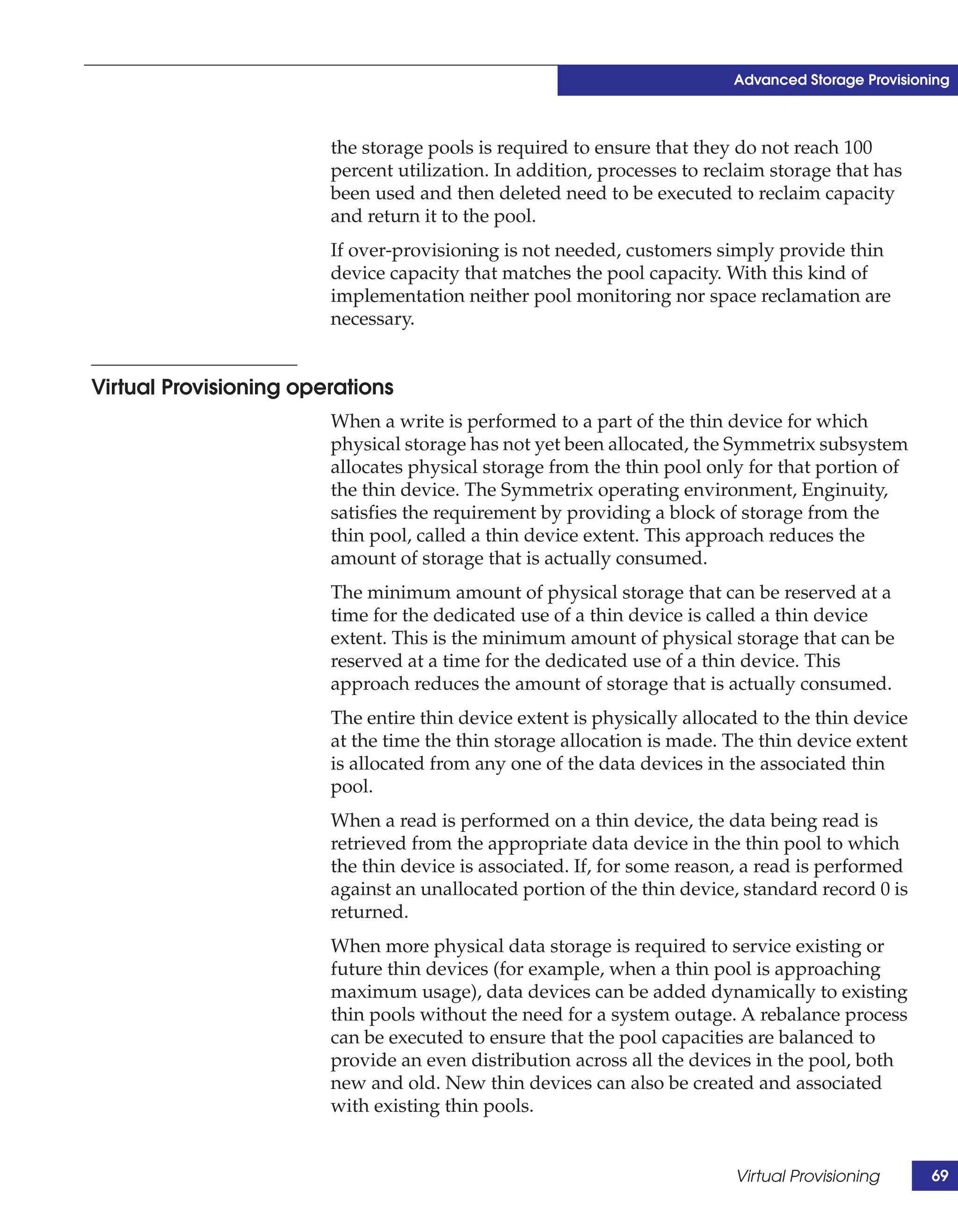 Advanced Storage Provisioning



                        the storage pools is required to ensure that they do not reach 100
                        percent utilization. In addition, processes to reclaim storage that has
                        been used and then deleted need to be executed to reclaim capacity
                        and return it to the pool.
                        If over-provisioning is not needed, customers simply provide thin
                        device capacity that matches the pool capacity. With this kind of
                        implementation neither pool monitoring nor space reclamation are
                        necessary.


Virtual Provisioning operations
                        When a write is performed to a part of the thin device for which
                        physical storage has not yet been allocated, the Symmetrix subsystem
                        allocates physical storage from the thin pool only for that portion of
                        the thin device. The Symmetrix operating environment, Enginuity,
                        satisfies the requirement by providing a block of storage from the
                        thin pool, called a thin device extent. This approach reduces the
                        amount of storage that is actually consumed.
                        The minimum amount of physical storage that can be reserved at a
                        time for the dedicated use of a thin device is called a thin device
                        extent. This is the minimum amount of physical storage that can be
                        reserved at a time for the dedicated use of a thin device. This
                        approach reduces the amount of storage that is actually consumed.
                        The entire thin device extent is physically allocated to the thin device
                        at the time the thin storage allocation is made. The thin device extent
                        is allocated from any one of the data devices in the associated thin
                        pool.
                        When a read is performed on a thin device, the data being read is
                        retrieved from the appropriate data device in the thin pool to which
                        the thin device is associated. If, for some reason, a read is performed
                        against an unallocated portion of the thin device, standard record 0 is
                        returned.
                        When more physical data storage is required to service existing or
                        future thin devices (for example, when a thin pool is approaching
                        maximum usage), data devices can be added dynamically to existing
                        thin pools without the need for a system outage. A rebalance process
                        can be executed to ensure that the pool capacities are balanced to
                        provide an even distribution across all the devices in the pool, both
                        new and old. New thin devices can also be created and associated
                        with existing thin pools.


                                                                          Virtual Provisioning      69
 