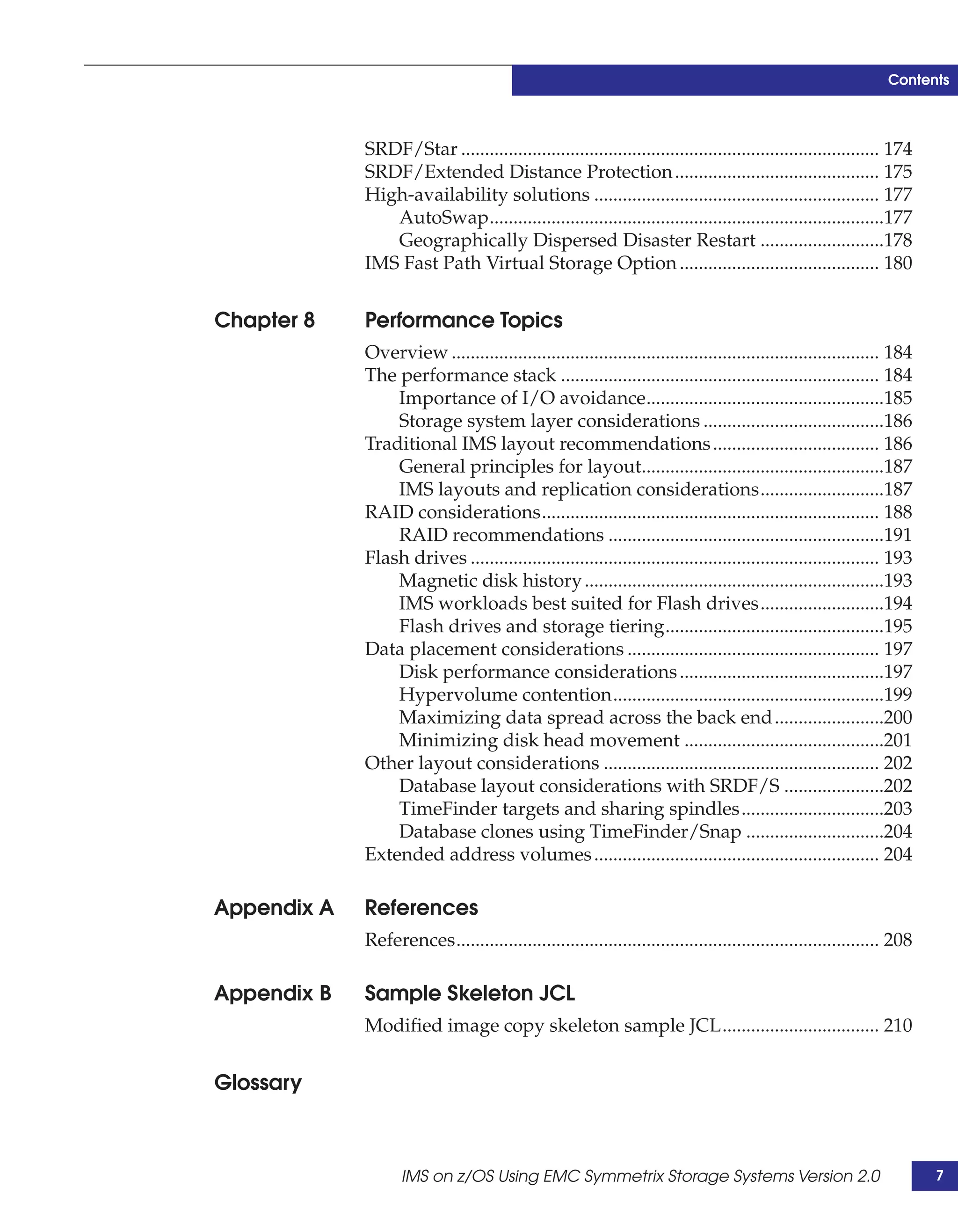 Contents



             SRDF/Star ........................................................................................ 174
             SRDF/Extended Distance Protection ........................................... 175
             High-availability solutions ............................................................ 177
                AutoSwap...................................................................................177
                Geographically Dispersed Disaster Restart ..........................178
             IMS Fast Path Virtual Storage Option .......................................... 180


Chapter 8    Performance Topics
             Overview .......................................................................................... 184
             The performance stack ................................................................... 184
                 Importance of I/O avoidance..................................................185
                 Storage system layer considerations ......................................186
             Traditional IMS layout recommendations ................................... 186
                 General principles for layout...................................................187
                 IMS layouts and replication considerations..........................187
             RAID considerations....................................................................... 188
                 RAID recommendations ..........................................................191
             Flash drives ...................................................................................... 193
                 Magnetic disk history ...............................................................193
                 IMS workloads best suited for Flash drives..........................194
                 Flash drives and storage tiering..............................................195
             Data placement considerations ..................................................... 197
                 Disk performance considerations ...........................................197
                 Hypervolume contention.........................................................199
                 Maximizing data spread across the back end .......................200
                 Minimizing disk head movement ..........................................201
             Other layout considerations .......................................................... 202
                 Database layout considerations with SRDF/S .....................202
                 TimeFinder targets and sharing spindles..............................203
                 Database clones using TimeFinder/Snap .............................204
             Extended address volumes ............................................................ 204

Appendix A   References
             References......................................................................................... 208

Appendix B   Sample Skeleton JCL
             Modified image copy skeleton sample JCL................................. 210


Glossary



                   IMS on z/OS Using EMC Symmetrix Storage Systems Version 2.0                                         7
 