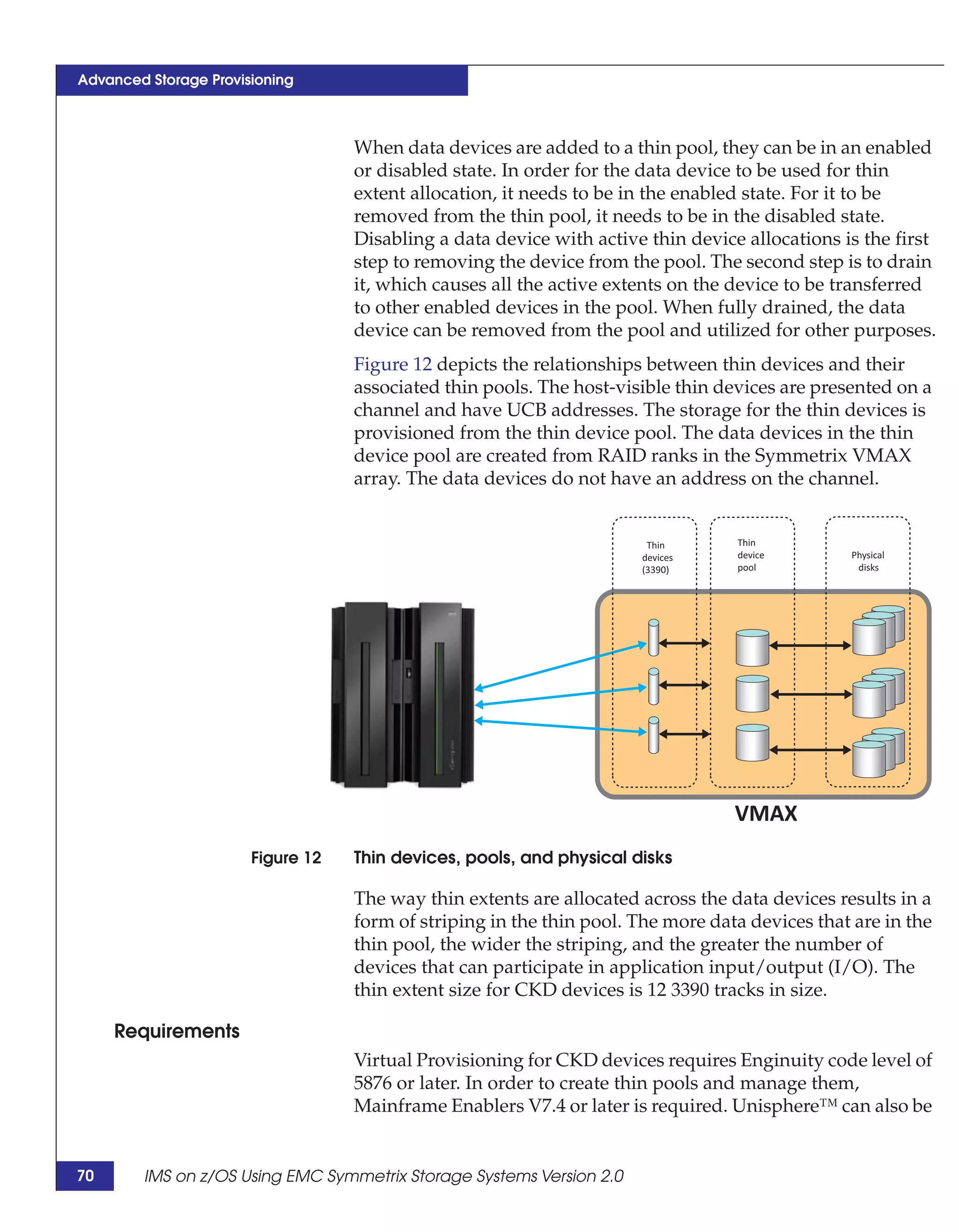 Advanced Storage Provisioning



                                   When data devices are added to a thin pool, they can be in an enabled
                                   or disabled state. In order for the data device to be used for thin
                                   extent allocation, it needs to be in the enabled state. For it to be
                                   removed from the thin pool, it needs to be in the disabled state.
                                   Disabling a data device with active thin device allocations is the first
                                   step to removing the device from the pool. The second step is to drain
                                   it, which causes all the active extents on the device to be transferred
                                   to other enabled devices in the pool. When fully drained, the data
                                   device can be removed from the pool and utilized for other purposes.
                                   Figure 12 depicts the relationships between thin devices and their
                                   associated thin pools. The host-visible thin devices are presented on a
                                   channel and have UCB addresses. The storage for the thin devices is
                                   provisioned from the thin device pool. The data devices in the thin
                                   device pool are created from RAID ranks in the Symmetrix VMAX
                                   array. The data devices do not have an address on the channel.


                                                                       Thin       Thin
                                                                      devices     device        Physical
                                                                      (3390)      pool           disks




                                                                                  VMAX
                       Figure 12   Thin devices, pools, and physical disks

                                   The way thin extents are allocated across the data devices results in a
                                   form of striping in the thin pool. The more data devices that are in the
                                   thin pool, the wider the striping, and the greater the number of
                                   devices that can participate in application input/output (I/O). The
                                   thin extent size for CKD devices is 12 3390 tracks in size.

     Requirements
                                   Virtual Provisioning for CKD devices requires Enginuity code level of
                                   5876 or later. In order to create thin pools and manage them,
                                   Mainframe Enablers V7.4 or later is required. Unisphere™ can also be


70      IMS on z/OS Using EMC Symmetrix Storage Systems Version 2.0
 