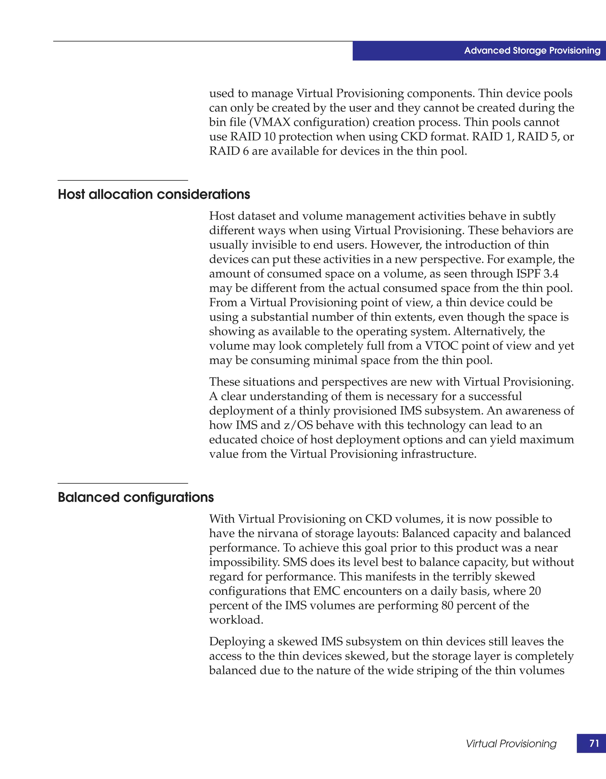 Advanced Storage Provisioning



                       used to manage Virtual Provisioning components. Thin device pools
                       can only be created by the user and they cannot be created during the
                       bin file (VMAX configuration) creation process. Thin pools cannot
                       use RAID 10 protection when using CKD format. RAID 1, RAID 5, or
                       RAID 6 are available for devices in the thin pool.


Host allocation considerations
                       Host dataset and volume management activities behave in subtly
                       different ways when using Virtual Provisioning. These behaviors are
                       usually invisible to end users. However, the introduction of thin
                       devices can put these activities in a new perspective. For example, the
                       amount of consumed space on a volume, as seen through ISPF 3.4
                       may be different from the actual consumed space from the thin pool.
                       From a Virtual Provisioning point of view, a thin device could be
                       using a substantial number of thin extents, even though the space is
                       showing as available to the operating system. Alternatively, the
                       volume may look completely full from a VTOC point of view and yet
                       may be consuming minimal space from the thin pool.
                       These situations and perspectives are new with Virtual Provisioning.
                       A clear understanding of them is necessary for a successful
                       deployment of a thinly provisioned IMS subsystem. An awareness of
                       how IMS and z/OS behave with this technology can lead to an
                       educated choice of host deployment options and can yield maximum
                       value from the Virtual Provisioning infrastructure.


Balanced configurations
                       With Virtual Provisioning on CKD volumes, it is now possible to
                       have the nirvana of storage layouts: Balanced capacity and balanced
                       performance. To achieve this goal prior to this product was a near
                       impossibility. SMS does its level best to balance capacity, but without
                       regard for performance. This manifests in the terribly skewed
                       configurations that EMC encounters on a daily basis, where 20
                       percent of the IMS volumes are performing 80 percent of the
                       workload.
                       Deploying a skewed IMS subsystem on thin devices still leaves the
                       access to the thin devices skewed, but the storage layer is completely
                       balanced due to the nature of the wide striping of the thin volumes




                                                                        Virtual Provisioning      71
 