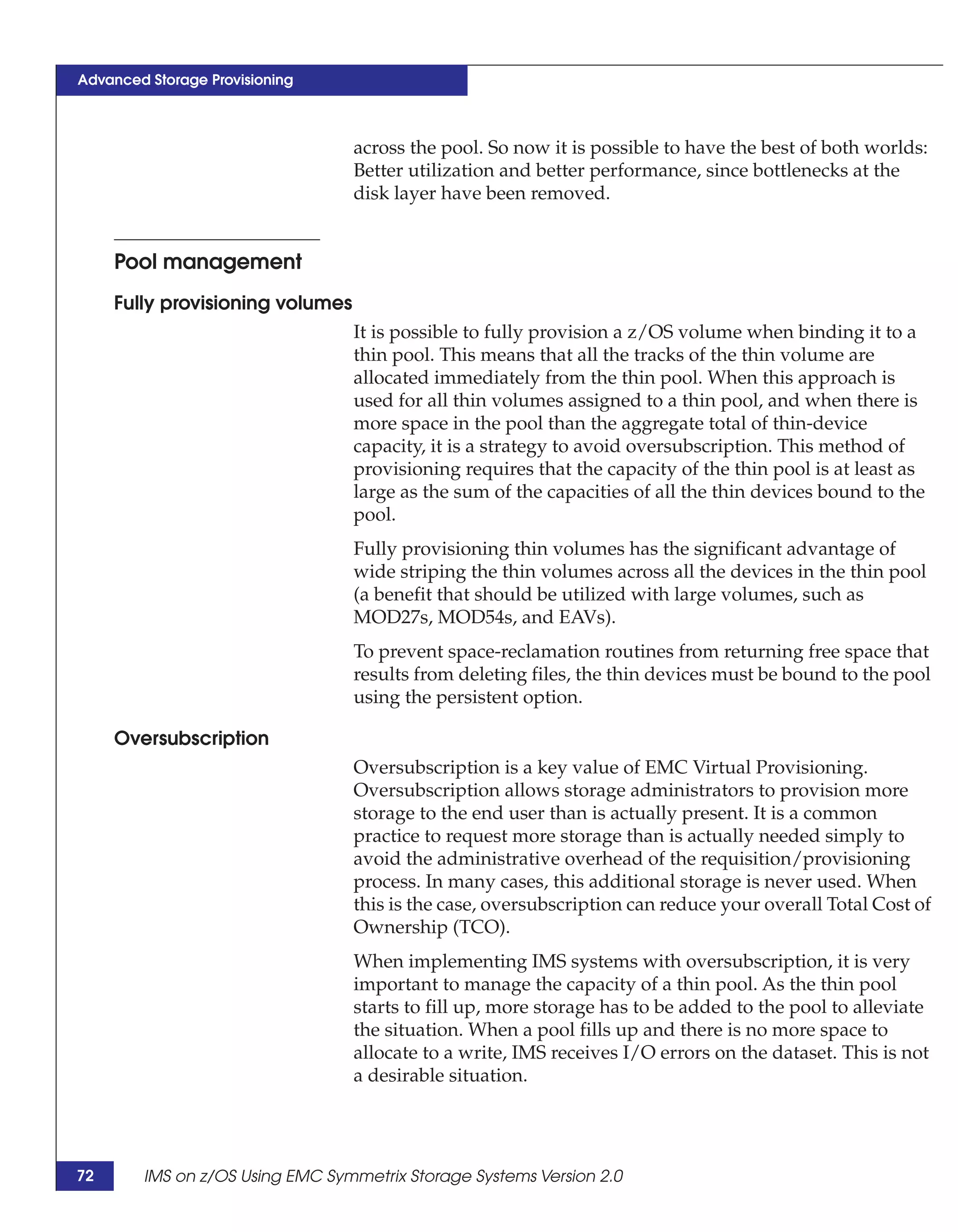 Advanced Storage Provisioning



                                  across the pool. So now it is possible to have the best of both worlds:
                                  Better utilization and better performance, since bottlenecks at the
                                  disk layer have been removed.


     Pool management
     Fully provisioning volumes
                                  It is possible to fully provision a z/OS volume when binding it to a
                                  thin pool. This means that all the tracks of the thin volume are
                                  allocated immediately from the thin pool. When this approach is
                                  used for all thin volumes assigned to a thin pool, and when there is
                                  more space in the pool than the aggregate total of thin-device
                                  capacity, it is a strategy to avoid oversubscription. This method of
                                  provisioning requires that the capacity of the thin pool is at least as
                                  large as the sum of the capacities of all the thin devices bound to the
                                  pool.
                                  Fully provisioning thin volumes has the significant advantage of
                                  wide striping the thin volumes across all the devices in the thin pool
                                  (a benefit that should be utilized with large volumes, such as
                                  MOD27s, MOD54s, and EAVs).
                                  To prevent space-reclamation routines from returning free space that
                                  results from deleting files, the thin devices must be bound to the pool
                                  using the persistent option.

     Oversubscription
                                  Oversubscription is a key value of EMC Virtual Provisioning.
                                  Oversubscription allows storage administrators to provision more
                                  storage to the end user than is actually present. It is a common
                                  practice to request more storage than is actually needed simply to
                                  avoid the administrative overhead of the requisition/provisioning
                                  process. In many cases, this additional storage is never used. When
                                  this is the case, oversubscription can reduce your overall Total Cost of
                                  Ownership (TCO).
                                  When implementing IMS systems with oversubscription, it is very
                                  important to manage the capacity of a thin pool. As the thin pool
                                  starts to fill up, more storage has to be added to the pool to alleviate
                                  the situation. When a pool fills up and there is no more space to
                                  allocate to a write, IMS receives I/O errors on the dataset. This is not
                                  a desirable situation.




72      IMS on z/OS Using EMC Symmetrix Storage Systems Version 2.0
 