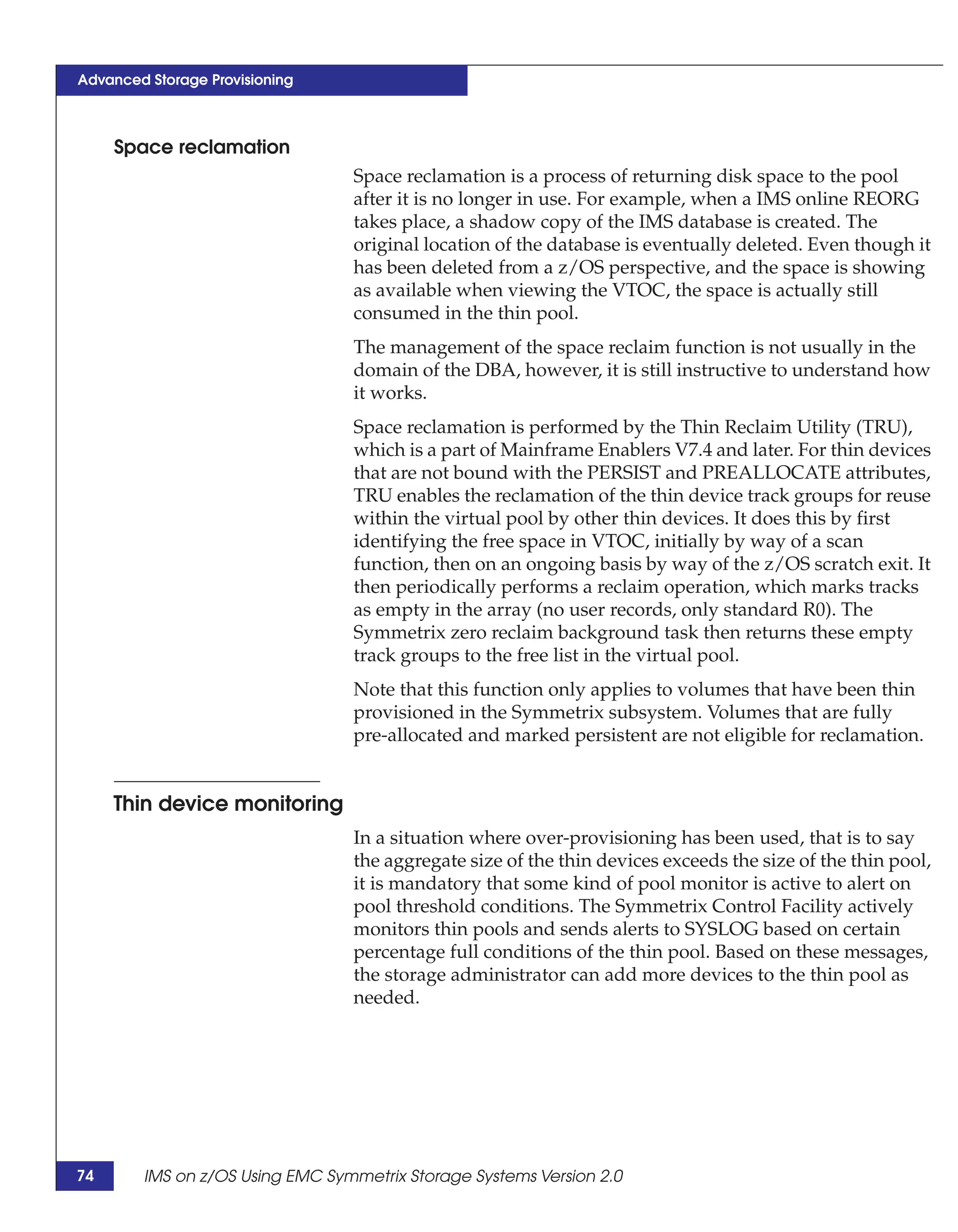Advanced Storage Provisioning



     Space reclamation
                                 Space reclamation is a process of returning disk space to the pool
                                 after it is no longer in use. For example, when a IMS online REORG
                                 takes place, a shadow copy of the IMS database is created. The
                                 original location of the database is eventually deleted. Even though it
                                 has been deleted from a z/OS perspective, and the space is showing
                                 as available when viewing the VTOC, the space is actually still
                                 consumed in the thin pool.
                                 The management of the space reclaim function is not usually in the
                                 domain of the DBA, however, it is still instructive to understand how
                                 it works.
                                 Space reclamation is performed by the Thin Reclaim Utility (TRU),
                                 which is a part of Mainframe Enablers V7.4 and later. For thin devices
                                 that are not bound with the PERSIST and PREALLOCATE attributes,
                                 TRU enables the reclamation of the thin device track groups for reuse
                                 within the virtual pool by other thin devices. It does this by first
                                 identifying the free space in VTOC, initially by way of a scan
                                 function, then on an ongoing basis by way of the z/OS scratch exit. It
                                 then periodically performs a reclaim operation, which marks tracks
                                 as empty in the array (no user records, only standard R0). The
                                 Symmetrix zero reclaim background task then returns these empty
                                 track groups to the free list in the virtual pool.
                                 Note that this function only applies to volumes that have been thin
                                 provisioned in the Symmetrix subsystem. Volumes that are fully
                                 pre-allocated and marked persistent are not eligible for reclamation.


     Thin device monitoring
                                 In a situation where over-provisioning has been used, that is to say
                                 the aggregate size of the thin devices exceeds the size of the thin pool,
                                 it is mandatory that some kind of pool monitor is active to alert on
                                 pool threshold conditions. The Symmetrix Control Facility actively
                                 monitors thin pools and sends alerts to SYSLOG based on certain
                                 percentage full conditions of the thin pool. Based on these messages,
                                 the storage administrator can add more devices to the thin pool as
                                 needed.




74      IMS on z/OS Using EMC Symmetrix Storage Systems Version 2.0
 