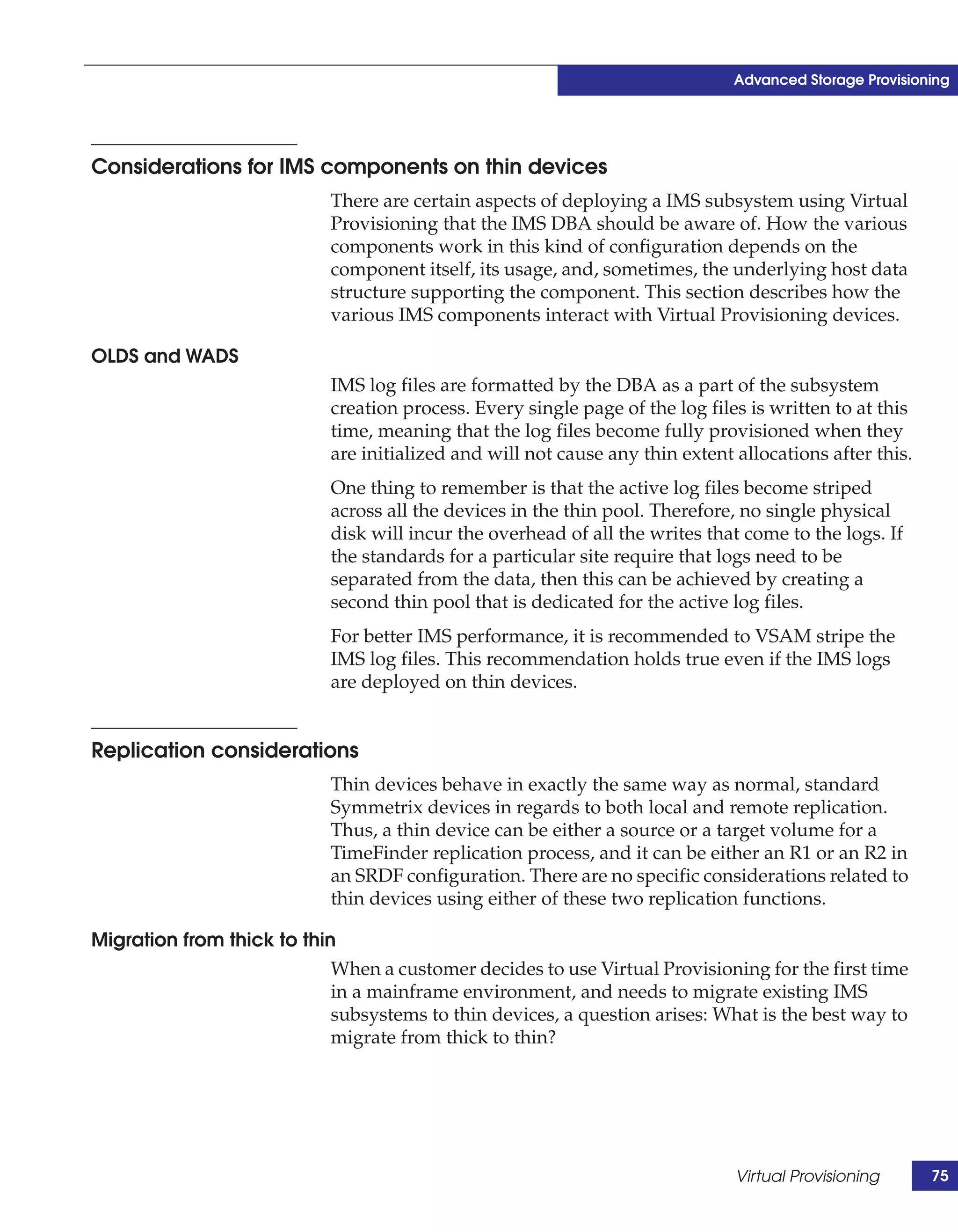 Advanced Storage Provisioning




Considerations for IMS components on thin devices
                            There are certain aspects of deploying a IMS subsystem using Virtual
                            Provisioning that the IMS DBA should be aware of. How the various
                            components work in this kind of configuration depends on the
                            component itself, its usage, and, sometimes, the underlying host data
                            structure supporting the component. This section describes how the
                            various IMS components interact with Virtual Provisioning devices.

OLDS and WADS
                            IMS log files are formatted by the DBA as a part of the subsystem
                            creation process. Every single page of the log files is written to at this
                            time, meaning that the log files become fully provisioned when they
                            are initialized and will not cause any thin extent allocations after this.
                            One thing to remember is that the active log files become striped
                            across all the devices in the thin pool. Therefore, no single physical
                            disk will incur the overhead of all the writes that come to the logs. If
                            the standards for a particular site require that logs need to be
                            separated from the data, then this can be achieved by creating a
                            second thin pool that is dedicated for the active log files.
                            For better IMS performance, it is recommended to VSAM stripe the
                            IMS log files. This recommendation holds true even if the IMS logs
                            are deployed on thin devices.


Replication considerations
                            Thin devices behave in exactly the same way as normal, standard
                            Symmetrix devices in regards to both local and remote replication.
                            Thus, a thin device can be either a source or a target volume for a
                            TimeFinder replication process, and it can be either an R1 or an R2 in
                            an SRDF configuration. There are no specific considerations related to
                            thin devices using either of these two replication functions.

Migration from thick to thin
                            When a customer decides to use Virtual Provisioning for the first time
                            in a mainframe environment, and needs to migrate existing IMS
                            subsystems to thin devices, a question arises: What is the best way to
                            migrate from thick to thin?




                                                                               Virtual Provisioning      75
 