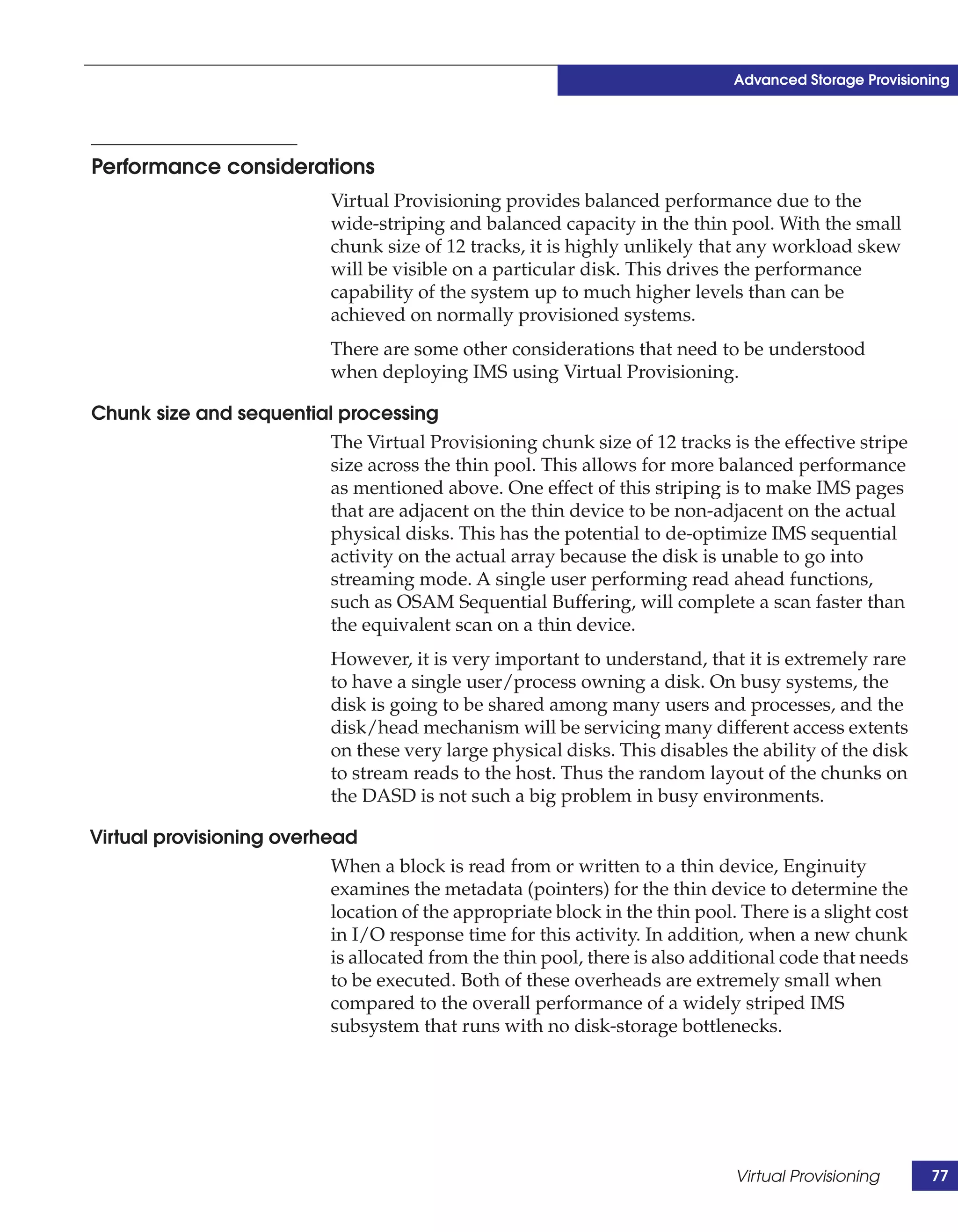 Advanced Storage Provisioning




Performance considerations
                            Virtual Provisioning provides balanced performance due to the
                            wide-striping and balanced capacity in the thin pool. With the small
                            chunk size of 12 tracks, it is highly unlikely that any workload skew
                            will be visible on a particular disk. This drives the performance
                            capability of the system up to much higher levels than can be
                            achieved on normally provisioned systems.
                            There are some other considerations that need to be understood
                            when deploying IMS using Virtual Provisioning.

Chunk size and sequential processing
                         The Virtual Provisioning chunk size of 12 tracks is the effective stripe
                         size across the thin pool. This allows for more balanced performance
                         as mentioned above. One effect of this striping is to make IMS pages
                         that are adjacent on the thin device to be non-adjacent on the actual
                         physical disks. This has the potential to de-optimize IMS sequential
                         activity on the actual array because the disk is unable to go into
                         streaming mode. A single user performing read ahead functions,
                         such as OSAM Sequential Buffering, will complete a scan faster than
                         the equivalent scan on a thin device.
                            However, it is very important to understand, that it is extremely rare
                            to have a single user/process owning a disk. On busy systems, the
                            disk is going to be shared among many users and processes, and the
                            disk/head mechanism will be servicing many different access extents
                            on these very large physical disks. This disables the ability of the disk
                            to stream reads to the host. Thus the random layout of the chunks on
                            the DASD is not such a big problem in busy environments.

Virtual provisioning overhead
                            When a block is read from or written to a thin device, Enginuity
                            examines the metadata (pointers) for the thin device to determine the
                            location of the appropriate block in the thin pool. There is a slight cost
                            in I/O response time for this activity. In addition, when a new chunk
                            is allocated from the thin pool, there is also additional code that needs
                            to be executed. Both of these overheads are extremely small when
                            compared to the overall performance of a widely striped IMS
                            subsystem that runs with no disk-storage bottlenecks.




                                                                               Virtual Provisioning      77
 
