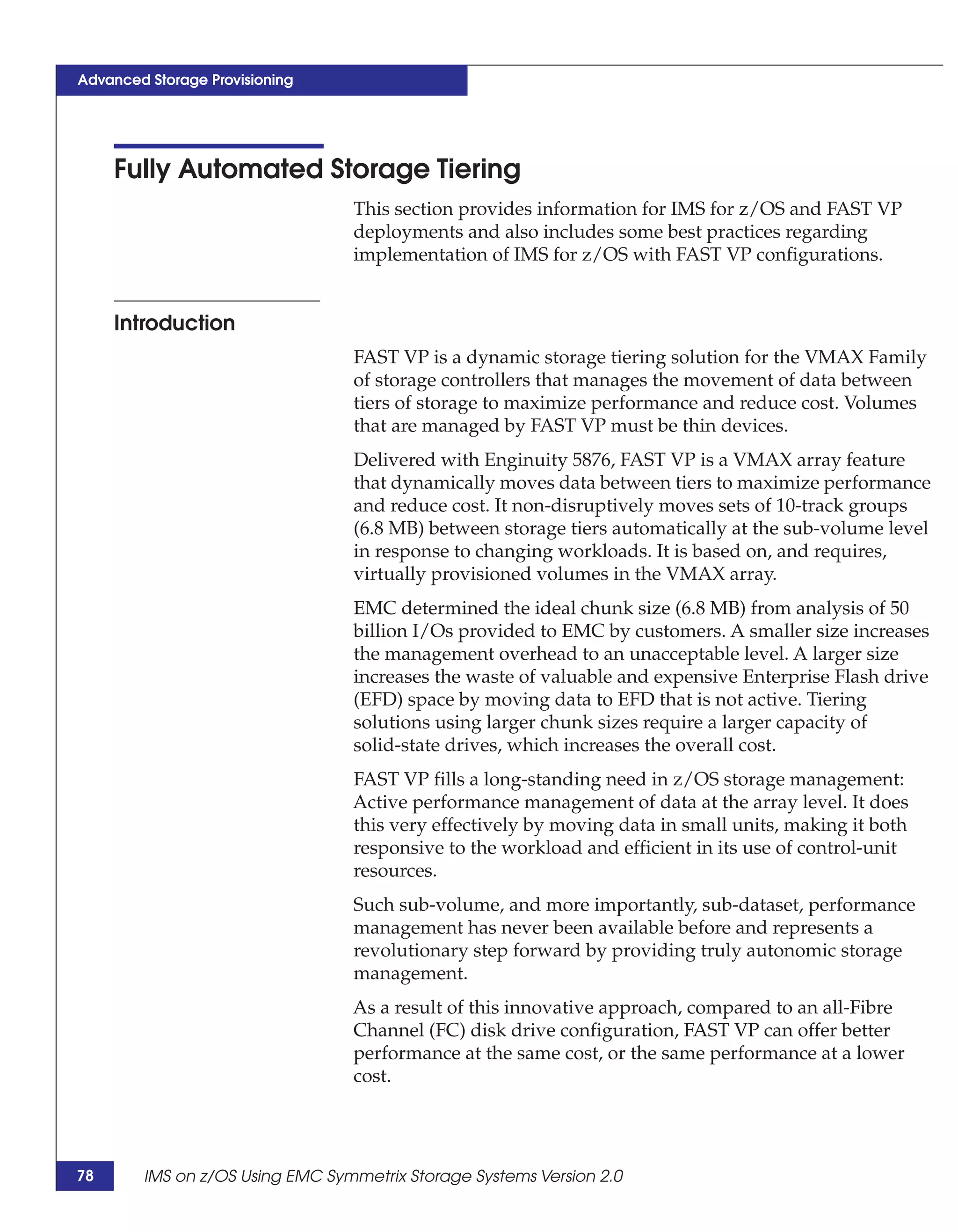 Advanced Storage Provisioning




     Fully Automated Storage Tiering
                                 This section provides information for IMS for z/OS and FAST VP
                                 deployments and also includes some best practices regarding
                                 implementation of IMS for z/OS with FAST VP configurations.


     Introduction
                                 FAST VP is a dynamic storage tiering solution for the VMAX Family
                                 of storage controllers that manages the movement of data between
                                 tiers of storage to maximize performance and reduce cost. Volumes
                                 that are managed by FAST VP must be thin devices.
                                 Delivered with Enginuity 5876, FAST VP is a VMAX array feature
                                 that dynamically moves data between tiers to maximize performance
                                 and reduce cost. It non-disruptively moves sets of 10-track groups
                                 (6.8 MB) between storage tiers automatically at the sub-volume level
                                 in response to changing workloads. It is based on, and requires,
                                 virtually provisioned volumes in the VMAX array.
                                 EMC determined the ideal chunk size (6.8 MB) from analysis of 50
                                 billion I/Os provided to EMC by customers. A smaller size increases
                                 the management overhead to an unacceptable level. A larger size
                                 increases the waste of valuable and expensive Enterprise Flash drive
                                 (EFD) space by moving data to EFD that is not active. Tiering
                                 solutions using larger chunk sizes require a larger capacity of
                                 solid-state drives, which increases the overall cost.
                                 FAST VP fills a long-standing need in z/OS storage management:
                                 Active performance management of data at the array level. It does
                                 this very effectively by moving data in small units, making it both
                                 responsive to the workload and efficient in its use of control-unit
                                 resources.
                                 Such sub-volume, and more importantly, sub-dataset, performance
                                 management has never been available before and represents a
                                 revolutionary step forward by providing truly autonomic storage
                                 management.
                                 As a result of this innovative approach, compared to an all-Fibre
                                 Channel (FC) disk drive configuration, FAST VP can offer better
                                 performance at the same cost, or the same performance at a lower
                                 cost.




78      IMS on z/OS Using EMC Symmetrix Storage Systems Version 2.0
 