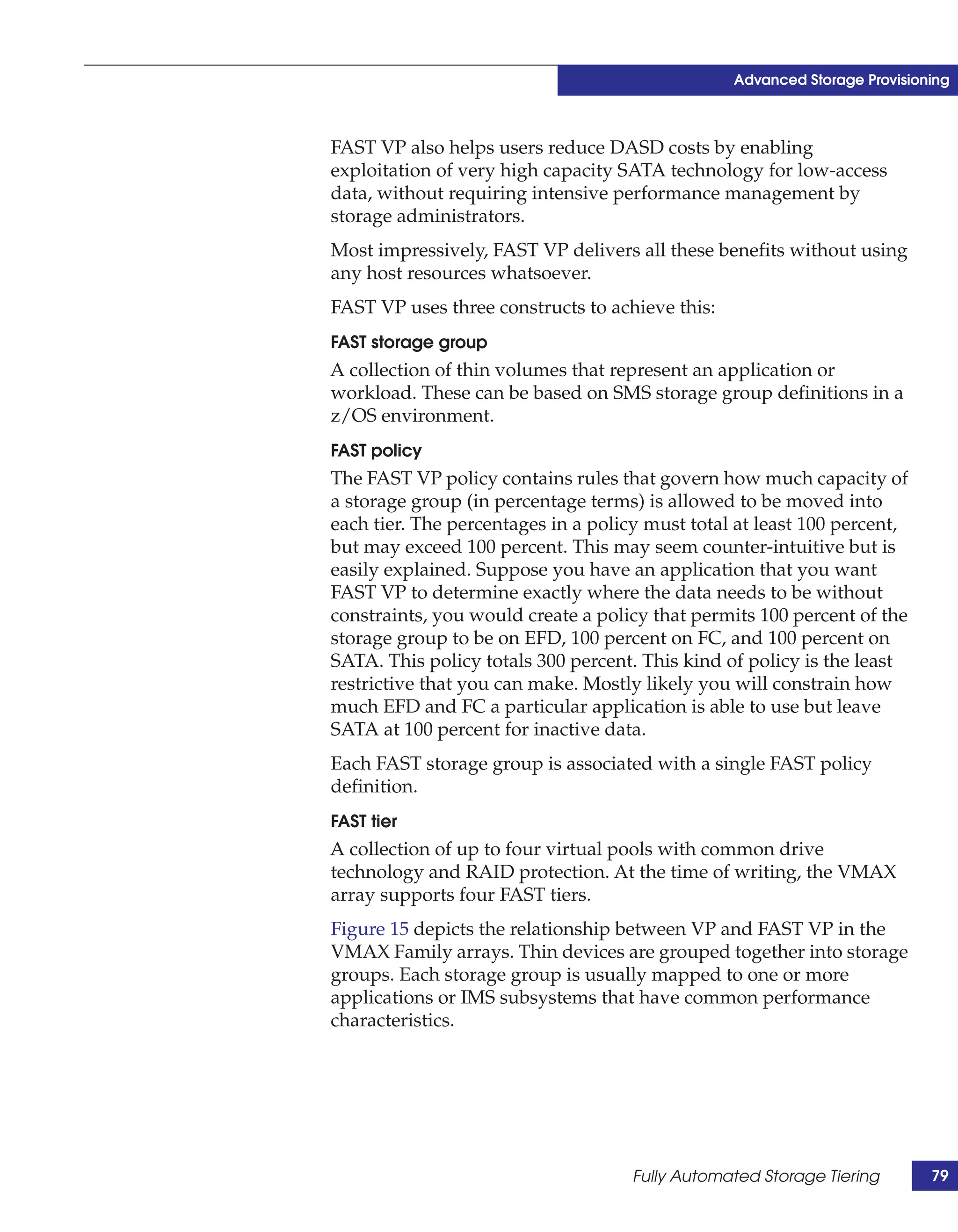 Advanced Storage Provisioning



FAST VP also helps users reduce DASD costs by enabling
exploitation of very high capacity SATA technology for low-access
data, without requiring intensive performance management by
storage administrators.
Most impressively, FAST VP delivers all these benefits without using
any host resources whatsoever.
FAST VP uses three constructs to achieve this:
FAST storage group
A collection of thin volumes that represent an application or
workload. These can be based on SMS storage group definitions in a
z/OS environment.
FAST policy
The FAST VP policy contains rules that govern how much capacity of
a storage group (in percentage terms) is allowed to be moved into
each tier. The percentages in a policy must total at least 100 percent,
but may exceed 100 percent. This may seem counter-intuitive but is
easily explained. Suppose you have an application that you want
FAST VP to determine exactly where the data needs to be without
constraints, you would create a policy that permits 100 percent of the
storage group to be on EFD, 100 percent on FC, and 100 percent on
SATA. This policy totals 300 percent. This kind of policy is the least
restrictive that you can make. Mostly likely you will constrain how
much EFD and FC a particular application is able to use but leave
SATA at 100 percent for inactive data.
Each FAST storage group is associated with a single FAST policy
definition.
FAST tier
A collection of up to four virtual pools with common drive
technology and RAID protection. At the time of writing, the VMAX
array supports four FAST tiers.
Figure 15 depicts the relationship between VP and FAST VP in the
VMAX Family arrays. Thin devices are grouped together into storage
groups. Each storage group is usually mapped to one or more
applications or IMS subsystems that have common performance
characteristics.




                                     Fully Automated Storage Tiering       79
 