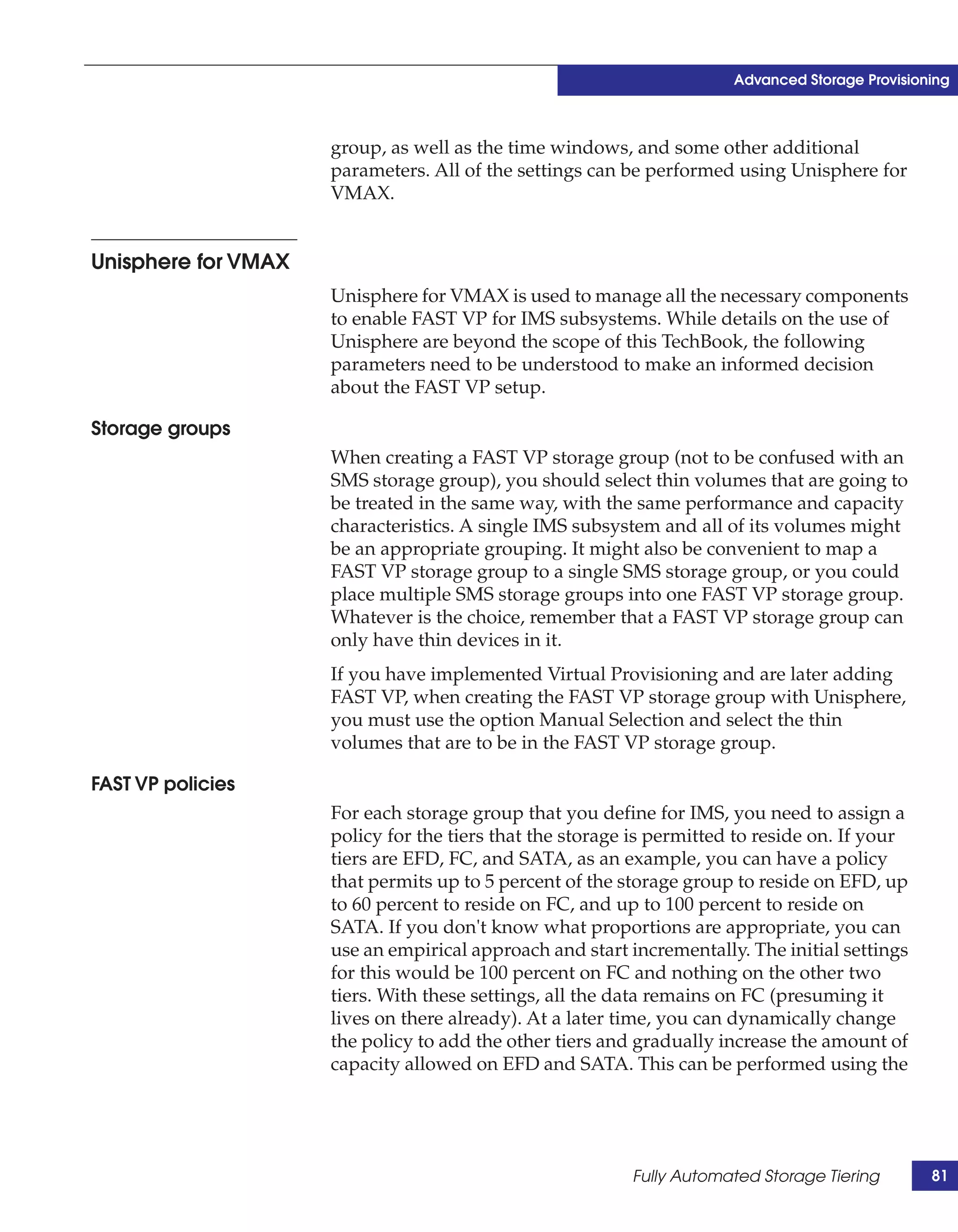 Advanced Storage Provisioning



                     group, as well as the time windows, and some other additional
                     parameters. All of the settings can be performed using Unisphere for
                     VMAX.


Unisphere for VMAX
                     Unisphere for VMAX is used to manage all the necessary components
                     to enable FAST VP for IMS subsystems. While details on the use of
                     Unisphere are beyond the scope of this TechBook, the following
                     parameters need to be understood to make an informed decision
                     about the FAST VP setup.

Storage groups
                     When creating a FAST VP storage group (not to be confused with an
                     SMS storage group), you should select thin volumes that are going to
                     be treated in the same way, with the same performance and capacity
                     characteristics. A single IMS subsystem and all of its volumes might
                     be an appropriate grouping. It might also be convenient to map a
                     FAST VP storage group to a single SMS storage group, or you could
                     place multiple SMS storage groups into one FAST VP storage group.
                     Whatever is the choice, remember that a FAST VP storage group can
                     only have thin devices in it.
                     If you have implemented Virtual Provisioning and are later adding
                     FAST VP, when creating the FAST VP storage group with Unisphere,
                     you must use the option Manual Selection and select the thin
                     volumes that are to be in the FAST VP storage group.

FAST VP policies
                     For each storage group that you define for IMS, you need to assign a
                     policy for the tiers that the storage is permitted to reside on. If your
                     tiers are EFD, FC, and SATA, as an example, you can have a policy
                     that permits up to 5 percent of the storage group to reside on EFD, up
                     to 60 percent to reside on FC, and up to 100 percent to reside on
                     SATA. If you don't know what proportions are appropriate, you can
                     use an empirical approach and start incrementally. The initial settings
                     for this would be 100 percent on FC and nothing on the other two
                     tiers. With these settings, all the data remains on FC (presuming it
                     lives on there already). At a later time, you can dynamically change
                     the policy to add the other tiers and gradually increase the amount of
                     capacity allowed on EFD and SATA. This can be performed using the




                                                          Fully Automated Storage Tiering        81
 