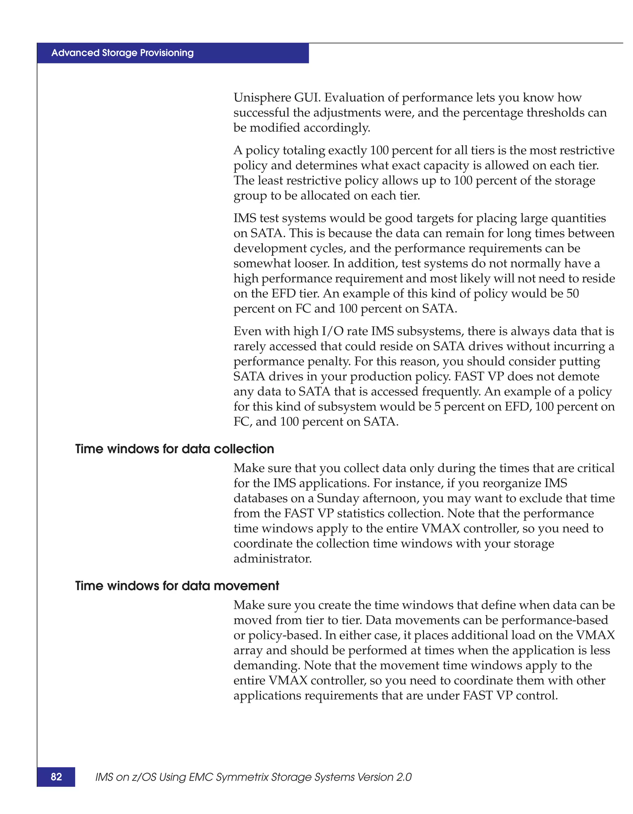 Advanced Storage Provisioning



                                 Unisphere GUI. Evaluation of performance lets you know how
                                 successful the adjustments were, and the percentage thresholds can
                                 be modified accordingly.
                                 A policy totaling exactly 100 percent for all tiers is the most restrictive
                                 policy and determines what exact capacity is allowed on each tier.
                                 The least restrictive policy allows up to 100 percent of the storage
                                 group to be allocated on each tier.
                                 IMS test systems would be good targets for placing large quantities
                                 on SATA. This is because the data can remain for long times between
                                 development cycles, and the performance requirements can be
                                 somewhat looser. In addition, test systems do not normally have a
                                 high performance requirement and most likely will not need to reside
                                 on the EFD tier. An example of this kind of policy would be 50
                                 percent on FC and 100 percent on SATA.
                                 Even with high I/O rate IMS subsystems, there is always data that is
                                 rarely accessed that could reside on SATA drives without incurring a
                                 performance penalty. For this reason, you should consider putting
                                 SATA drives in your production policy. FAST VP does not demote
                                 any data to SATA that is accessed frequently. An example of a policy
                                 for this kind of subsystem would be 5 percent on EFD, 100 percent on
                                 FC, and 100 percent on SATA.

     Time windows for data collection
                              Make sure that you collect data only during the times that are critical
                              for the IMS applications. For instance, if you reorganize IMS
                              databases on a Sunday afternoon, you may want to exclude that time
                              from the FAST VP statistics collection. Note that the performance
                              time windows apply to the entire VMAX controller, so you need to
                              coordinate the collection time windows with your storage
                              administrator.

     Time windows for data movement
                                 Make sure you create the time windows that define when data can be
                                 moved from tier to tier. Data movements can be performance-based
                                 or policy-based. In either case, it places additional load on the VMAX
                                 array and should be performed at times when the application is less
                                 demanding. Note that the movement time windows apply to the
                                 entire VMAX controller, so you need to coordinate them with other
                                 applications requirements that are under FAST VP control.




82      IMS on z/OS Using EMC Symmetrix Storage Systems Version 2.0
 
