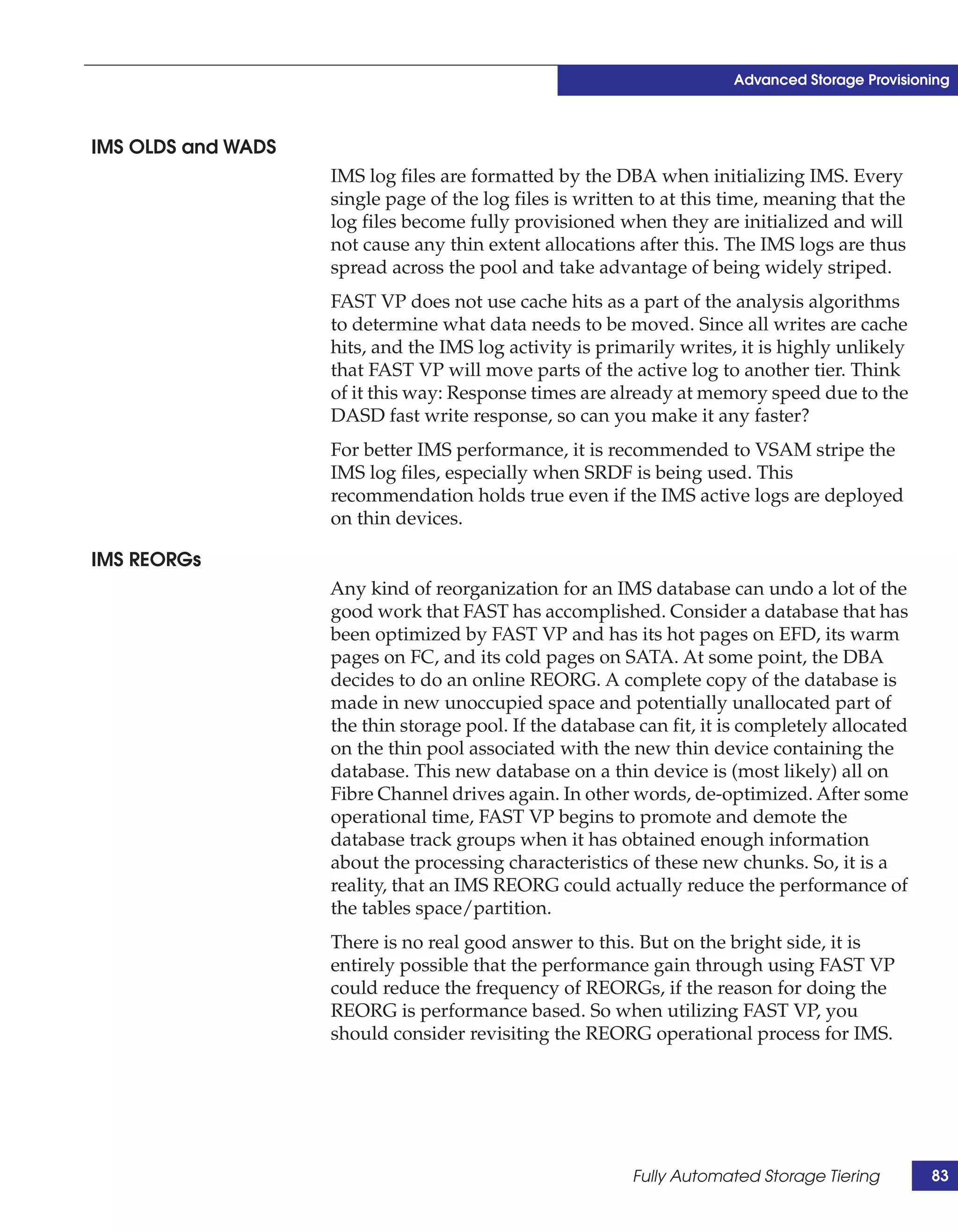 Advanced Storage Provisioning



IMS OLDS and WADS
                    IMS log files are formatted by the DBA when initializing IMS. Every
                    single page of the log files is written to at this time, meaning that the
                    log files become fully provisioned when they are initialized and will
                    not cause any thin extent allocations after this. The IMS logs are thus
                    spread across the pool and take advantage of being widely striped.
                    FAST VP does not use cache hits as a part of the analysis algorithms
                    to determine what data needs to be moved. Since all writes are cache
                    hits, and the IMS log activity is primarily writes, it is highly unlikely
                    that FAST VP will move parts of the active log to another tier. Think
                    of it this way: Response times are already at memory speed due to the
                    DASD fast write response, so can you make it any faster?
                    For better IMS performance, it is recommended to VSAM stripe the
                    IMS log files, especially when SRDF is being used. This
                    recommendation holds true even if the IMS active logs are deployed
                    on thin devices.

IMS REORGs
                    Any kind of reorganization for an IMS database can undo a lot of the
                    good work that FAST has accomplished. Consider a database that has
                    been optimized by FAST VP and has its hot pages on EFD, its warm
                    pages on FC, and its cold pages on SATA. At some point, the DBA
                    decides to do an online REORG. A complete copy of the database is
                    made in new unoccupied space and potentially unallocated part of
                    the thin storage pool. If the database can fit, it is completely allocated
                    on the thin pool associated with the new thin device containing the
                    database. This new database on a thin device is (most likely) all on
                    Fibre Channel drives again. In other words, de-optimized. After some
                    operational time, FAST VP begins to promote and demote the
                    database track groups when it has obtained enough information
                    about the processing characteristics of these new chunks. So, it is a
                    reality, that an IMS REORG could actually reduce the performance of
                    the tables space/partition.
                    There is no real good answer to this. But on the bright side, it is
                    entirely possible that the performance gain through using FAST VP
                    could reduce the frequency of REORGs, if the reason for doing the
                    REORG is performance based. So when utilizing FAST VP, you
                    should consider revisiting the REORG operational process for IMS.




                                                          Fully Automated Storage Tiering        83
 