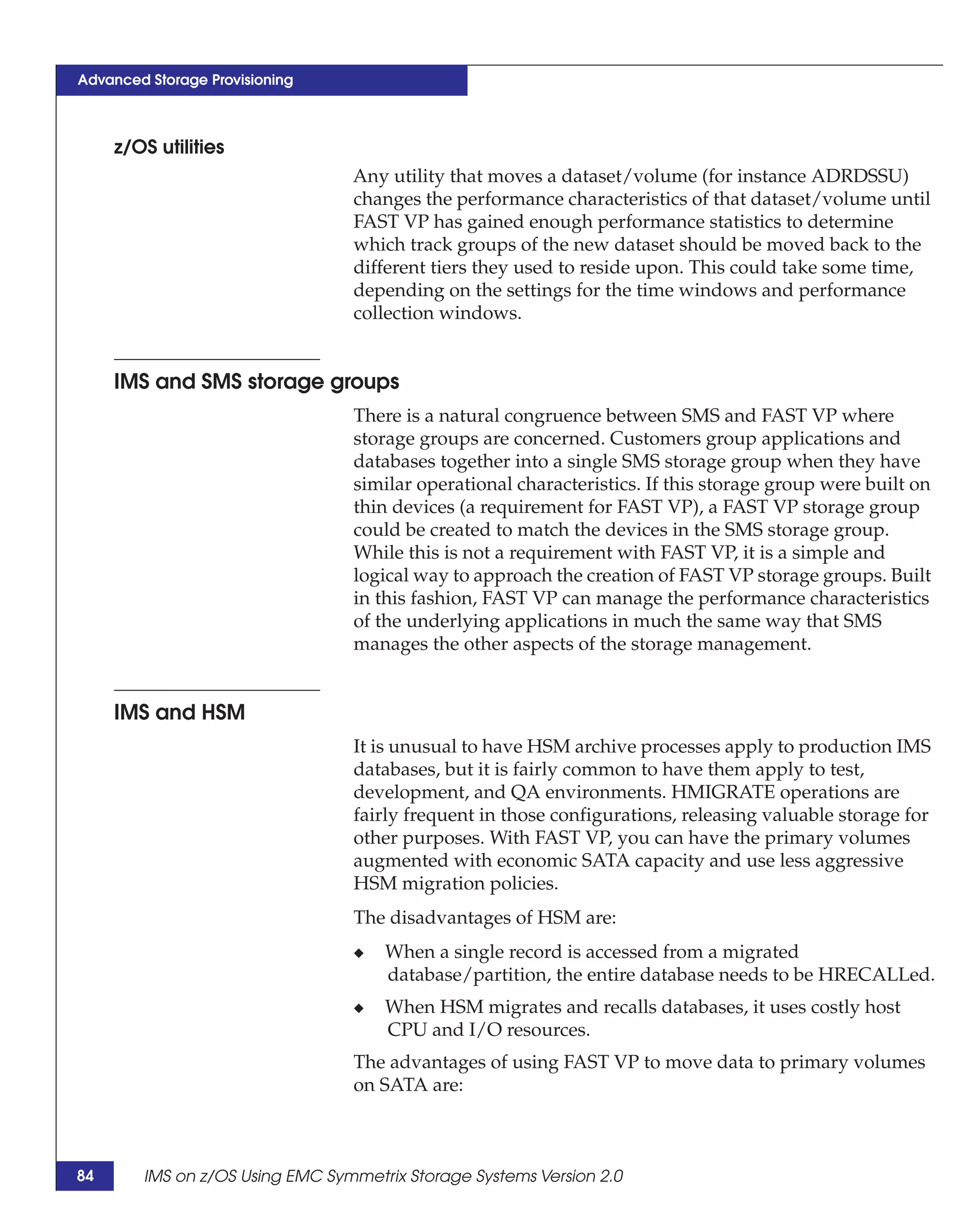 Advanced Storage Provisioning



     z/OS utilities
                                 Any utility that moves a dataset/volume (for instance ADRDSSU)
                                 changes the performance characteristics of that dataset/volume until
                                 FAST VP has gained enough performance statistics to determine
                                 which track groups of the new dataset should be moved back to the
                                 different tiers they used to reside upon. This could take some time,
                                 depending on the settings for the time windows and performance
                                 collection windows.


     IMS and SMS storage groups
                                 There is a natural congruence between SMS and FAST VP where
                                 storage groups are concerned. Customers group applications and
                                 databases together into a single SMS storage group when they have
                                 similar operational characteristics. If this storage group were built on
                                 thin devices (a requirement for FAST VP), a FAST VP storage group
                                 could be created to match the devices in the SMS storage group.
                                 While this is not a requirement with FAST VP, it is a simple and
                                 logical way to approach the creation of FAST VP storage groups. Built
                                 in this fashion, FAST VP can manage the performance characteristics
                                 of the underlying applications in much the same way that SMS
                                 manages the other aspects of the storage management.


     IMS and HSM
                                 It is unusual to have HSM archive processes apply to production IMS
                                 databases, but it is fairly common to have them apply to test,
                                 development, and QA environments. HMIGRATE operations are
                                 fairly frequent in those configurations, releasing valuable storage for
                                 other purposes. With FAST VP, you can have the primary volumes
                                 augmented with economic SATA capacity and use less aggressive
                                 HSM migration policies.
                                 The disadvantages of HSM are:
                                 ◆   When a single record is accessed from a migrated
                                     database/partition, the entire database needs to be HRECALLed.
                                 ◆   When HSM migrates and recalls databases, it uses costly host
                                     CPU and I/O resources.
                                 The advantages of using FAST VP to move data to primary volumes
                                 on SATA are:



84      IMS on z/OS Using EMC Symmetrix Storage Systems Version 2.0
 