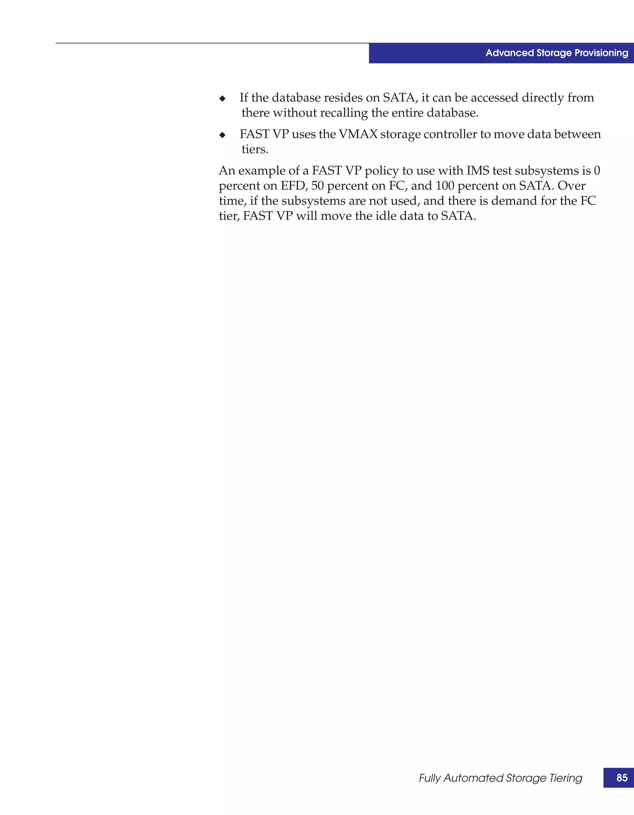Advanced Storage Provisioning



◆   If the database resides on SATA, it can be accessed directly from
    there without recalling the entire database.
◆   FAST VP uses the VMAX storage controller to move data between
    tiers.
An example of a FAST VP policy to use with IMS test subsystems is 0
percent on EFD, 50 percent on FC, and 100 percent on SATA. Over
time, if the subsystems are not used, and there is demand for the FC
tier, FAST VP will move the idle data to SATA.




                                    Fully Automated Storage Tiering        85
 