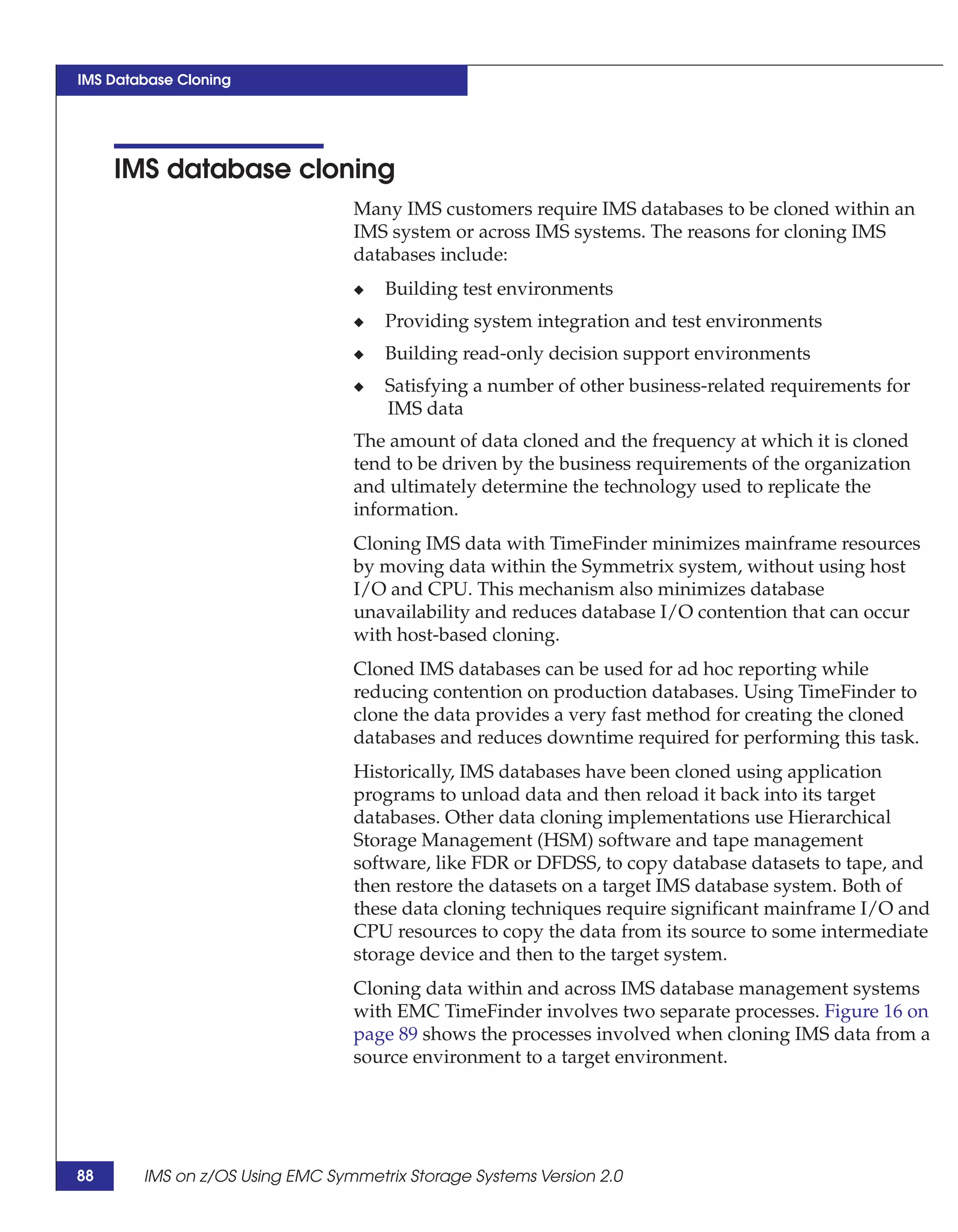 IMS Database Cloning




     IMS database cloning
                                 Many IMS customers require IMS databases to be cloned within an
                                 IMS system or across IMS systems. The reasons for cloning IMS
                                 databases include:
                                 ◆   Building test environments
                                 ◆   Providing system integration and test environments
                                 ◆   Building read-only decision support environments
                                 ◆   Satisfying a number of other business-related requirements for
                                     IMS data
                                 The amount of data cloned and the frequency at which it is cloned
                                 tend to be driven by the business requirements of the organization
                                 and ultimately determine the technology used to replicate the
                                 information.
                                 Cloning IMS data with TimeFinder minimizes mainframe resources
                                 by moving data within the Symmetrix system, without using host
                                 I/O and CPU. This mechanism also minimizes database
                                 unavailability and reduces database I/O contention that can occur
                                 with host-based cloning.
                                 Cloned IMS databases can be used for ad hoc reporting while
                                 reducing contention on production databases. Using TimeFinder to
                                 clone the data provides a very fast method for creating the cloned
                                 databases and reduces downtime required for performing this task.
                                 Historically, IMS databases have been cloned using application
                                 programs to unload data and then reload it back into its target
                                 databases. Other data cloning implementations use Hierarchical
                                 Storage Management (HSM) software and tape management
                                 software, like FDR or DFDSS, to copy database datasets to tape, and
                                 then restore the datasets on a target IMS database system. Both of
                                 these data cloning techniques require significant mainframe I/O and
                                 CPU resources to copy the data from its source to some intermediate
                                 storage device and then to the target system.
                                 Cloning data within and across IMS database management systems
                                 with EMC TimeFinder involves two separate processes. Figure 16 on
                                 page 89 shows the processes involved when cloning IMS data from a
                                 source environment to a target environment.




88      IMS on z/OS Using EMC Symmetrix Storage Systems Version 2.0
 
