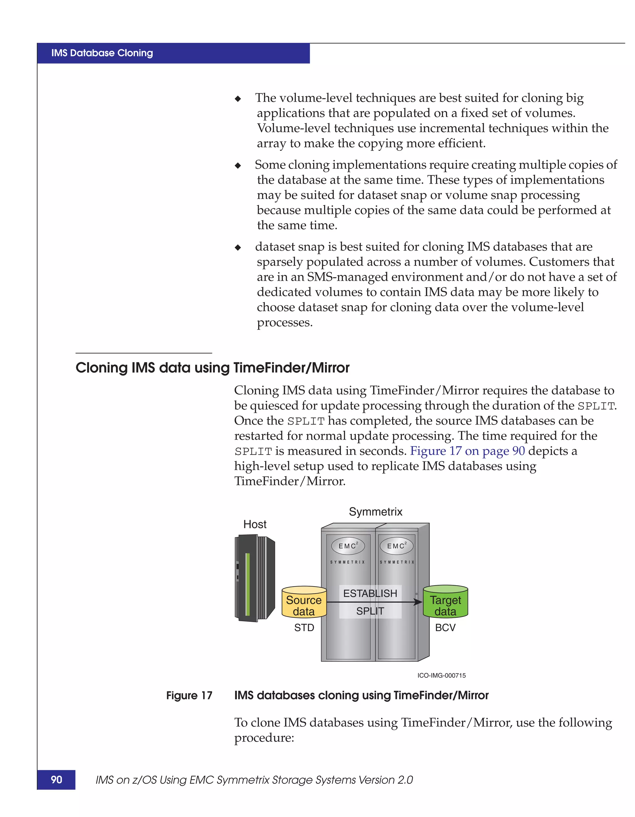 IMS Database Cloning



                                   ◆     The volume-level techniques are best suited for cloning big
                                         applications that are populated on a fixed set of volumes.
                                         Volume-level techniques use incremental techniques within the
                                         array to make the copying more efficient.
                                   ◆     Some cloning implementations require creating multiple copies of
                                         the database at the same time. These types of implementations
                                         may be suited for dataset snap or volume snap processing
                                         because multiple copies of the same data could be performed at
                                         the same time.
                                   ◆     dataset snap is best suited for cloning IMS databases that are
                                         sparsely populated across a number of volumes. Customers that
                                         are in an SMS-managed environment and/or do not have a set of
                                         dedicated volumes to contain IMS data may be more likely to
                                         choose dataset snap for cloning data over the volume-level
                                         processes.


     Cloning IMS data using TimeFinder/Mirror
                                   Cloning IMS data using TimeFinder/Mirror requires the database to
                                   be quiesced for update processing through the duration of the SPLIT.
                                   Once the SPLIT has completed, the source IMS databases can be
                                   restarted for normal update processing. The time required for the
                                   SPLIT is measured in seconds. Figure 17 on page 90 depicts a
                                   high-level setup used to replicate IMS databases using
                                   TimeFinder/Mirror.

                                                         Symmetrix
                                       Host




                                                        ESTABLISH
                                              Source                     Target
                                               data       SPLIT           data
                                               STD                         BCV



                                                                      ICO-IMG-000715


                       Figure 17   IMS databases cloning using TimeFinder/Mirror

                                   To clone IMS databases using TimeFinder/Mirror, use the following
                                   procedure:


90      IMS on z/OS Using EMC Symmetrix Storage Systems Version 2.0
 