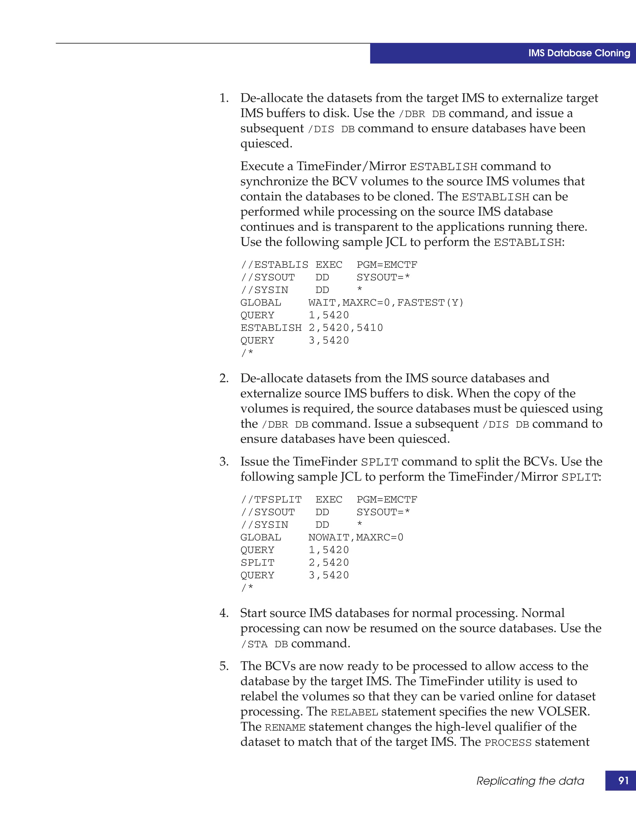 IMS Database Cloning



1. De-allocate the datasets from the target IMS to externalize target
   IMS buffers to disk. Use the /DBR DB command, and issue a
   subsequent /DIS DB command to ensure databases have been
   quiesced.
   Execute a TimeFinder/Mirror ESTABLISH command to
   synchronize the BCV volumes to the source IMS volumes that
   contain the databases to be cloned. The ESTABLISH can be
   performed while processing on the source IMS database
   continues and is transparent to the applications running there.
   Use the following sample JCL to perform the ESTABLISH:
   //ESTABLIS EXEC PGM=EMCTF
   //SYSOUT   DD    SYSOUT=*
   //SYSIN    DD    *
   GLOBAL    WAIT,MAXRC=0,FASTEST(Y)
   QUERY     1,5420
   ESTABLISH 2,5420,5410
   QUERY     3,5420
   /*

2. De-allocate datasets from the IMS source databases and
   externalize source IMS buffers to disk. When the copy of the
   volumes is required, the source databases must be quiesced using
   the /DBR DB command. Issue a subsequent /DIS DB command to
   ensure databases have been quiesced.
3. Issue the TimeFinder SPLIT command to split the BCVs. Use the
   following sample JCL to perform the TimeFinder/Mirror SPLIT:
   //TFSPLIT     EXEC PGM=EMCTF
   //SYSOUT      DD    SYSOUT=*
   //SYSIN       DD    *
   GLOBAL       NOWAIT,MAXRC=0
   QUERY        1,5420
   SPLIT        2,5420
   QUERY        3,5420
   /*

4. Start source IMS databases for normal processing. Normal
   processing can now be resumed on the source databases. Use the
   /STA DB command.

5. The BCVs are now ready to be processed to allow access to the
   database by the target IMS. The TimeFinder utility is used to
   relabel the volumes so that they can be varied online for dataset
   processing. The RELABEL statement specifies the new VOLSER.
   The RENAME statement changes the high-level qualifier of the
   dataset to match that of the target IMS. The PROCESS statement


                                              Replicating the data       91
 