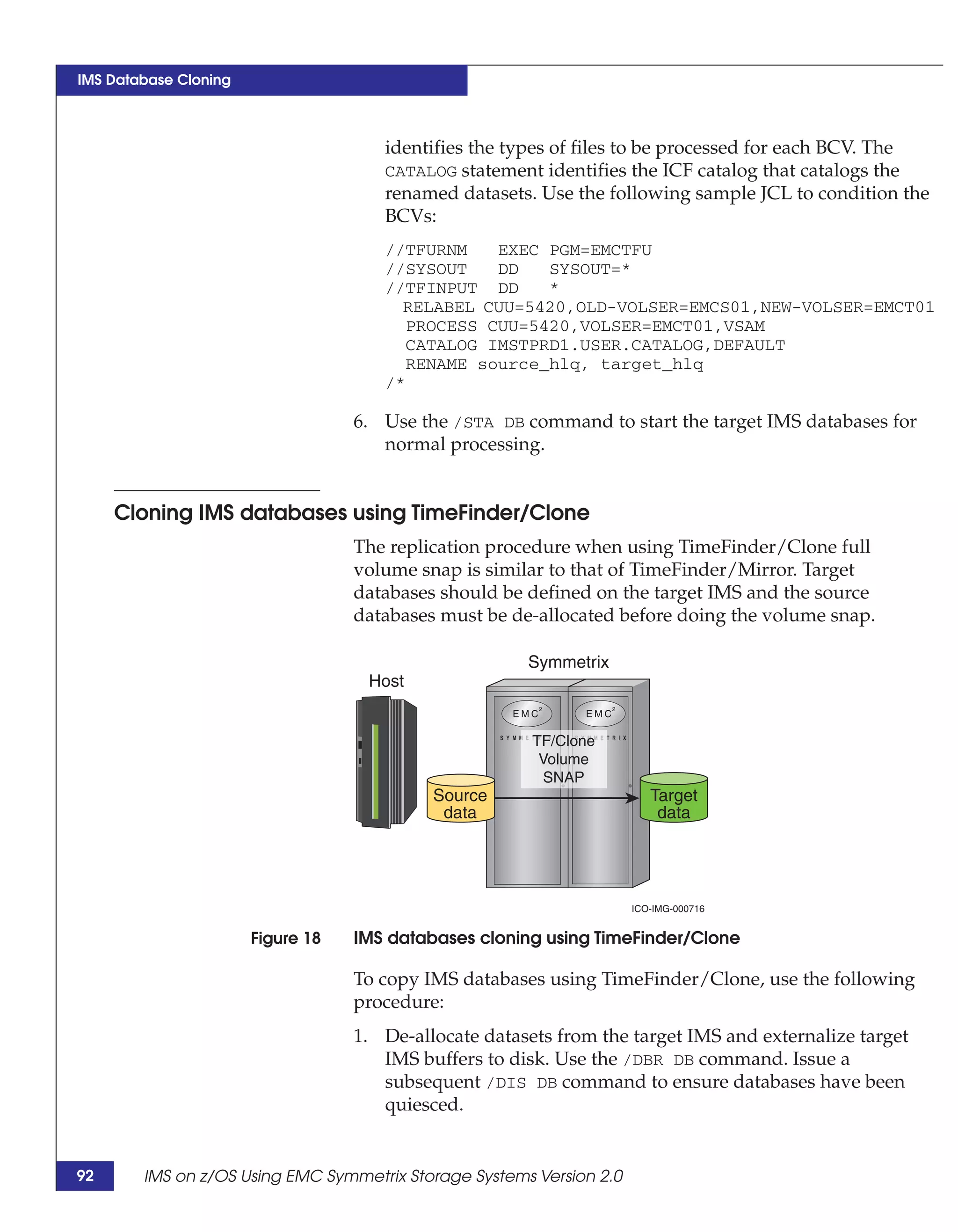 IMS Database Cloning



                                      identifies the types of files to be processed for each BCV. The
                                      CATALOG statement identifies the ICF catalog that catalogs the
                                      renamed datasets. Use the following sample JCL to condition the
                                      BCVs:
                                      //TFURNM   EXEC PGM=EMCTFU
                                      //SYSOUT   DD   SYSOUT=*
                                      //TFINPUT DD    *
                                        RELABEL CUU=5420,OLD-VOLSER=EMCS01,NEW-VOLSER=EMCT01
                                        PROCESS CUU=5420,VOLSER=EMCT01,VSAM
                                        CATALOG IMSTPRD1.USER.CATALOG,DEFAULT
                                        RENAME source_hlq, target_hlq
                                      /*

                                   6. Use the /STA DB command to start the target IMS databases for
                                      normal processing.


     Cloning IMS databases using TimeFinder/Clone
                                   The replication procedure when using TimeFinder/Clone full
                                   volume snap is similar to that of TimeFinder/Mirror. Target
                                   databases should be defined on the target IMS and the source
                                   databases must be de-allocated before doing the volume snap.

                                                       Symmetrix
                                    Host


                                                        TF/Clone
                                                         Volume
                                                          SNAP
                                            Source                       Target
                                             data                         data




                                                                      ICO-IMG-000716


                       Figure 18   IMS databases cloning using TimeFinder/Clone

                                   To copy IMS databases using TimeFinder/Clone, use the following
                                   procedure:
                                   1. De-allocate datasets from the target IMS and externalize target
                                      IMS buffers to disk. Use the /DBR DB command. Issue a
                                      subsequent /DIS DB command to ensure databases have been
                                      quiesced.


92      IMS on z/OS Using EMC Symmetrix Storage Systems Version 2.0
 