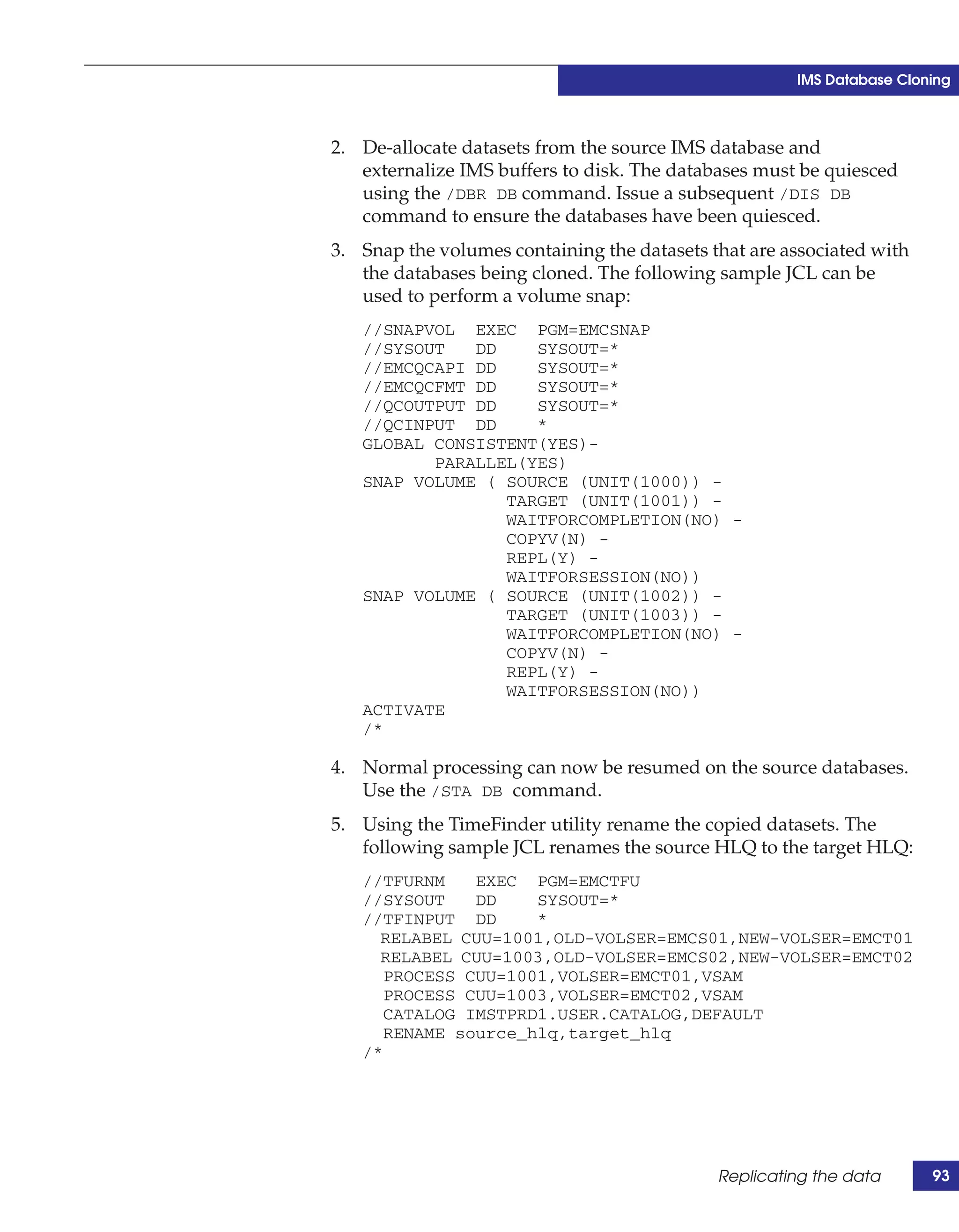 IMS Database Cloning



2. De-allocate datasets from the source IMS database and
   externalize IMS buffers to disk. The databases must be quiesced
   using the /DBR DB command. Issue a subsequent /DIS DB
   command to ensure the databases have been quiesced.
3. Snap the volumes containing the datasets that are associated with
   the databases being cloned. The following sample JCL can be
   used to perform a volume snap:
   //SNAPVOL EXEC PGM=EMCSNAP
   //SYSOUT   DD    SYSOUT=*
   //EMCQCAPI DD    SYSOUT=*
   //EMCQCFMT DD    SYSOUT=*
   //QCOUTPUT DD    SYSOUT=*
   //QCINPUT DD     *
   GLOBAL CONSISTENT(YES)-
          PARALLEL(YES)
   SNAP VOLUME ( SOURCE (UNIT(1000)) -
                 TARGET (UNIT(1001)) -
                 WAITFORCOMPLETION(NO) -
                 COPYV(N) -
                 REPL(Y) -
                 WAITFORSESSION(NO))
   SNAP VOLUME ( SOURCE (UNIT(1002)) -
                 TARGET (UNIT(1003)) -
                 WAITFORCOMPLETION(NO) -
                 COPYV(N) -
                 REPL(Y) -
                 WAITFORSESSION(NO))
   ACTIVATE
   /*

4. Normal processing can now be resumed on the source databases.
   Use the /STA DB command.
5. Using the TimeFinder utility rename the copied datasets. The
   following sample JCL renames the source HLQ to the target HLQ:
   //TFURNM    EXEC PGM=EMCTFU
   //SYSOUT    DD    SYSOUT=*
   //TFINPUT DD      *
     RELABEL CUU=1001,OLD-VOLSER=EMCS01,NEW-VOLSER=EMCT01
     RELABEL CUU=1003,OLD-VOLSER=EMCS02,NEW-VOLSER=EMCT02
      PROCESS CUU=1001,VOLSER=EMCT01,VSAM
      PROCESS CUU=1003,VOLSER=EMCT02,VSAM
      CATALOG IMSTPRD1.USER.CATALOG,DEFAULT
      RENAME source_hlq,target_hlq
   /*




                                             Replicating the data      93
 