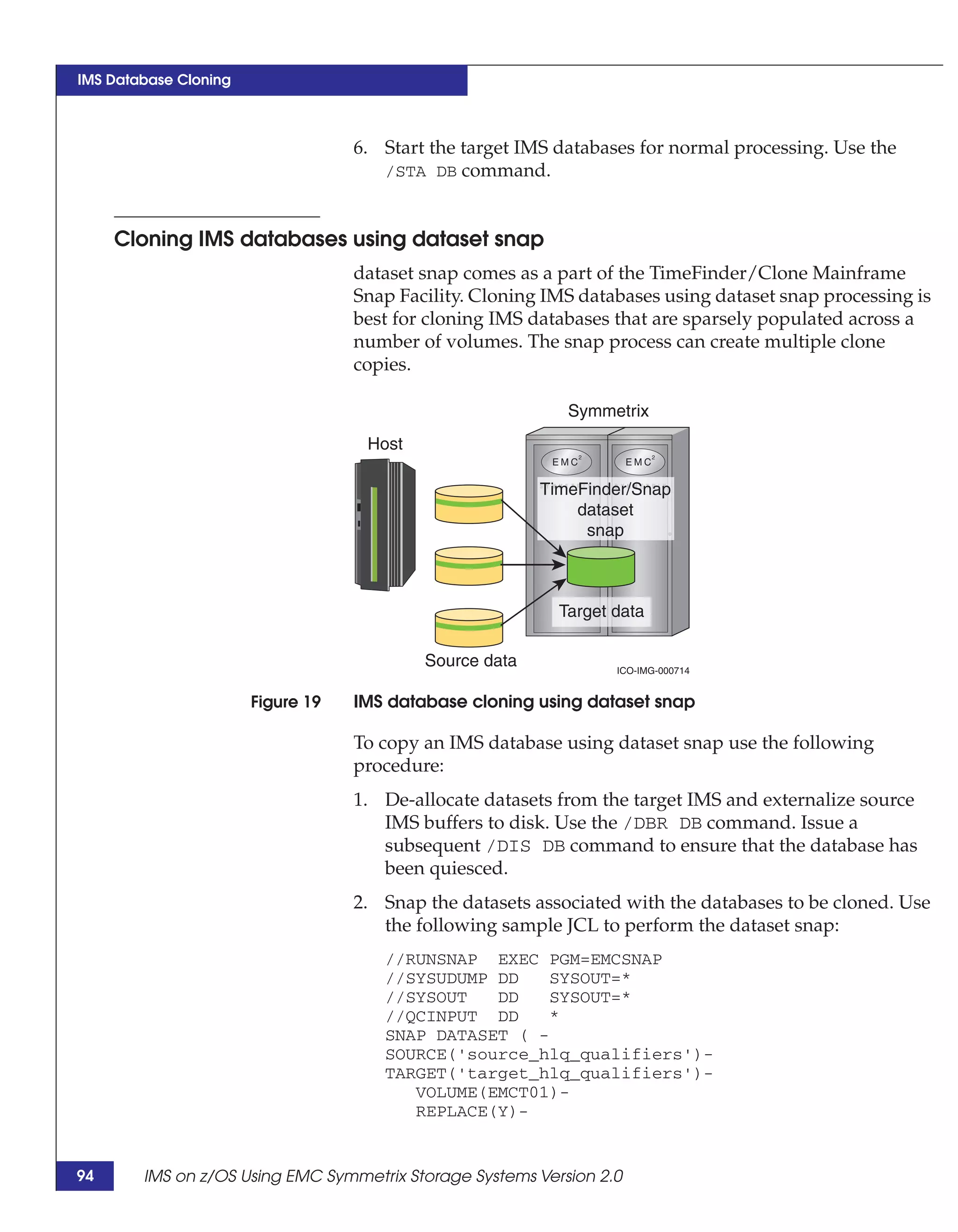 IMS Database Cloning



                                   6. Start the target IMS databases for normal processing. Use the
                                      /STA DB command.



     Cloning IMS databases using dataset snap
                                   dataset snap comes as a part of the TimeFinder/Clone Mainframe
                                   Snap Facility. Cloning IMS databases using dataset snap processing is
                                   best for cloning IMS databases that are sparsely populated across a
                                   number of volumes. The snap process can create multiple clone
                                   copies.

                                                            Symmetrix
                                    Host

                                                         TimeFinder/Snap
                                                             dataset
                                                              snap



                                                           Target data

                                           Source data            ICO-IMG-000714


                       Figure 19   IMS database cloning using dataset snap

                                   To copy an IMS database using dataset snap use the following
                                   procedure:
                                   1. De-allocate datasets from the target IMS and externalize source
                                      IMS buffers to disk. Use the /DBR DB command. Issue a
                                      subsequent /DIS DB command to ensure that the database has
                                      been quiesced.
                                   2. Snap the datasets associated with the databases to be cloned. Use
                                      the following sample JCL to perform the dataset snap:
                                      //RUNSNAP EXEC PGM=EMCSNAP
                                      //SYSUDUMP DD    SYSOUT=*
                                      //SYSOUT   DD    SYSOUT=*
                                      //QCINPUT DD     *
                                      SNAP DATASET ( -
                                      SOURCE('source_hlq_qualifiers')-
                                      TARGET('target_hlq_qualifiers')-
                                         VOLUME(EMCT01)-
                                         REPLACE(Y)-


94      IMS on z/OS Using EMC Symmetrix Storage Systems Version 2.0
 